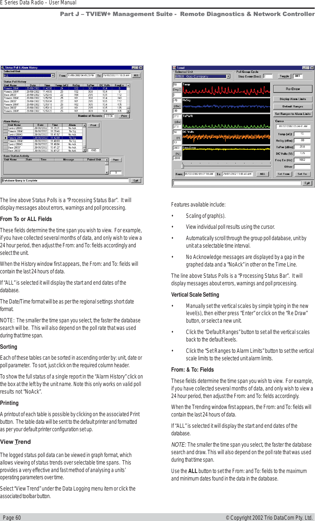   Page 60E Series Data Radio – User Manual© Copyright 2002 Trio DataCom Pty. Ltd.The line above Status Polls is a “Processing Status Bar”.  It willdisplay messages about errors, warnings and poll processing.From To or ALL FieldsThese fields determine the time span you wish to view.  For example,if you have collected several months of data, and only wish to view a24 hour period, then adjust the From: and To: fields accordingly andselect the unit.When the History window first appears, the From: and To: fields willcontain the last 24 hours of data.If “ALL” is selected it will display the start and end dates of thedatabase.The Date/Time format will be as per the regional settings short dateformat.NOTE:  The smaller the time span you select, the faster the databasesearch will be.  This will also depend on the poll rate that was usedduring that time span.SortingEach of these tables can be sorted in ascending order by: unit, date orpoll parameter.  To sort, just click on the required column header.To show the full status of a single report in the “Alarm History” click onthe box at the left by the unit name. Note this only works on valid pollresults not “NoAck”.PrintingA printout of each table is possible by clicking on the associated Printbutton.  The table data will be sent to the default printer and formattedas per your default printer configuration set up.View TrendThe logged status poll data can be viewed in graph format, whichallows viewing of status trends over selectable time spans.  Thisprovides a very effective and fast method of analysing a units’operating parameters over time.Select “View Trend” under the Data Logging menu item or click theassociated toolbar button.Features available include:• Scaling of graph(s).• View individual poll results using the cursor.• Automatically scroll through the group poll database, unit byunit at a selectable time interval.• No Acknowledge messages are displayed by a gap in thegraphed data and a “NoAck” in other on the Time Line.The line above Status Polls is a “Processing Status Bar”.  It willdisplay messages about errors, warnings and poll processing.Vertical Scale Setting• Manually set the vertical scales by simple typing in the newlevel(s), then either press “Enter” or click on the “Re Draw”button, or select a new unit.• Click the “Default Ranges” button to set all the vertical scalesback to the default levels.• Click the “Set Ranges to Alarm Limits” button to set the verticalscale limits to the selected unit alarm limits.From: &amp; To: FieldsThese fields determine the time span you wish to view.  For example,if you have collected several months of data, and only wish to view a24 hour period, then adjust the From: and To: fields accordingly.When the Trending window first appears, the From: and To: fields willcontain the last 24 hours of data.If “ALL” is selected it will display the start and end dates of thedatabase.NOTE:  The smaller the time span you select, the faster the databasesearch and draw. This will also depend on the poll rate that was usedduring that time span.Use the ALL button to set the From: and To: fields to the maximumand minimum dates found in the data in the database.Part J  TVIEW+ Management Suite -  Remote Diagnostics &amp; Network Controller