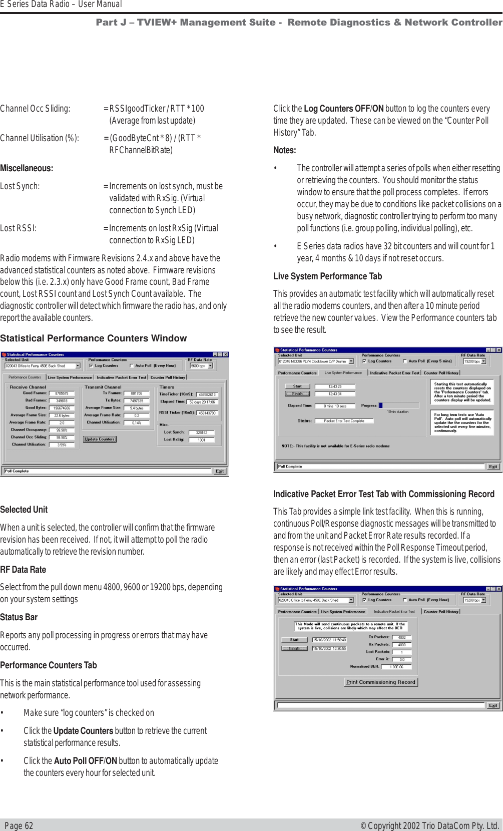   Page 62E Series Data Radio – User Manual© Copyright 2002 Trio DataCom Pty. Ltd.Click the Log Counters OFF/ON button to log the counters everytime they are updated.  These can be viewed on the “Counter PollHistory” Tab.Notes:• The controller will attempt a series of polls when either resettingor retrieving the counters.  You should monitor the statuswindow to ensure that the poll process completes.  If errorsoccur, they may be due to conditions like packet collisions on abusy network, diagnostic controller trying to perform too manypoll functions (i.e. group polling, individual polling), etc.• E Series data radios have 32 bit counters and will count for 1year, 4 months &amp; 10 days if not reset occurs.Live System Performance TabThis provides an automatic test facility which will automatically resetall the radio modems counters, and then after a 10 minute periodretrieve the new counter values.  View the Performance counters tabto see the result.Indicative Packet Error Test Tab with Commissioning RecordThis Tab provides a simple link test facility.  When this is running,continuous Poll/Response diagnostic messages will be transmitted toand from the unit and Packet Error Rate results recorded. If aresponse is not received within the Poll Response Timeout period,then an error (last Packet) is recorded.  If the system is live, collisionsare likely and may effect Error results.Channel Occ Sliding: = RSSIgoodTicker / RTT * 100(Average from last update)Channel Utilisation (%): = (GoodByteCnt * 8) / (RTT *RFChannelBitRate)Miscellaneous:Lost Synch: = Increments on lost synch, must bevalidated with RxSig. (Virtualconnection to Synch LED)Lost RSSI: = Increments on lost RxSig (Virtualconnection to RxSig LED)Radio modems with Firmware Revisions 2.4.x and above have theadvanced statistical counters as noted above.  Firmware revisionsbelow this (i.e. 2.3.x) only have Good Frame count, Bad Framecount, Lost RSSI count and Lost Synch Count available.  Thediagnostic controller will detect which firmware the radio has, and onlyreport the available counters.Statistical Performance Counters WindowSelected UnitWhen a unit is selected, the controller will confirm that the firmwarerevision has been received.  If not, it will attempt to poll the radioautomatically to retrieve the revision number.RF Data RateSelect from the pull down menu 4800, 9600 or 19200 bps, dependingon your system settingsStatus BarReports any poll processing in progress or errors that may haveoccurred.Performance Counters TabThis is the main statistical performance tool used for assessingnetwork performance.• Make sure “log counters” is checked on• Click the Update Counters button to retrieve the currentstatistical performance results.• Click the Auto Poll OFF/ON button to automatically updatethe counters every hour for selected unit.Part J  TVIEW+ Management Suite -  Remote Diagnostics &amp; Network Controller