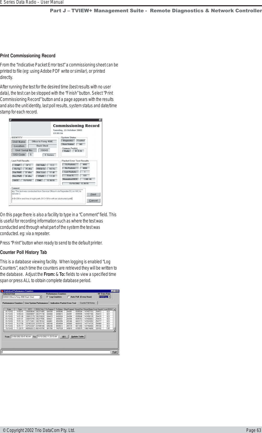 Page 63E Series Data Radio – User Manual © Copyright 2002 Trio DataCom Pty. Ltd.Part J  TVIEW+ Management Suite -  Remote Diagnostics &amp; Network ControllerPrint Commissioning RecordFrom the “Indicative Packet Error test” a commissioning sheet can beprinted to file (eg: using Adobe PDF write or similar), or printeddirectly.After running the test for the desired time (best results with no userdata), the test can be stopped with the “Finish” button. Select “PrintCommissioning Record” button and a page appears with the resultsand also the unit identity, last poll results, system status and date/timestamp for each record.On this page there is also a facility to type in a “Comment” field. Thisis useful for recording information such as where the test wasconducted and through what part of the system the test wasconducted. eg: via a repeater.Press “Print” button when ready to send to the default printer.Counter Poll History TabThis is a database viewing facility.  When logging is enabled “LogCounters”, each time the counters are retrieved they will be written tothe database.  Adjust the From: &amp; To: fields to view a specified timespan or press ALL to obtain complete database period.