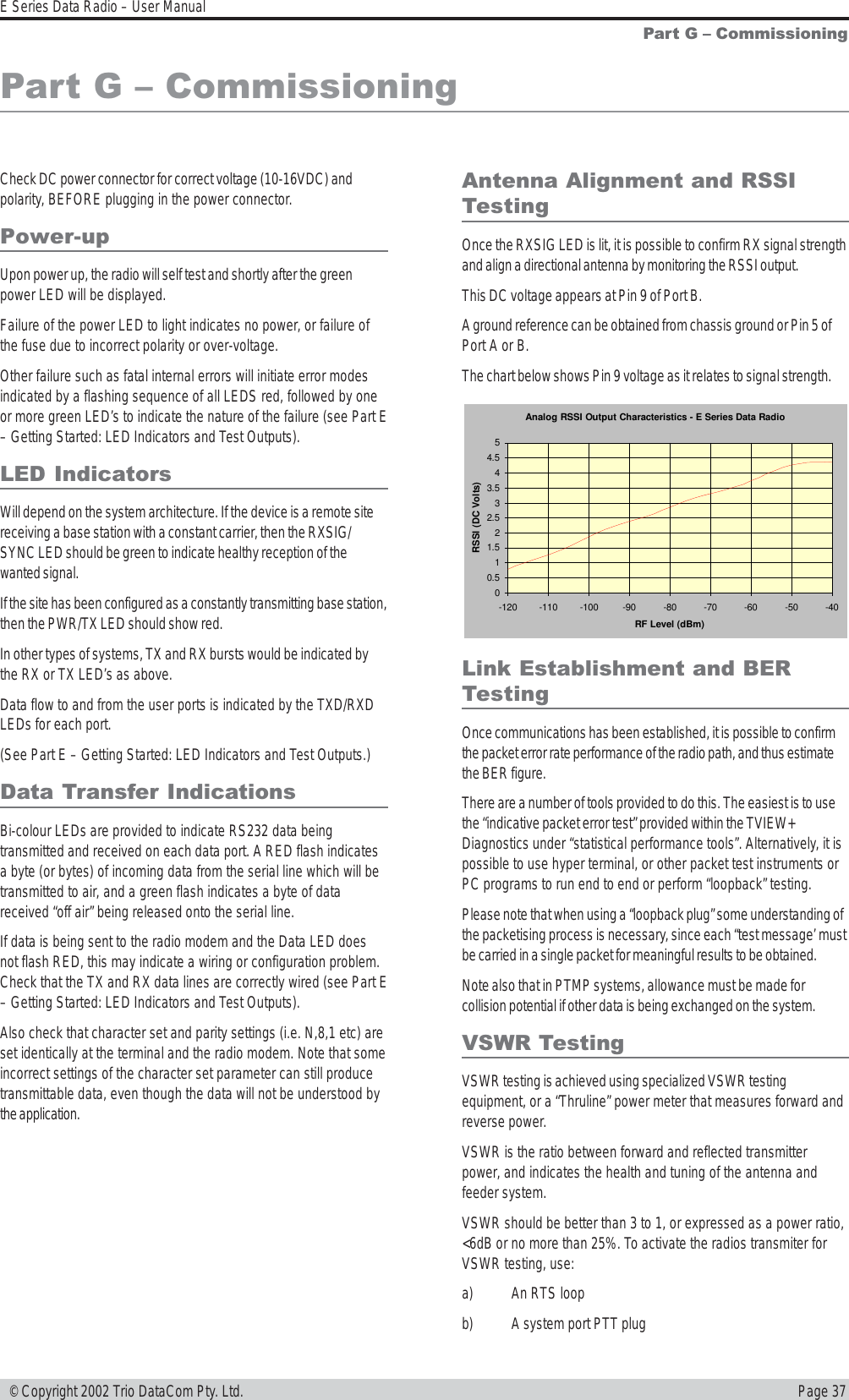 Page 37E Series Data Radio – User Manual © Copyright 2002 Trio DataCom Pty. Ltd.Part G  CommissioningCheck DC power connector for correct voltage (10-16VDC) andpolarity, BEFORE plugging in the power connector.Power-upUpon power up, the radio will self test and shortly after the greenpower LED will be displayed.Failure of the power LED to light indicates no power, or failure ofthe fuse due to incorrect polarity or over-voltage.Other failure such as fatal internal errors will initiate error modesindicated by a flashing sequence of all LEDS red, followed by oneor more green LED’s to indicate the nature of the failure (see Part E– Getting Started: LED Indicators and Test Outputs).LED IndicatorsWill depend on the system architecture. If the device is a remote sitereceiving a base station with a constant carrier, then the RXSIG/SYNC LED should be green to indicate healthy reception of thewanted signal.If the site has been configured as a constantly transmitting base station,then the PWR/TX LED should show red.In other types of systems, TX and RX bursts would be indicated bythe RX or TX LED’s as above.Data flow to and from the user ports is indicated by the TXD/RXDLEDs for each port.(See Part E – Getting Started: LED Indicators and Test Outputs.)Data Transfer IndicationsBi-colour LEDs are provided to indicate RS232 data beingtransmitted and received on each data port. A RED flash indicatesa byte (or bytes) of incoming data from the serial line which will betransmitted to air, and a green flash indicates a byte of datareceived “off air” being released onto the serial line.If data is being sent to the radio modem and the Data LED doesnot flash RED, this may indicate a wiring or configuration problem.Check that the TX and RX data lines are correctly wired (see Part E– Getting Started: LED Indicators and Test Outputs).Also check that character set and parity settings (i.e. N,8,1 etc) areset identically at the terminal and the radio modem. Note that someincorrect settings of the character set parameter can still producetransmittable data, even though the data will not be understood bythe application.Antenna Alignment and RSSITestingOnce the RXSIG LED is lit, it is possible to confirm RX signal strengthand align a directional antenna by monitoring the RSSI output.This DC voltage appears at Pin 9 of Port B.A ground reference can be obtained from chassis ground or Pin 5 ofPort A or B.The chart below shows Pin 9 voltage as it relates to signal strength.Part G  CommissioningLink Establishment and BERTestingOnce communications has been established, it is possible to confirmthe packet error rate performance of the radio path, and thus estimatethe BER figure.There are a number of tools provided to do this. The easiest is to usethe “indicative packet error test” provided within the TVIEW+Diagnostics under “statistical performance tools”. Alternatively, it ispossible to use hyper terminal, or other packet test instruments orPC programs to run end to end or perform “loopback” testing.Please note that when using a “loopback plug” some understanding ofthe packetising process is necessary, since each “test message’ mustbe carried in a single packet for meaningful results to be obtained.Note also that in PTMP systems, allowance must be made forcollision potential if other data is being exchanged on the system.VSWR TestingVSWR testing is achieved using specialized VSWR testingequipment, or a “Thruline” power meter that measures forward andreverse power.VSWR is the ratio between forward and reflected transmitterpower, and indicates the health and tuning of the antenna andfeeder system.VSWR should be better than 3 to 1, or expressed as a power ratio,&lt;6dB or no more than 25%. To activate the radios transmiter forVSWR testing, use:a) An RTS loopb) A system port PTT plugAnalog RSSI Output Characteristics - E Series Data Radio00.511.522.533.544.55-120-110-100-90-80-70-60-50-40RF Level (dBm)RSSI (DC Volts)