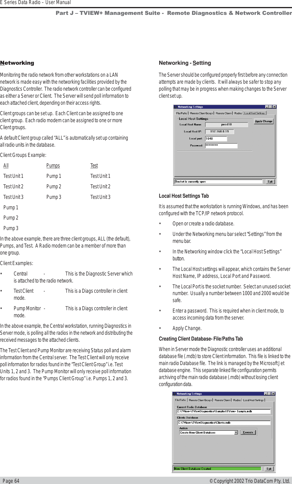   Page 64E Series Data Radio – User Manual© Copyright 2002 Trio DataCom Pty. Ltd.NetworkingMonitoring the radio network from other workstations on a LANnetwork is made easy with the networking facilities provided by theDiagnostics Controller.  The radio network controller can be configuredas either a Server or Client.  The Server will send poll information toeach attached client, depending on their access rights.Client groups can be set up.  Each Client can be assigned to oneclient group.  Each radio modem can be assigned to one or moreClient groups.A default Client group called “ALL” is automatically set up containingall radio units in the database.Client Groups Example:All Pumps TestTest Unit 1 Pump 1 Test Unit 1Test Unit 2 Pump 2 Test Unit 2Test Unit 3 Pump 3 Test Unit 3Pump 1Pump 2Pump 3In the above example, there are three client groups, ALL (the default),Pumps, and Test.  A Radio modem can be a member of more thanone group.Client Examples:• Central - This is the Diagnostic Server whichis attached to the radio network.• Test Client - This is a Diags controller in clientmode.• Pump Monitor - This is a Diags controller in clientmode.In the above example, the Central workstation, running Diagnostics inServer mode, is polling all the radios in the network and distributing thereceived messages to the attached clients.The Test Client and Pump Monitor are receiving Status poll and alarminformation from the Central server.  The Test Client will only receivepoll information for radios found in the “Test Client Group” i.e. TestUnits 1, 2 and 3.  The Pump Monitor will only receive poll informationfor radios found in the “Pumps Client Group” i.e. Pumps 1, 2 and 3.Networking - SettingThe Server should be configured properly first before any connectionattempts are made by clients.  It will always be safer to stop anypolling that may be in progress when making changes to the Serverclient set up.Local Host Settings TabIt is assumed that the workstation is running Windows, and has beenconfigured with the TCP/IP network protocol.• Open or create a radio database.• Under the Networking menu bar select “Settings” from themenu bar.• In the Networking window click the “Local Host Settings”button.• The Local Host settings will appear, which contains the ServerHost Name, IP address, Local Port and Password.• The Local Port is the socket number.  Select an unused socketnumber.  Usually a number between 1000 and 2000 would besafe.• Enter a password.  This is required when in client mode, toaccess incoming data from the server.• Apply Change.Creating Client Database- File/Paths TabWhen in Server mode the Diagnostic controller uses an additionaldatabase file (.mdb) to store Client information.  This file is linked to themain radio Database file.  The link is managed by the Microsoft Jetdatabase engine.  This separate linked file configuration permitsarchiving of the main radio database (.mdb) without losing clientconfiguration data.Part J  TVIEW+ Management Suite -  Remote Diagnostics &amp; Network Controller