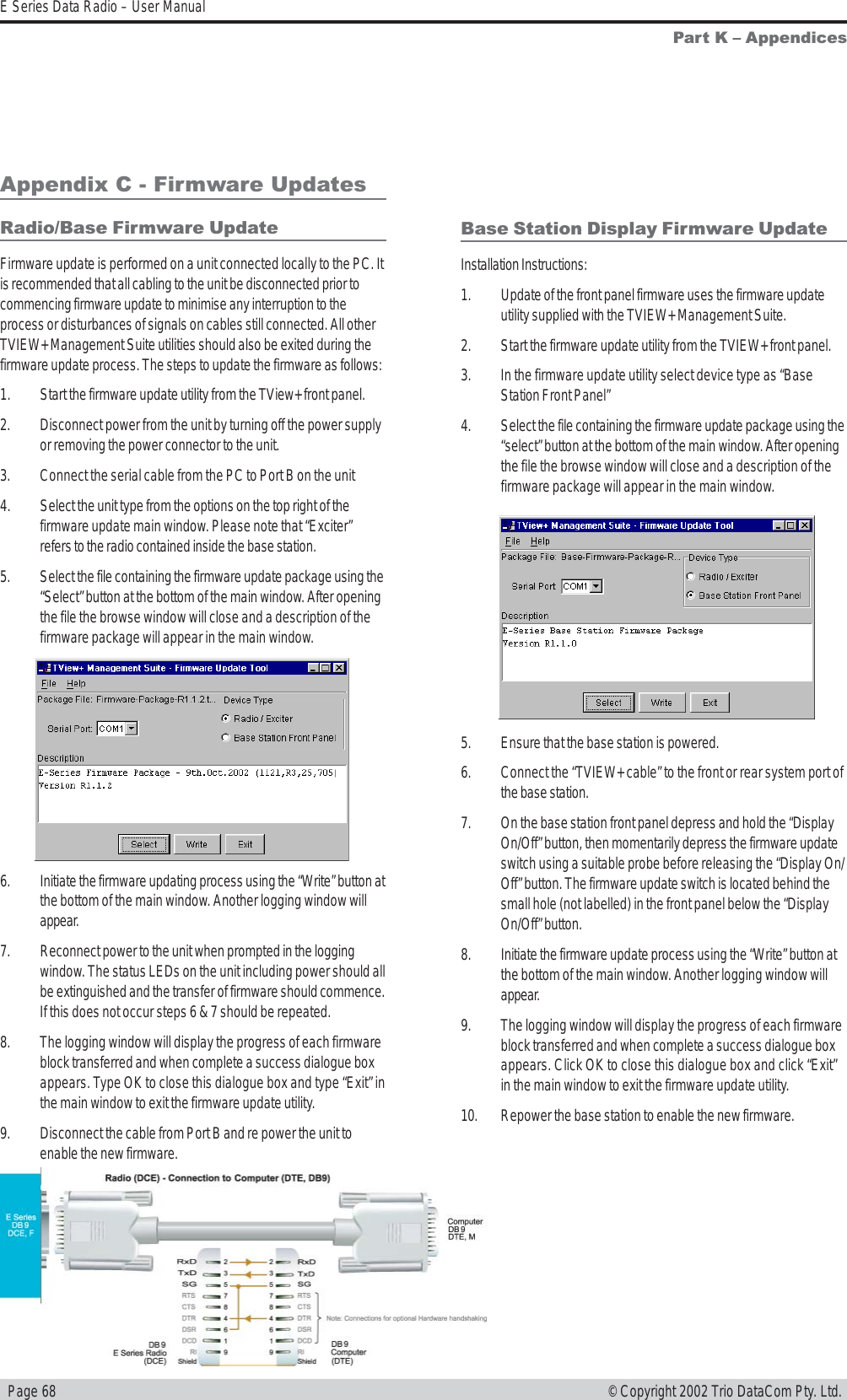   Page 68E Series Data Radio – User Manual© Copyright 2002 Trio DataCom Pty. Ltd.Part K  AppendicesAppendix C - Firmware UpdatesRadio/Base Firmware UpdateFirmware update is performed on a unit connected locally to the PC. Itis recommended that all cabling to the unit be disconnected prior tocommencing firmware update to minimise any interruption to theprocess or disturbances of signals on cables still connected. All otherTVIEW+ Management Suite utilities should also be exited during thefirmware update process. The steps to update the firmware as follows:1. Start the firmware update utility from the TView+ front panel.2. Disconnect power from the unit by turning off the power supplyor removing the power connector to the unit.3. Connect the serial cable from the PC to Port B on the unit4. Select the unit type from the options on the top right of thefirmware update main window. Please note that “Exciter”refers to the radio contained inside the base station.5. Select the file containing the firmware update package using the“Select” button at the bottom of the main window. After openingthe file the browse window will close and a description of thefirmware package will appear in the main window.6. Initiate the firmware updating process using the “Write” button atthe bottom of the main window. Another logging window willappear.7. Reconnect power to the unit when prompted in the loggingwindow. The status LEDs on the unit including power should allbe extinguished and the transfer of firmware should commence.If this does not occur steps 6 &amp; 7 should be repeated.8. The logging window will display the progress of each firmwareblock transferred and when complete a success dialogue boxappears. Type OK to close this dialogue box and type “Exit” inthe main window to exit the firmware update utility.9. Disconnect the cable from Port B and re power the unit toenable the new firmware.Base Station Display Firmware UpdateInstallation Instructions:1. Update of the front panel firmware uses the firmware updateutility supplied with the TVIEW+ Management Suite.2. Start the firmware update utility from the TVIEW+ front panel.3. In the firmware update utility select device type as “BaseStation Front Panel”4. Select the file containing the firmware update package using the“select” button at the bottom of the main window. After openingthe file the browse window will close and a description of thefirmware package will appear in the main window.5. Ensure that the base station is powered.6. Connect the “TVIEW+ cable” to the front or rear system port ofthe base station.7. On the base station front panel depress and hold the “DisplayOn/Off” button, then momentarily depress the firmware updateswitch using a suitable probe before releasing the “Display On/Off” button. The firmware update switch is located behind thesmall hole (not labelled) in the front panel below the “DisplayOn/Off” button.8. Initiate the firmware update process using the “Write” button atthe bottom of the main window. Another logging window willappear.9. The logging window will display the progress of each firmwareblock transferred and when complete a success dialogue boxappears. Click OK to close this dialogue box and click “Exit”in the main window to exit the firmware update utility.10. Repower the base station to enable the new firmware.