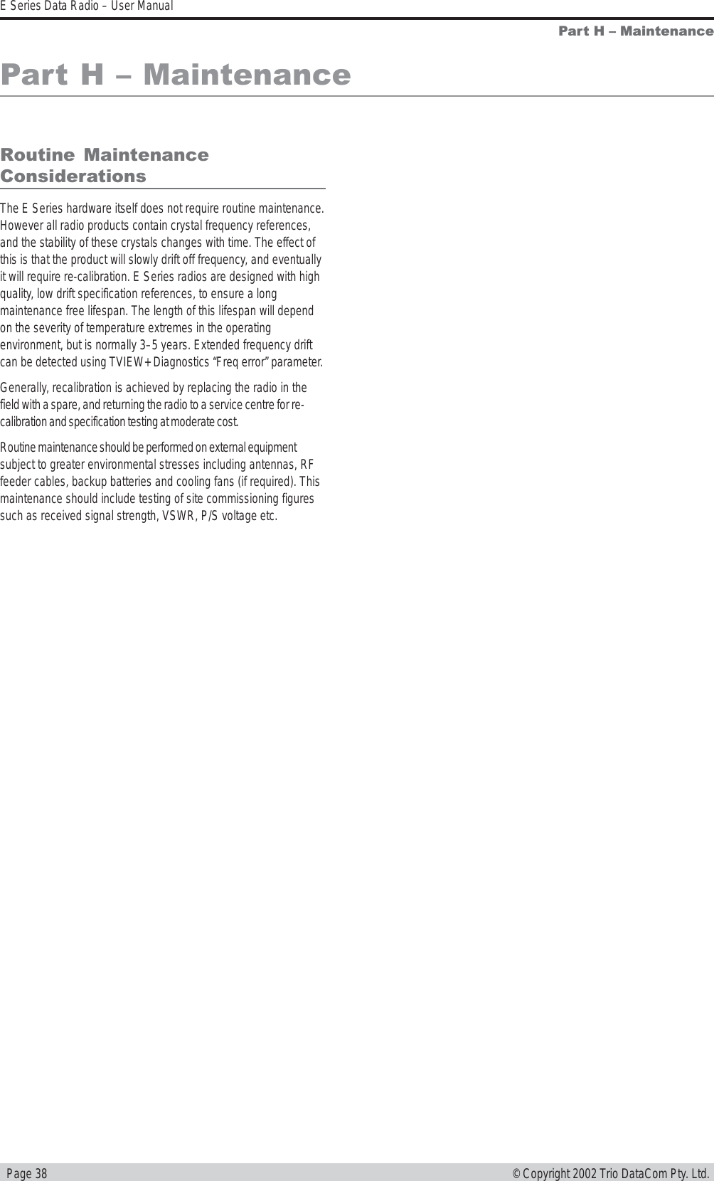   Page 38E Series Data Radio – User Manual© Copyright 2002 Trio DataCom Pty. Ltd.Part H  MaintenanceRoutine  MaintenanceConsiderationsThe E Series hardware itself does not require routine maintenance.However all radio products contain crystal frequency references,and the stability of these crystals changes with time. The effect ofthis is that the product will slowly drift off frequency, and eventuallyit will require re-calibration. E Series radios are designed with highquality, low drift specification references, to ensure a longmaintenance free lifespan. The length of this lifespan will dependon the severity of temperature extremes in the operatingenvironment, but is normally 3–5 years. Extended frequency driftcan be detected using TVIEW+ Diagnostics “Freq error” parameter.Generally, recalibration is achieved by replacing the radio in thefield with a spare, and returning the radio to a service centre for re-calibration and specification testing at moderate cost.Routine maintenance should be performed on external equipmentsubject to greater environmental stresses including antennas, RFfeeder cables, backup batteries and cooling fans (if required). Thismaintenance should include testing of site commissioning figuressuch as received signal strength, VSWR, P/S voltage etc.Part H  Maintenance