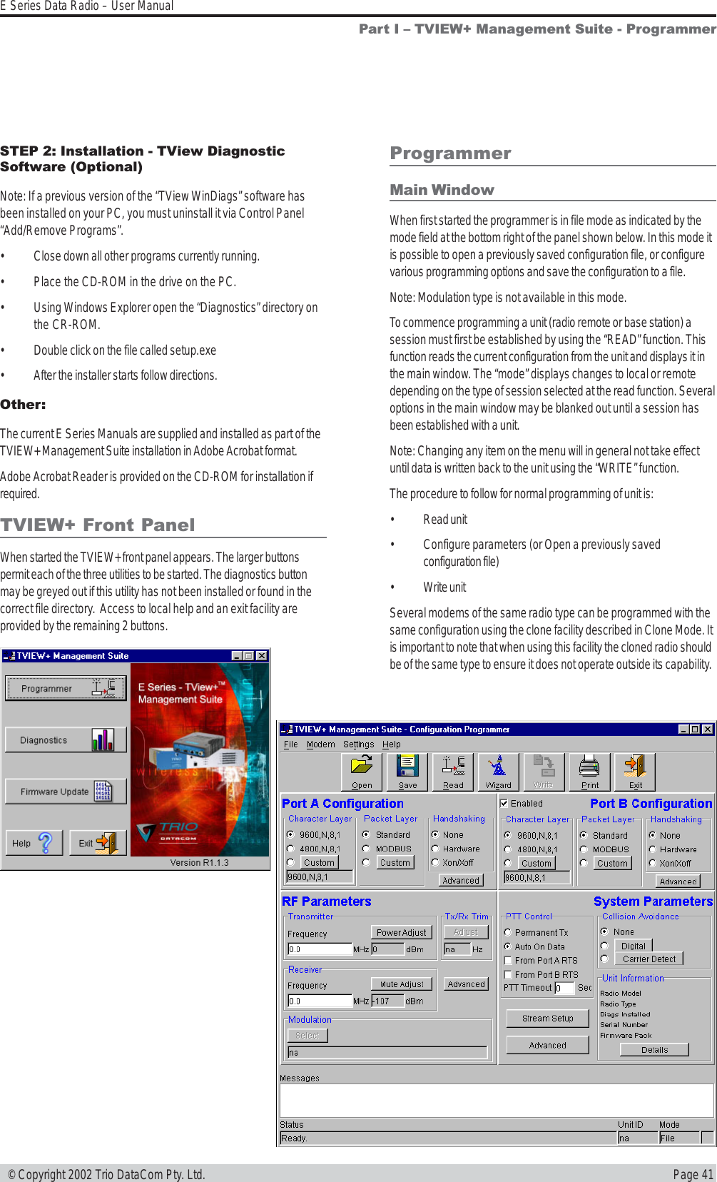 Page 41E Series Data Radio – User Manual © Copyright 2002 Trio DataCom Pty. Ltd.ProgrammerMain WindowWhen first started the programmer is in file mode as indicated by themode field at the bottom right of the panel shown below. In this mode itis possible to open a previously saved configuration file, or configurevarious programming options and save the configuration to a file.Note: Modulation type is not available in this mode.To commence programming a unit (radio remote or base station) asession must first be established by using the “READ” function. Thisfunction reads the current configuration from the unit and displays it inthe main window. The “mode” displays changes to local or remotedepending on the type of session selected at the read function. Severaloptions in the main window may be blanked out until a session hasbeen established with a unit.Note: Changing any item on the menu will in general not take effectuntil data is written back to the unit using the “WRITE” function.The procedure to follow for normal programming of unit is:• Read unit• Configure parameters (or Open a previously savedconfiguration file)• Write unitSeveral modems of the same radio type can be programmed with thesame configuration using the clone facility described in Clone Mode. Itis important to note that when using this facility the cloned radio shouldbe of the same type to ensure it does not operate outside its capability.Part I  TVIEW+ Management Suite - ProgrammerSTEP 2: Installation - TView DiagnosticSoftware (Optional)Note: If a previous version of the “TView WinDiags” software hasbeen installed on your PC, you must uninstall it via Control Panel“Add/Remove Programs”.• Close down all other programs currently running.• Place the CD-ROM in the drive on the PC.• Using Windows Explorer open the “Diagnostics” directory onthe CR-ROM.• Double click on the file called setup.exe• After the installer starts follow directions.Other:The current E Series Manuals are supplied and installed as part of theTVIEW+ Management Suite installation in Adobe Acrobat format.Adobe Acrobat Reader is provided on the CD-ROM for installation ifrequired.TVIEW+ Front PanelWhen started the TVIEW+ front panel appears. The larger buttonspermit each of the three utilities to be started. The diagnostics buttonmay be greyed out if this utility has not been installed or found in thecorrect file directory.  Access to local help and an exit facility areprovided by the remaining 2 buttons.