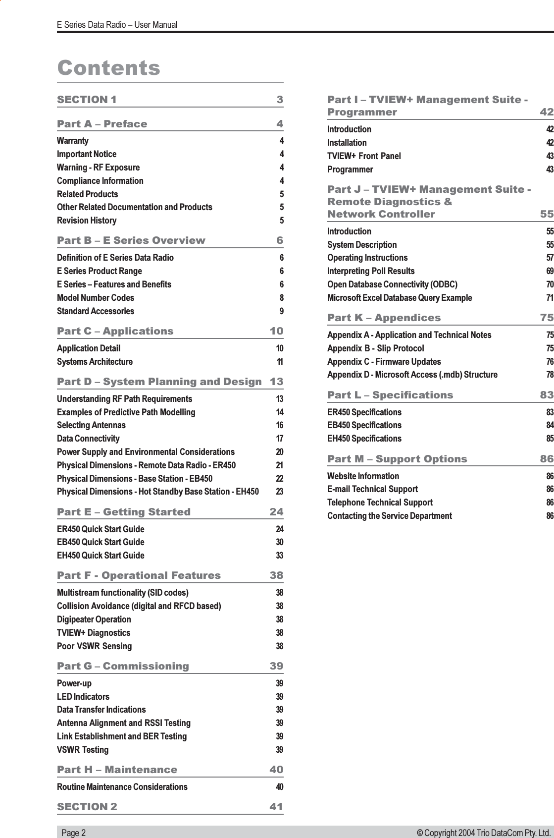   Page 2E Series Data Radio  User Manual© Copyright 2004 Trio DataCom Pty. Ltd.Part I  TVIEW+ Management Suite -Programmer 42Introduction 42Installation 42TVIEW+ Front Panel 43Programmer 43Part J  TVIEW+ Management Suite -Remote Diagnostics &amp;Network Controller 55Introduction 55System Description 55Operating Instructions 57Interpreting Poll Results 69Open Database Connectivity (ODBC) 70Microsoft Excel Database Query Example 71Part K  Appendices 75Appendix A - Application and Technical Notes 75Appendix B - Slip Protocol 75Appendix C - Firmware Updates 76Appendix D - Microsoft Access (.mdb) Structure 78Part L  Specifications 83ER450 Specifications 83EB450 Specifications 84EH450 Specifications 85Part M  Support Options 86Website Information 86E-mail Technical Support 86Telephone Technical Support 86Contacting the Service Department 86ContentsSECTION 1 3Part A  Preface 4Warranty 4Important Notice 4Warning - RF Exposure 4Compliance Information 4Related Products 5Other Related Documentation and Products 5Revision History 5Part B  E Series Overview 6Definition of E Series Data Radio 6E Series Product Range 6E Series  Features and Benefits 6Model Number Codes 8Standard Accessories 9Part C  Applications 10Application Detail 10Systems Architecture 11Part D  System Planning and Design 13Understanding RF Path Requirements 13Examples of Predictive Path Modelling 14Selecting Antennas 16Data Connectivity 17Power Supply and Environmental Considerations 20Physical Dimensions - Remote Data Radio - ER450 21Physical Dimensions - Base Station - EB450 22Physical Dimensions - Hot Standby Base Station - EH450 23Part E  Getting Started 24ER450 Quick Start Guide 24EB450 Quick Start Guide 30EH450 Quick Start Guide 33Part F - Operational Features 38Multistream functionality (SID codes) 38Collision Avoidance (digital and RFCD based) 38Digipeater Operation 38TVIEW+ Diagnostics 38Poor VSWR Sensing 38Part G  Commissioning 39Power-up 39LED Indicators 39Data Transfer Indications 39Antenna Alignment and RSSI Testing 39Link Establishment and BER Testing 39VSWR Testing 39Part H  Maintenance 40Routine Maintenance Considerations 40SECTION 2 41