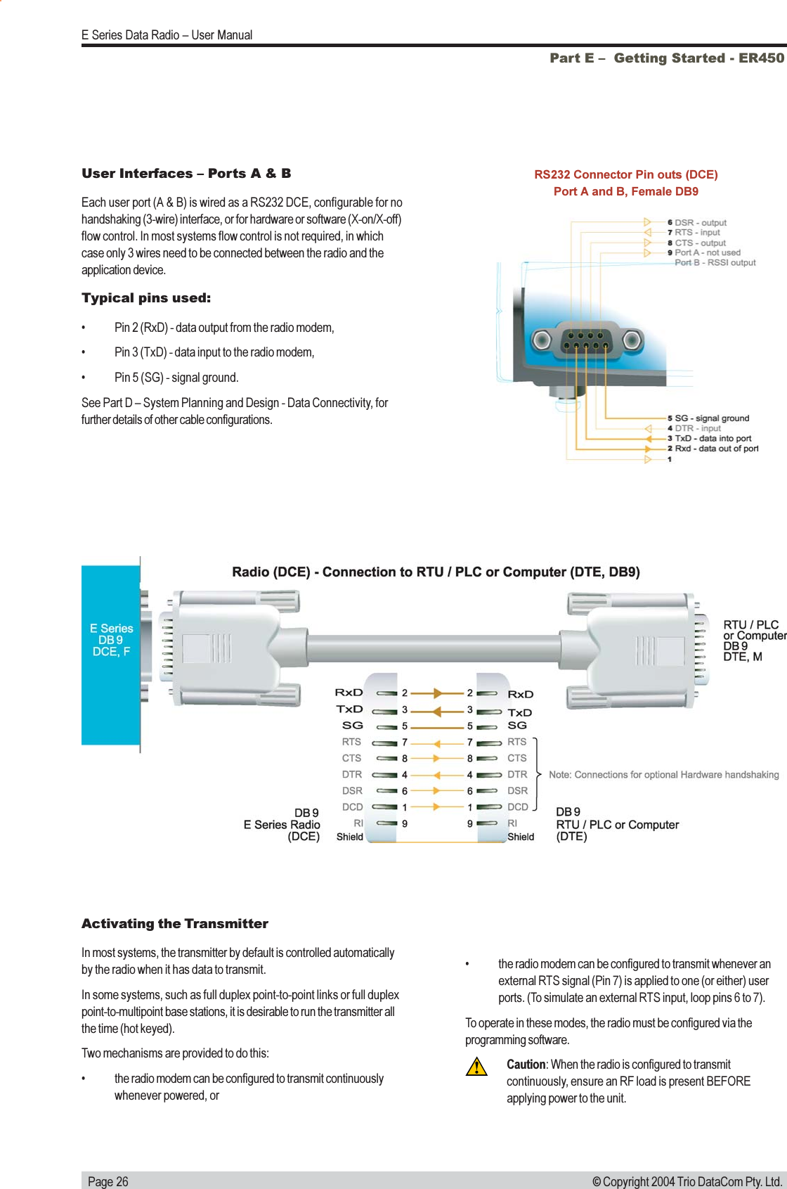   Page 26E Series Data Radio  User Manual© Copyright 2004 Trio DataCom Pty. Ltd.Part E   Getting Started - ER450User Interfaces  Ports A &amp; BEach user port (A &amp; B) is wired as a RS232 DCE, configurable for nohandshaking (3-wire) interface, or for hardware or software (X-on/X-off)flow control. In most systems flow control is not required, in whichcase only 3 wires need to be connected between the radio and theapplication device.Typical pins used: Pin 2 (RxD) - data output from the radio modem, Pin 3 (TxD) - data input to the radio modem, Pin 5 (SG) - signal ground.See Part D  System Planning and Design - Data Connectivity, forfurther details of other cable configurations.RS232 Connector Pin outs (DCE)Port A and B, Female DB9Activating the TransmitterIn most systems, the transmitter by default is controlled automaticallyby the radio when it has data to transmit.In some systems, such as full duplex point-to-point links or full duplexpoint-to-multipoint base stations, it is desirable to run the transmitter allthe time (hot keyed).Two mechanisms are provided to do this: the radio modem can be configured to transmit continuouslywhenever powered, or the radio modem can be configured to transmit whenever anexternal RTS signal (Pin 7) is applied to one (or either) userports. (To simulate an external RTS input, loop pins 6 to 7).To operate in these modes, the radio must be configured via theprogramming software.Caution: When the radio is configured to transmitcontinuously, ensure an RF load is present BEFOREapplying power to the unit.