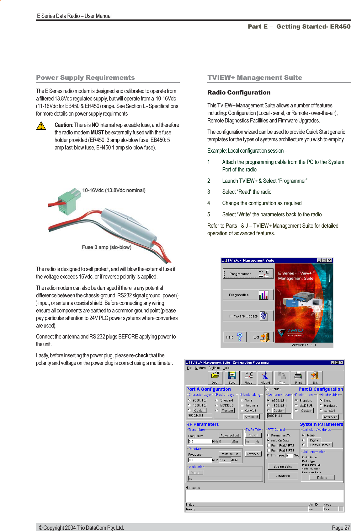 Page 27E Series Data Radio  User Manual © Copyright 2004 Trio DataCom Pty. Ltd.Part E   Getting Started- ER450Power Supply RequirementsThe E Series radio modem is designed and calibrated to operate froma filtered 13.8Vdc regulated supply, but will operate from a  10-16Vdc(11-16Vdc for EB450 &amp; EH450) range. See Section L - Specificationsfor more details on power supply requirmentsCaution: There is NO internal replaceable fuse, and thereforethe radio modem MUST be externally fused with the fuseholder provided (ER450: 3 amp slo-blow fuse, EB450: 5amp fast-blow fuse, EH450 1 amp slo-blow fuse).The radio is designed to self protect, and will blow the external fuse ifthe voltage exceeds 16Vdc, or if reverse polarity is applied.The radio modem can also be damaged if there is any potentialdifference between the chassis-ground, RS232 signal ground, power (-) input, or antenna coaxial shield. Before connecting any wiring,ensure all components are earthed to a common ground point (pleasepay particular attention to 24V PLC power systems where convertersare used).Connect the antenna and RS 232 plugs BEFORE applying power tothe unit.Lastly, before inserting the power plug, please re-check that thepolarity and voltage on the power plug is correct using a multimeter.TVIEW+ Management SuiteRadio ConfigurationThis TVIEW+ Management Suite allows a number of featuresincluding: Configuration (Local - serial, or Remote - over-the-air),Remote Diagnostics Facilities and Firmware Upgrades.The configuration wizard can be used to provide Quick Start generictemplates for the types of systems architecture you wish to employ.Example: Local configuration session 1 Attach the programming cable from the PC to the SystemPort of the radio2 Launch TVIEW+ &amp; Select Programmer3 Select Read the radio4 Change the configuration as required5 Select Write the parameters back to the radioRefer to Parts I &amp; J  TVIEW+ Management Suite for detailedoperation of advanced features.