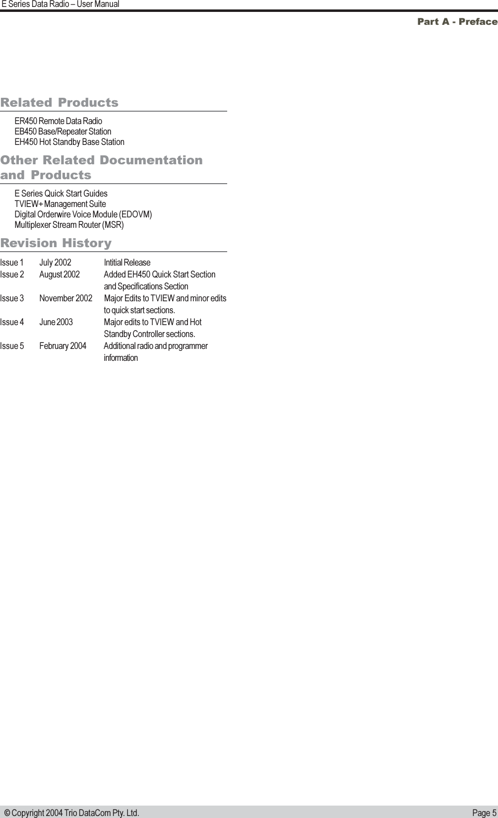 Page 5E Series Data Radio  User Manual © Copyright 2004 Trio DataCom Pty. Ltd.Part A - PrefaceRelated ProductsER450 Remote Data RadioEB450 Base/Repeater StationEH450 Hot Standby Base StationOther Related Documentationand  ProductsE Series Quick Start GuidesTVIEW+ Management SuiteDigital Orderwire Voice Module (EDOVM)Multiplexer Stream Router (MSR)Revision HistoryIssue 1 July 2002 Intitial ReleaseIssue 2 August 2002 Added EH450 Quick Start Sectionand Specifications SectionIssue 3 November 2002 Major Edits to TVIEW and minor editsto quick start sections.Issue 4 June 2003 Major edits to TVIEW and HotStandby Controller sections.Issue 5 February 2004 Additional radio and programmerinformation