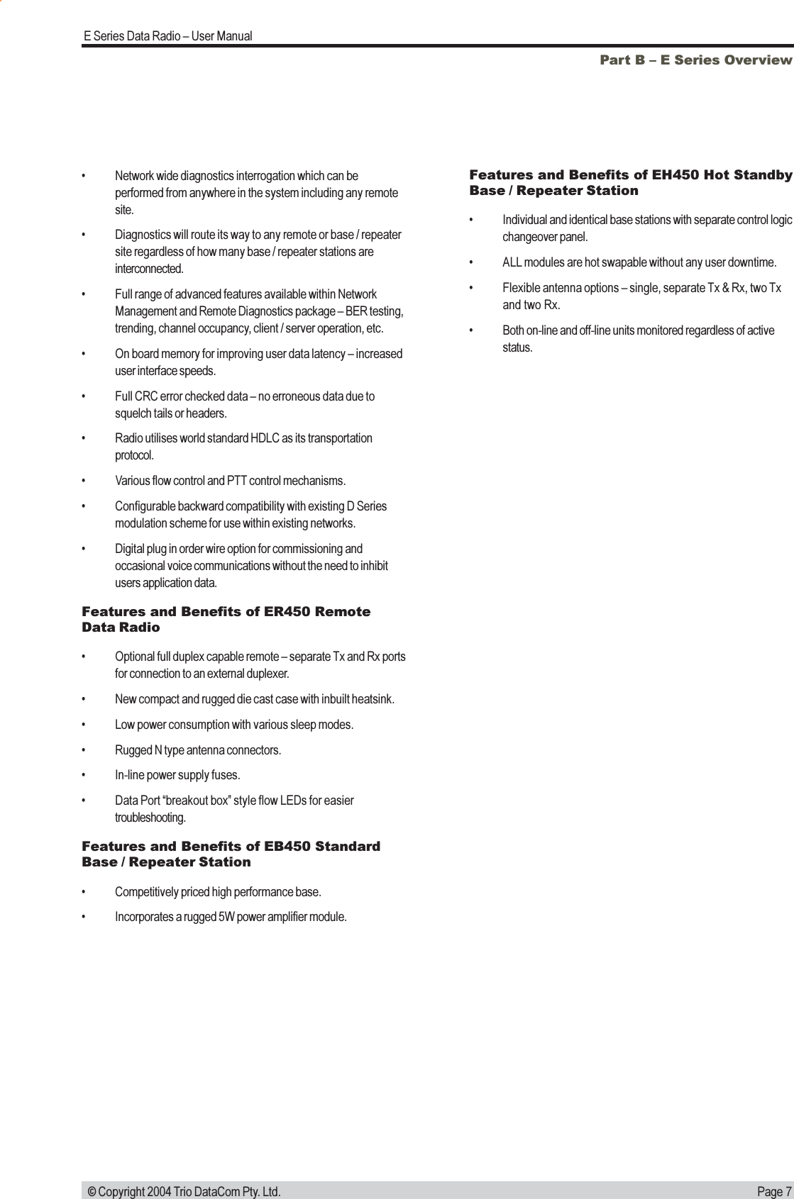 Page 7E Series Data Radio  User Manual © Copyright 2004 Trio DataCom Pty. Ltd.Part B  E Series Overview Network wide diagnostics interrogation which can beperformed from anywhere in the system including any remotesite. Diagnostics will route its way to any remote or base / repeatersite regardless of how many base / repeater stations areinterconnected. Full range of advanced features available within NetworkManagement and Remote Diagnostics package  BER testing,trending, channel occupancy, client / server operation, etc. On board memory for improving user data latency  increaseduser interface speeds. Full CRC error checked data  no erroneous data due tosquelch tails or headers. Radio utilises world standard HDLC as its transportationprotocol. Various flow control and PTT control mechanisms. Configurable backward compatibility with existing D Seriesmodulation scheme for use within existing networks. Digital plug in order wire option for commissioning andoccasional voice communications without the need to inhibitusers application data.Features and Benefits of ER450 RemoteData Radio Optional full duplex capable remote  separate Tx and Rx portsfor connection to an external duplexer. New compact and rugged die cast case with inbuilt heatsink. Low power consumption with various sleep modes. Rugged N type antenna connectors. In-line power supply fuses. Data Port breakout box style flow LEDs for easiertroubleshooting.Features and Benefits of EB450 StandardBase / Repeater Station Competitively priced high performance base. Incorporates a rugged 5W power amplifier module.Features and Benefits of EH450 Hot StandbyBase / Repeater Station Individual and identical base stations with separate control logicchangeover panel. ALL modules are hot swapable without any user downtime. Flexible antenna options  single, separate Tx &amp; Rx, two Txand two Rx. Both on-line and off-line units monitored regardless of activestatus.