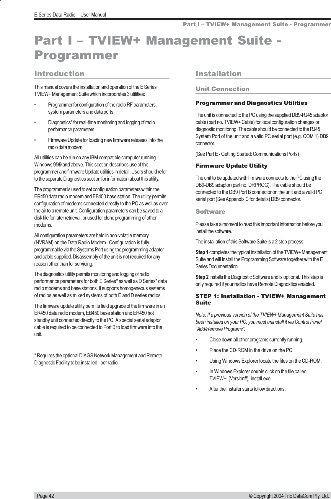   Page 42E Series Data Radio  User Manual© Copyright 2004 Trio DataCom Pty. Ltd.Part I  TVIEW+ Management Suite - ProgrammerPart I  TVIEW+ Management Suite -ProgrammerIntroductionThis manual covers the installation and operation of the E SeriesTVIEW+ Management Suite which incorporates 3 utilities: Programmer for configuration of the radio RF parameters,system parameters and data ports Diagnostics* for real-time monitoring and logging of radioperformance parameters Firmware Update for loading new firmware releases into theradio data modemAll utilities can be run on any IBM compatible computer runningWindows 95® and above. This section describes use of theprogrammer and firmware Update utilities in detail. Users should referto the separate Diagnostics section for information about this utility.The programmer is used to set configuration parameters within theER450 data radio modem and EB450 base station. The utility permitsconfiguration of modems connected directly to the PC as well as overthe air to a remote unit. Configuration parameters can be saved to adisk file for later retrieval, or used for clone programming of othermodems.All configuration parameters are held in non-volatile memory(NVRAM) on the Data Radio Modem.  Configuration is fullyprogrammable via the Systems Port using the programming adaptorand cable supplied. Disassembly of the unit is not required for anyreason other than for servicing.The diagnostics utility permits monitoring and logging of radioperformance parameters for both E Series* as well as D Series* dataradio modems and base stations. It supports homogeneous systemsof radios as well as mixed systems of both E and D series radios.The firmware update utility permits field upgrade of the firmware in anER450 data radio modem, EB450 base station and EH450 hotstandby unit connected directly to the PC. A special serial adaptorcable is required to be connected to Port B to load firmware into theunit.* Requires the optional DIAGS Network Management and RemoteDiagnostic Facility to be installed - per radio.InstallationUnit ConnectionProgrammer and Diagnostics UtilitiesThe unit is connected to the PC using the supplied DB9-RJ45 adaptorcable (part no. TVIEW+ Cable) for local configuration changes ordiagnostic monitoring. The cable should be connected to the RJ45System Port of the unit and a valid PC serial port (e.g. COM 1) DB9connector.(See Part E - Getting Started: Communications Ports)Firmware Update UtilityThe unit to be updated with firmware connects to the PC using theDB9-DB9 adaptor (part no. DRPROG). The cable should beconnected to the DB9 Port B connector on the unit and a valid PCserial port (See Appendix C for details) DB9 connector.SoftwarePlease take a moment to read this important information before youinstall the software.The installation of this Software Suite is a 2 step process.Step 1 completes the typical installation of the TVIEW+ ManagementSuite and will install the Programming Software together with the ESeries Documentation.Step 2 installs the Diagnostic Software and is optional. This step isonly required if your radios have Remote Diagnostics enabled.STEP 1: Installation - TVIEW+ ManagementSuiteNote: If a previous version of the TVIEW+ Management Suite hasbeen installed on your PC, you must uninstall it via Control PanelAdd/Remove Programs. Close down all other programs currently running. Place the CD-ROM in the drive on the PC. Using Windows Explorer locate the files on the CD-ROM. In Windows Explorer double click on the file calledTVIEW+_(Version#)_install.exe After the installer starts follow directions.