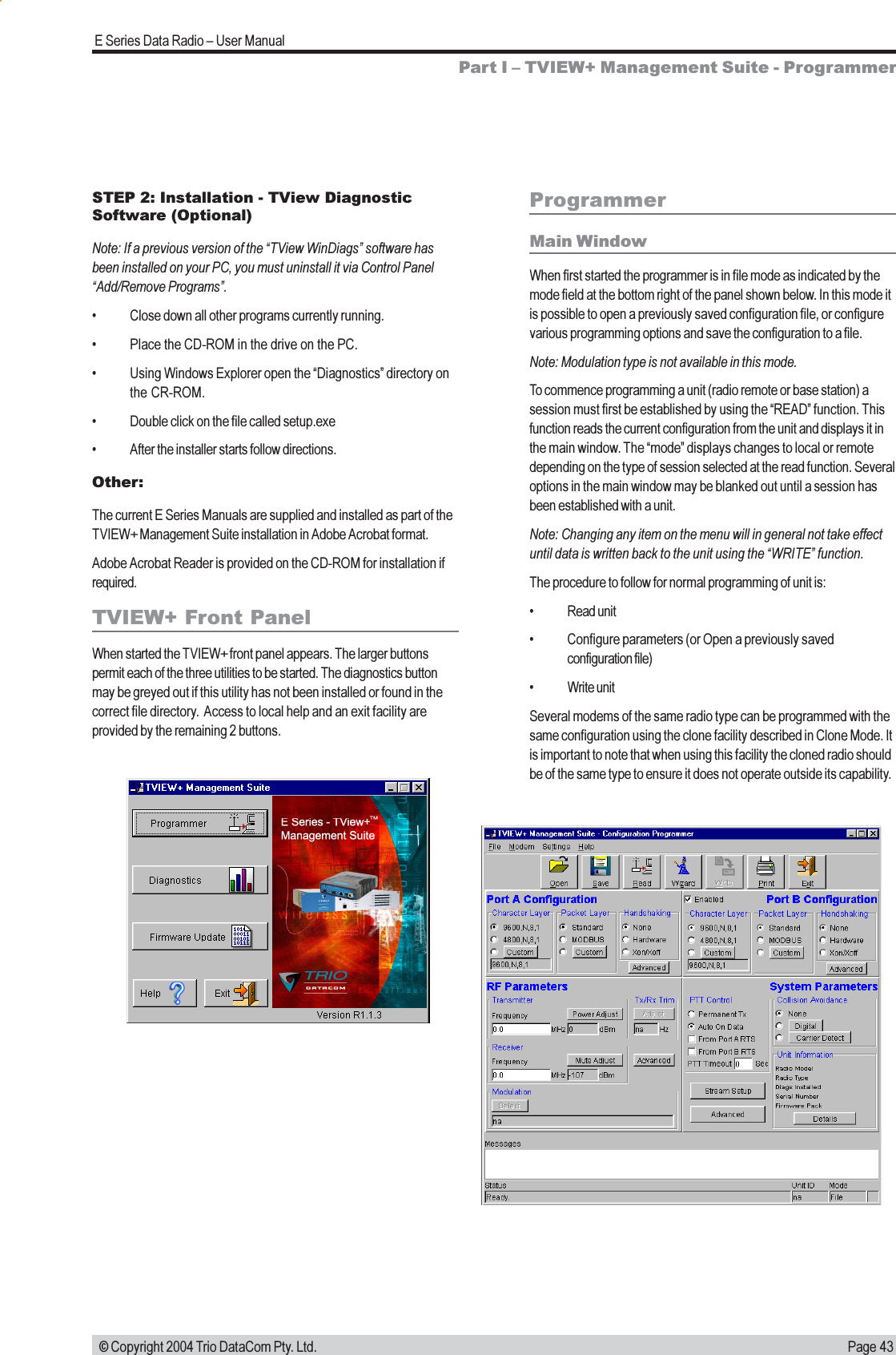 Page 43E Series Data Radio  User Manual © Copyright 2004 Trio DataCom Pty. Ltd.ProgrammerMain WindowWhen first started the programmer is in file mode as indicated by themode field at the bottom right of the panel shown below. In this mode itis possible to open a previously saved configuration file, or configurevarious programming options and save the configuration to a file.Note: Modulation type is not available in this mode.To commence programming a unit (radio remote or base station) asession must first be established by using the READ function. Thisfunction reads the current configuration from the unit and displays it inthe main window. The mode displays changes to local or remotedepending on the type of session selected at the read function. Severaloptions in the main window may be blanked out until a session hasbeen established with a unit.Note: Changing any item on the menu will in general not take effectuntil data is written back to the unit using the WRITE function.The procedure to follow for normal programming of unit is: Read unit Configure parameters (or Open a previously savedconfiguration file) Write unitSeveral modems of the same radio type can be programmed with thesame configuration using the clone facility described in Clone Mode. Itis important to note that when using this facility the cloned radio shouldbe of the same type to ensure it does not operate outside its capability.Part I  TVIEW+ Management Suite - ProgrammerSTEP 2: Installation - TView DiagnosticSoftware (Optional)Note: If a previous version of the TView WinDiags software hasbeen installed on your PC, you must uninstall it via Control PanelAdd/Remove Programs. Close down all other programs currently running. Place the CD-ROM in the drive on the PC. Using Windows Explorer open the Diagnostics directory onthe CR-ROM. Double click on the file called setup.exe After the installer starts follow directions.Other:The current E Series Manuals are supplied and installed as part of theTVIEW+ Management Suite installation in Adobe Acrobat format.Adobe Acrobat Reader is provided on the CD-ROM for installation ifrequired.TVIEW+ Front PanelWhen started the TVIEW+ front panel appears. The larger buttonspermit each of the three utilities to be started. The diagnostics buttonmay be greyed out if this utility has not been installed or found in thecorrect file directory.  Access to local help and an exit facility areprovided by the remaining 2 buttons.