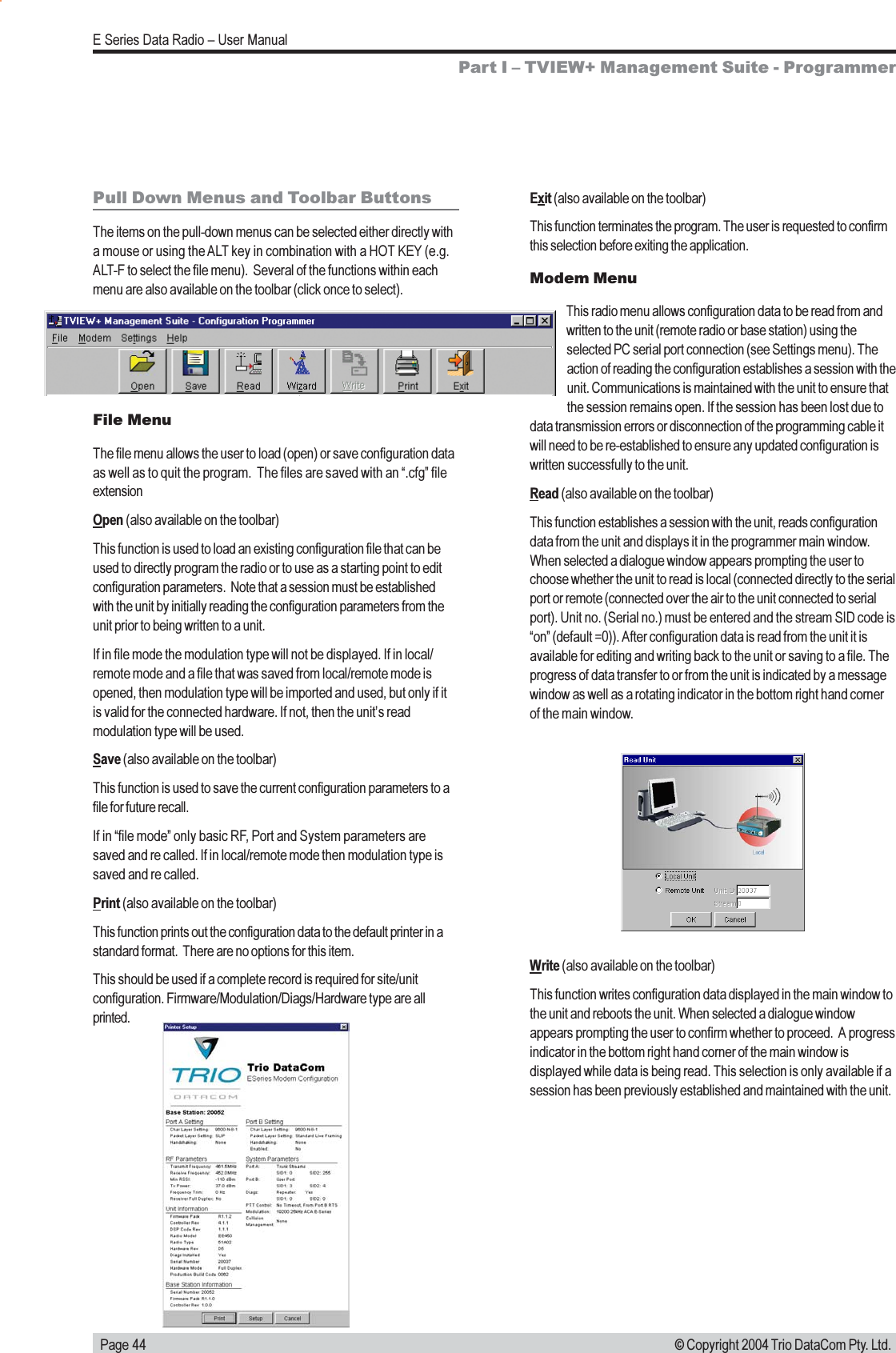   Page 44E Series Data Radio  User Manual© Copyright 2004 Trio DataCom Pty. Ltd.Pull Down Menus and Toolbar ButtonsThe items on the pull-down menus can be selected either directly witha mouse or using the ALT key in combination with a HOT KEY (e.g.ALT-F to select the file menu).  Several of the functions within eachmenu are also available on the toolbar (click once to select).File MenuThe file menu allows the user to load (open) or save configuration dataas well as to quit the program.  The files are saved with an .cfg fileextensionOpen (also available on the toolbar)This function is used to load an existing configuration file that can beused to directly program the radio or to use as a starting point to editconfiguration parameters.  Note that a session must be establishedwith the unit by initially reading the configuration parameters from theunit prior to being written to a unit.If in file mode the modulation type will not be displayed. If in local/remote mode and a file that was saved from local/remote mode isopened, then modulation type will be imported and used, but only if itis valid for the connected hardware. If not, then the units readmodulation type will be used.Save (also available on the toolbar)This function is used to save the current configuration parameters to afile for future recall.If in file mode only basic RF, Port and System parameters aresaved and re called. If in local/remote mode then modulation type issaved and re called.Print (also available on the toolbar)This function prints out the configuration data to the default printer in astandard format.  There are no options for this item.This should be used if a complete record is required for site/unitconfiguration. Firmware/Modulation/Diags/Hardware type are allprinted.Exit (also available on the toolbar)This function terminates the program. The user is requested to confirmthis selection before exiting the application.Modem MenuThis radio menu allows configuration data to be read from andwritten to the unit (remote radio or base station) using theselected PC serial port connection (see Settings menu). Theaction of reading the configuration establishes a session with theunit. Communications is maintained with the unit to ensure thatthe session remains open. If the session has been lost due todata transmission errors or disconnection of the programming cable itwill need to be re-established to ensure any updated configuration iswritten successfully to the unit.Read (also available on the toolbar)This function establishes a session with the unit, reads configurationdata from the unit and displays it in the programmer main window.When selected a dialogue window appears prompting the user tochoose whether the unit to read is local (connected directly to the serialport or remote (connected over the air to the unit connected to serialport). Unit no. (Serial no.) must be entered and the stream SID code ison (default =0)). After configuration data is read from the unit it isavailable for editing and writing back to the unit or saving to a file. Theprogress of data transfer to or from the unit is indicated by a messagewindow as well as a rotating indicator in the bottom right hand cornerof the main window.Write (also available on the toolbar)This function writes configuration data displayed in the main window tothe unit and reboots the unit. When selected a dialogue windowappears prompting the user to confirm whether to proceed.  A progressindicator in the bottom right hand corner of the main window isdisplayed while data is being read. This selection is only available if asession has been previously established and maintained with the unit.Part I  TVIEW+ Management Suite - Programmer