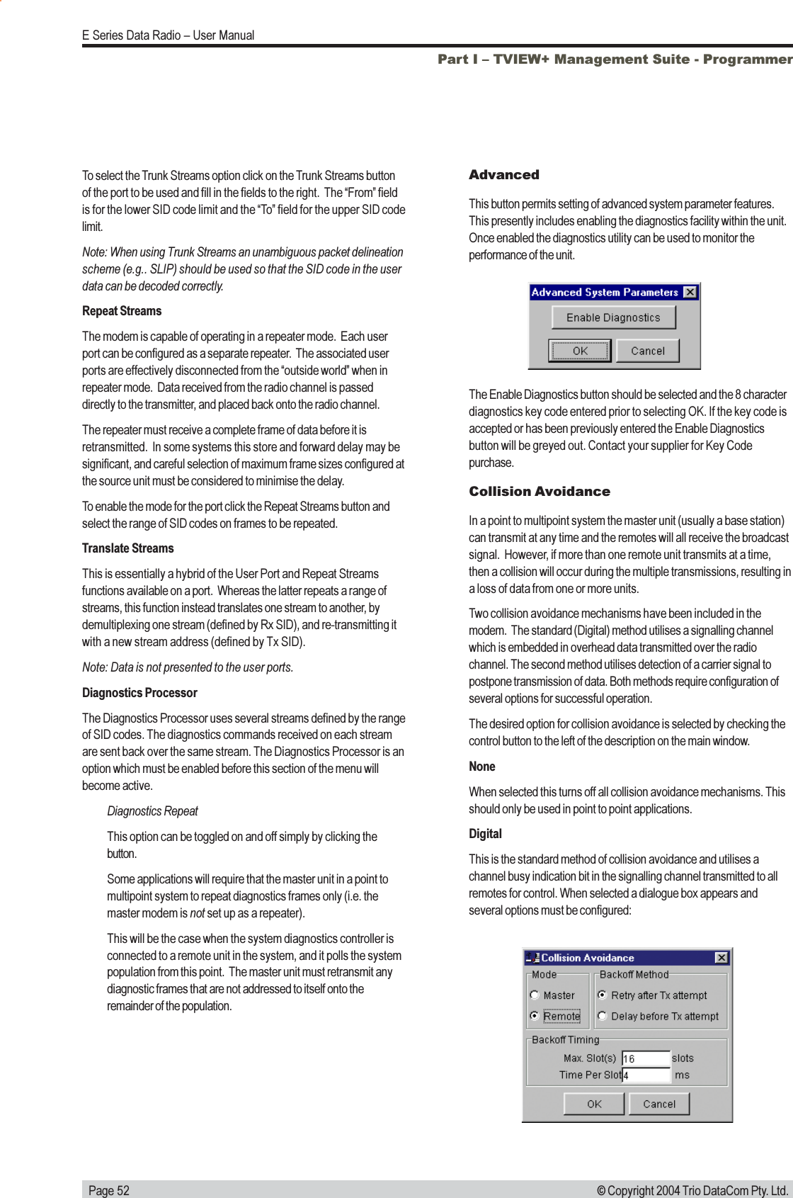   Page 52E Series Data Radio  User Manual© Copyright 2004 Trio DataCom Pty. Ltd.To select the Trunk Streams option click on the Trunk Streams buttonof the port to be used and fill in the fields to the right.  The From fieldis for the lower SID code limit and the To field for the upper SID codelimit.Note: When using Trunk Streams an unambiguous packet delineationscheme (e.g.. SLIP) should be used so that the SID code in the userdata can be decoded correctly.Repeat StreamsThe modem is capable of operating in a repeater mode.  Each userport can be configured as a separate repeater.  The associated userports are effectively disconnected from the outside world when inrepeater mode.  Data received from the radio channel is passeddirectly to the transmitter, and placed back onto the radio channel.The repeater must receive a complete frame of data before it isretransmitted.  In some systems this store and forward delay may besignificant, and careful selection of maximum frame sizes configured atthe source unit must be considered to minimise the delay.To enable the mode for the port click the Repeat Streams button andselect the range of SID codes on frames to be repeated.Translate StreamsThis is essentially a hybrid of the User Port and Repeat Streamsfunctions available on a port.  Whereas the latter repeats a range ofstreams, this function instead translates one stream to another, bydemultiplexing one stream (defined by Rx SID), and re-transmitting itwith a new stream address (defined by Tx SID).Note: Data is not presented to the user ports.Diagnostics ProcessorThe Diagnostics Processor uses several streams defined by the rangeof SID codes. The diagnostics commands received on each streamare sent back over the same stream. The Diagnostics Processor is anoption which must be enabled before this section of the menu willbecome active.Diagnostics RepeatThis option can be toggled on and off simply by clicking thebutton.Some applications will require that the master unit in a point tomultipoint system to repeat diagnostics frames only (i.e. themaster modem is not set up as a repeater).This will be the case when the system diagnostics controller isconnected to a remote unit in the system, and it polls the systempopulation from this point.  The master unit must retransmit anydiagnostic frames that are not addressed to itself onto theremainder of the population.AdvancedThis button permits setting of advanced system parameter features.This presently includes enabling the diagnostics facility within the unit.Once enabled the diagnostics utility can be used to monitor theperformance of the unit.The Enable Diagnostics button should be selected and the 8 characterdiagnostics key code entered prior to selecting OK. If the key code isaccepted or has been previously entered the Enable Diagnosticsbutton will be greyed out. Contact your supplier for Key Codepurchase.Collision AvoidanceIn a point to multipoint system the master unit (usually a base station)can transmit at any time and the remotes will all receive the broadcastsignal.  However, if more than one remote unit transmits at a time,then a collision will occur during the multiple transmissions, resulting ina loss of data from one or more units.Two collision avoidance mechanisms have been included in themodem.  The standard (Digital) method utilises a signalling channelwhich is embedded in overhead data transmitted over the radiochannel. The second method utilises detection of a carrier signal topostpone transmission of data. Both methods require configuration ofseveral options for successful operation.The desired option for collision avoidance is selected by checking thecontrol button to the left of the description on the main window.NoneWhen selected this turns off all collision avoidance mechanisms. Thisshould only be used in point to point applications.DigitalThis is the standard method of collision avoidance and utilises achannel busy indication bit in the signalling channel transmitted to allremotes for control. When selected a dialogue box appears andseveral options must be configured:Part I  TVIEW+ Management Suite - Programmer