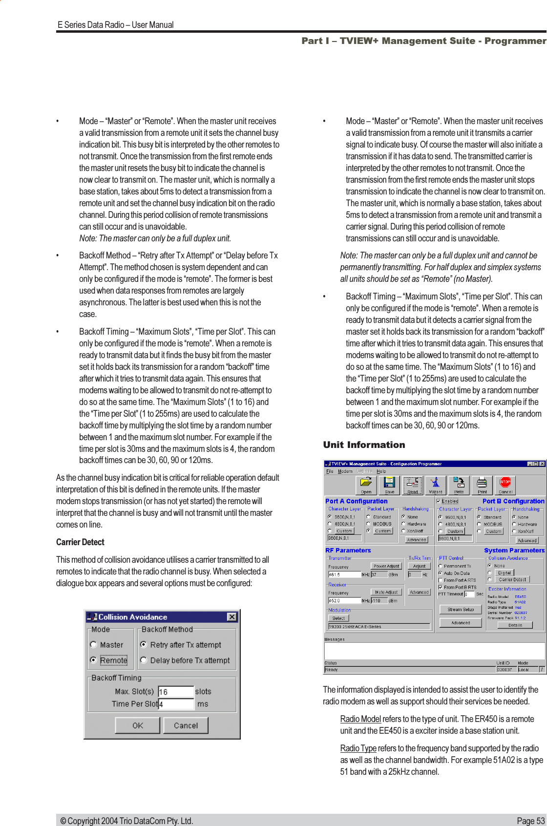 Page 53E Series Data Radio  User Manual © Copyright 2004 Trio DataCom Pty. Ltd. Mode  Master or Remote. When the master unit receivesa valid transmission from a remote unit it sets the channel busyindication bit. This busy bit is interpreted by the other remotes tonot transmit. Once the transmission from the first remote endsthe master unit resets the busy bit to indicate the channel isnow clear to transmit on. The master unit, which is normally abase station, takes about 5ms to detect a transmission from aremote unit and set the channel busy indication bit on the radiochannel. During this period collision of remote transmissionscan still occur and is unavoidable.Note: The master can only be a full duplex unit. Backoff Method  Retry after Tx Attempt or Delay before TxAttempt. The method chosen is system dependent and canonly be configured if the mode is remote. The former is bestused when data responses from remotes are largelyasynchronous. The latter is best used when this is not thecase. Backoff Timing  Maximum Slots, Time per Slot. This canonly be configured if the mode is remote. When a remote isready to transmit data but it finds the busy bit from the masterset it holds back its transmission for a random backoff timeafter which it tries to transmit data again. This ensures thatmodems waiting to be allowed to transmit do not re-attempt todo so at the same time. The Maximum Slots (1 to 16) andthe Time per Slot (1 to 255ms) are used to calculate thebackoff time by multiplying the slot time by a random numberbetween 1 and the maximum slot number. For example if thetime per slot is 30ms and the maximum slots is 4, the randombackoff times can be 30, 60, 90 or 120ms.As the channel busy indication bit is critical for reliable operation defaultinterpretation of this bit is defined in the remote units. If the mastermodem stops transmission (or has not yet started) the remote willinterpret that the channel is busy and will not transmit until the mastercomes on line.Carrier DetectThis method of collision avoidance utilises a carrier transmitted to allremotes to indicate that the radio channel is busy. When selected adialogue box appears and several options must be configured: Mode  Master or Remote. When the master unit receivesa valid transmission from a remote unit it transmits a carriersignal to indicate busy. Of course the master will also initiate atransmission if it has data to send. The transmitted carrier isinterpreted by the other remotes to not transmit. Once thetransmission from the first remote ends the master unit stopstransmission to indicate the channel is now clear to transmit on.The master unit, which is normally a base station, takes about5ms to detect a transmission from a remote unit and transmit acarrier signal. During this period collision of remotetransmissions can still occur and is unavoidable.Note: The master can only be a full duplex unit and cannot bepermanently transmitting. For half duplex and simplex systemsall units should be set as Remote (no Master). Backoff Timing  Maximum Slots, Time per Slot. This canonly be configured if the mode is remote. When a remote isready to transmit data but it detects a carrier signal from themaster set it holds back its transmission for a random backofftime after which it tries to transmit data again. This ensures thatmodems waiting to be allowed to transmit do not re-attempt todo so at the same time. The Maximum Slots (1 to 16) andthe Time per Slot (1 to 255ms) are used to calculate thebackoff time by multiplying the slot time by a random numberbetween 1 and the maximum slot number. For example if thetime per slot is 30ms and the maximum slots is 4, the randombackoff times can be 30, 60, 90 or 120ms.Unit InformationPart I  TVIEW+ Management Suite - ProgrammerThe information displayed is intended to assist the user to identify theradio modem as well as support should their services be needed.Radio Model refers to the type of unit. The ER450 is a remoteunit and the EE450 is a exciter inside a base station unit.Radio Type refers to the frequency band supported by the radioas well as the channel bandwidth. For example 51A02 is a type51 band with a 25kHz channel.