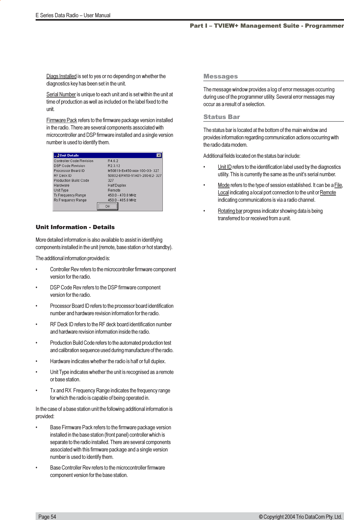   Page 54E Series Data Radio  User Manual© Copyright 2004 Trio DataCom Pty. Ltd.Unit Information - DetailsMore detailed information is also available to assist in identifyingcomponents installed in the unit (remote, base station or hot standby).The additional information provided is: Controller Rev refers to the microcontroller firmware componentversion for the radio. DSP Code Rev refers to the DSP firmware componentversion for the radio. Processor Board ID refers to the processor board identificationnumber and hardware revision information for the radio. RF Deck ID refers to the RF deck board identification numberand hardware revision information inside the radio. Production Build Code refers to the automated production testand calibration sequence used during manufacture of the radio. Hardware indicates whether the radio is half or full duplex. Unit Type indicates whether the unit is recognised as a remoteor base station. Tx and RX  Frequency Range indicates the frequency rangefor which the radio is capable of being operated in.In the case of a base station unit the following additional information isprovided: Base Firmware Pack refers to the firmware package versioninstalled in the base station (front panel) controller which isseparate to the radio installed. There are several componentsassociated with this firmware package and a single versionnumber is used to identify them. Base Controller Rev refers to the microcontroller firmwarecomponent version for the base station.MessagesThe message window provides a log of error messages occurringduring use of the programmer utility. Several error messages mayoccur as a result of a selection.Status BarThe status bar is located at the bottom of the main window andprovides information regarding communication actions occurring withthe radio data modem.Additional fields located on the status bar include:Unit ID refers to the identification label used by the diagnosticsutility. This is currently the same as the units serial number.Mode refers to the type of session established. It can be a File,Local indicating a local port connection to the unit or Remoteindicating communications is via a radio channel.Rotating bar progress indicator showing data is beingtransferred to or received from a unit.Part I  TVIEW+ Management Suite - ProgrammerDiags Installed is set to yes or no depending on whether thediagnostics key has been set in the unit.Serial Number is unique to each unit and is set within the unit attime of production as well as included on the label fixed to theunit.Firmware Pack refers to the firmware package version installedin the radio. There are several components associated withmicrocontroller and DSP firmware installed and a single versionnumber is used to identify them.