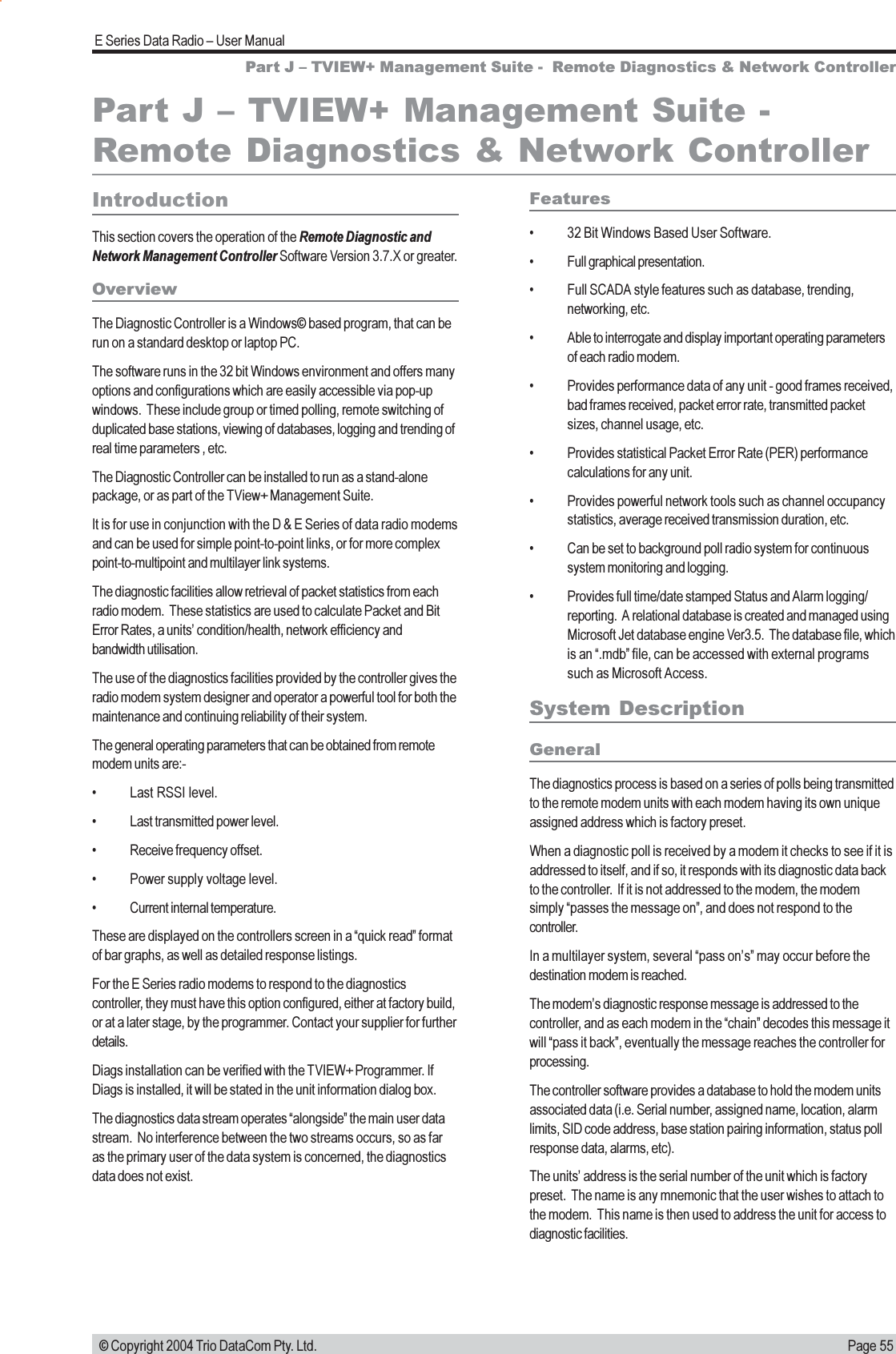 Page 55E Series Data Radio  User Manual © Copyright 2004 Trio DataCom Pty. Ltd.Part J  TVIEW+ Management Suite -  Remote Diagnostics &amp; Network ControllerIntroductionThis section covers the operation of the Remote Diagnostic andNetwork Management Controller Software Version 3.7.X or greater.OverviewThe Diagnostic Controller is a Windows© based program, that can berun on a standard desktop or laptop PC.The software runs in the 32 bit Windows environment and offers manyoptions and configurations which are easily accessible via pop-upwindows.  These include group or timed polling, remote switching ofduplicated base stations, viewing of databases, logging and trending ofreal time parameters , etc.The Diagnostic Controller can be installed to run as a stand-alonepackage, or as part of the TView+ Management Suite.It is for use in conjunction with the D &amp; E Series of data radio modemsand can be used for simple point-to-point links, or for more complexpoint-to-multipoint and multilayer link systems.The diagnostic facilities allow retrieval of packet statistics from eachradio modem.  These statistics are used to calculate Packet and BitError Rates, a units condition/health, network efficiency andbandwidth utilisation.The use of the diagnostics facilities provided by the controller gives theradio modem system designer and operator a powerful tool for both themaintenance and continuing reliability of their system.The general operating parameters that can be obtained from remotemodem units are:- Last RSSI level. Last transmitted power level. Receive frequency offset. Power supply voltage level. Current internal temperature.These are displayed on the controllers screen in a quick read formatof bar graphs, as well as detailed response listings.For the E Series radio modems to respond to the diagnosticscontroller, they must have this option configured, either at factory build,or at a later stage, by the programmer. Contact your supplier for furtherdetails.Diags installation can be verified with the TVIEW+ Programmer. IfDiags is installed, it will be stated in the unit information dialog box.The diagnostics data stream operates alongside the main user datastream.  No interference between the two streams occurs, so as faras the primary user of the data system is concerned, the diagnosticsdata does not exist.Features 32 Bit Windows Based User Software. Full graphical presentation. Full SCADA style features such as database, trending,networking, etc. Able to interrogate and display important operating parametersof each radio modem. Provides performance data of any unit - good frames received,bad frames received, packet error rate, transmitted packetsizes, channel usage, etc. Provides statistical Packet Error Rate (PER) performancecalculations for any unit. Provides powerful network tools such as channel occupancystatistics, average received transmission duration, etc. Can be set to background poll radio system for continuoussystem monitoring and logging. Provides full time/date stamped Status and Alarm logging/reporting.  A relational database is created and managed usingMicrosoft Jet database engine Ver3.5.  The database file, whichis an .mdb file, can be accessed with external programssuch as Microsoft Access.System DescriptionGeneralThe diagnostics process is based on a series of polls being transmittedto the remote modem units with each modem having its own uniqueassigned address which is factory preset.When a diagnostic poll is received by a modem it checks to see if it isaddressed to itself, and if so, it responds with its diagnostic data backto the controller.  If it is not addressed to the modem, the modemsimply passes the message on, and does not respond to thecontroller.In a multilayer system, several pass ons may occur before thedestination modem is reached.The modems diagnostic response message is addressed to thecontroller, and as each modem in the chain decodes this message itwill pass it back, eventually the message reaches the controller forprocessing.The controller software provides a database to hold the modem unitsassociated data (i.e. Serial number, assigned name, location, alarmlimits, SID code address, base station pairing information, status pollresponse data, alarms, etc).The units address is the serial number of the unit which is factorypreset.  The name is any mnemonic that the user wishes to attach tothe modem.  This name is then used to address the unit for access todiagnostic facilities.Part J  TVIEW+ Management Suite -Remote Diagnostics &amp; Network Controller