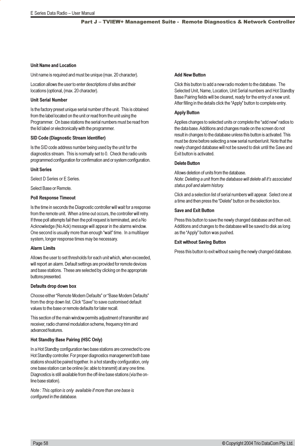   Page 58E Series Data Radio  User Manual© Copyright 2004 Trio DataCom Pty. Ltd.Unit Name and LocationUnit name is required and must be unique (max. 20 character).Location allows the user to enter descriptions of sites and theirlocations (optional, (max. 20 character).Unit Serial NumberIs the factory preset unique serial number of the unit.  This is obtainedfrom the label located on the unit or read from the unit using theProgrammer.  On base stations the serial numbers must be read fromthe lid label or electronically with the programmer.SID Code (Diagnostic Stream Identifier)Is the SID code address number being used by the unit for thediagnostics stream.  This is normally set to 0.  Check the radio unitsprogrammed configuration for confirmation and or system configuration.Unit SeriesSelect D Series or E Series.Select Base or Remote.Poll Response TimeoutIs the time in seconds the Diagnostic controller will wait for a responsefrom the remote unit.  When a time out occurs, the controller will retry.If three poll attempts fail then the poll request is terminated, and a NoAcknowledge (No Ack) message will appear in the alarms window.One second is usually more than enough wait time.  In a multilayersystem, longer response times may be necessary.Alarm LimitsAllows the user to set thresholds for each unit which, when exceeded,will report an alarm. Default settings are provided for remote devicesand base stations.  These are selected by clicking on the appropriatebuttons presented.Defaults drop down boxChoose either Remote Modem Defaults or Base Modem Defaultsfrom the drop down list. Click Save to save customised defaultvalues to the base or remote defaults for later recall.This section of the main window permits adjustment of transmitter andreceiver, radio channel modulation scheme, frequency trim andadvanced features.Hot Standby Base Pairing (HSC Only)In a Hot Standby configuration two base stations are connected to oneHot Standby controller. For proper diagnostics management both basestations should be paired together. In a hot standby configuration, onlyone base station can be online (ie: able to transmit) at any one time.Diagnostics is still available from the off-line base stations (via the on-line base station).Note : This option is only  available if more than one base isconfigured in the database.Add New ButtonClick this button to add a new radio modem to the database.  TheSelected Unit, Name, Location, Unit Serial numbers and Hot StandbyBase Pairing fields will be cleared, ready for the entry of a new unit.After filling in the details click the Apply button to complete entry.Apply ButtonApplies changes to selected units or complete the add new radios tothe data base. Additions and changes made on the screen do notresult in changes to the database unless this button is activated. Thismust be done before selecting a new serial number/unit. Note that thenewly changed database will not be saved to disk until the Save andExit button is activated.Delete ButtonAllows deletion of units from the database.Note: Deleting a unit from the database will delete all its associatedstatus poll and alarm history.Click and a selection list of serial numbers will appear.  Select one ata time and then press the Delete button on the selection box.Save and Exit ButtonPress this button to save the newly changed database and then exit.Additions and changes to the database will be saved to disk as longas the Apply button was pushed.Exit without Saving ButtonPress this button to exit without saving the newly changed database.Part J  TVIEW+ Management Suite -  Remote Diagnostics &amp; Network Controller