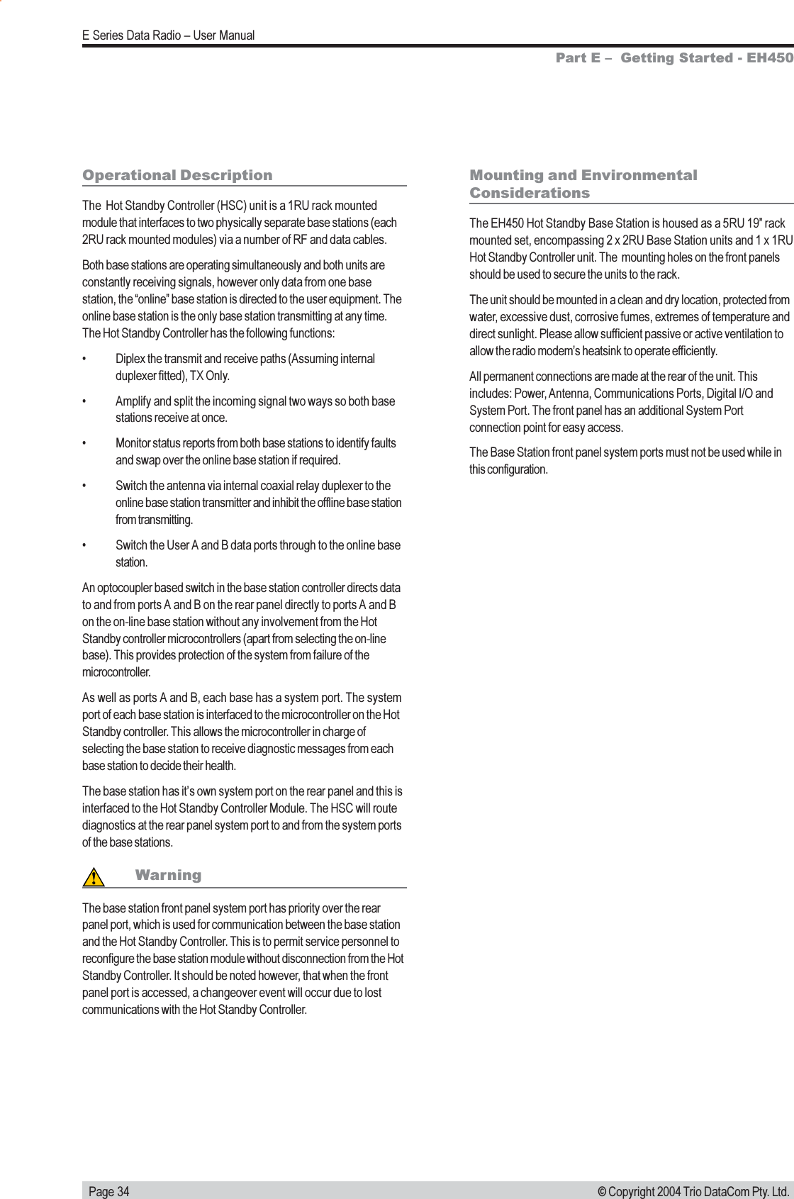   Page 34E Series Data Radio  User Manual© Copyright 2004 Trio DataCom Pty. Ltd.Operational DescriptionThe  Hot Standby Controller (HSC) unit is a 1RU rack mountedmodule that interfaces to two physically separate base stations (each2RU rack mounted modules) via a number of RF and data cables.Both base stations are operating simultaneously and both units areconstantly receiving signals, however only data from one basestation, the online base station is directed to the user equipment. Theonline base station is the only base station transmitting at any time.The Hot Standby Controller has the following functions: Diplex the transmit and receive paths (Assuming internalduplexer fitted), TX Only. Amplify and split the incoming signal two ways so both basestations receive at once. Monitor status reports from both base stations to identify faultsand swap over the online base station if required. Switch the antenna via internal coaxial relay duplexer to theonline base station transmitter and inhibit the offline base stationfrom transmitting. Switch the User A and B data ports through to the online basestation.An optocoupler based switch in the base station controller directs datato and from ports A and B on the rear panel directly to ports A and Bon the on-line base station without any involvement from the HotStandby controller microcontrollers (apart from selecting the on-linebase). This provides protection of the system from failure of themicrocontroller.As well as ports A and B, each base has a system port. The systemport of each base station is interfaced to the microcontroller on the HotStandby controller. This allows the microcontroller in charge ofselecting the base station to receive diagnostic messages from eachbase station to decide their health.The base station has its own system port on the rear panel and this isinterfaced to the Hot Standby Controller Module. The HSC will routediagnostics at the rear panel system port to and from the system portsof the base stations.WarningThe base station front panel system port has priority over the rearpanel port, which is used for communication between the base stationand the Hot Standby Controller. This is to permit service personnel toreconfigure the base station module without disconnection from the HotStandby Controller. It should be noted however, that when the frontpanel port is accessed, a changeover event will occur due to lostcommunications with the Hot Standby Controller.Mounting and EnvironmentalConsiderationsThe EH450 Hot Standby Base Station is housed as a 5RU 19 rackmounted set, encompassing 2 x 2RU Base Station units and 1 x 1RUHot Standby Controller unit. The  mounting holes on the front panelsshould be used to secure the units to the rack.The unit should be mounted in a clean and dry location, protected fromwater, excessive dust, corrosive fumes, extremes of temperature anddirect sunlight. Please allow sufficient passive or active ventilation toallow the radio modems heatsink to operate efficiently.All permanent connections are made at the rear of the unit. Thisincludes: Power, Antenna, Communications Ports, Digital I/O andSystem Port. The front panel has an additional System Portconnection point for easy access.The Base Station front panel system ports must not be used while inthis configuration.Part E   Getting Started - EH450