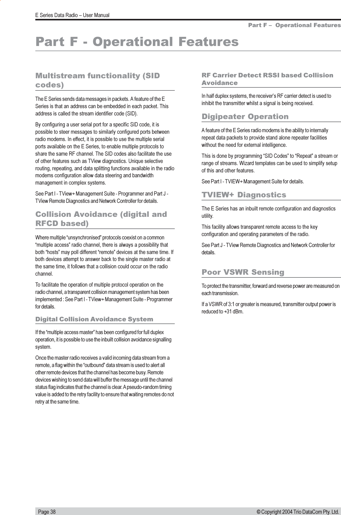   Page 38E Series Data Radio  User Manual© Copyright 2004 Trio DataCom Pty. Ltd.Part F - Operational FeaturesMultistream functionality (SIDcodes)The E Series sends data messages in packets. A feature of the ESeries is that an address can be embedded in each packet. Thisaddress is called the stream identifier code (SID).By configuring a user serial port for a specific SID code, it ispossible to steer messages to similarly configured ports betweenradio modems. In effect, it is possible to use the multiple serialports available on the E Series, to enable multiple protocols toshare the same RF channel. The SID codes also facilitate the useof other features such as TView diagnostics. Unique selectiverouting, repeating, and data splitting functions available in the radiomodems configuration allow data steering and bandwidthmanagement in complex systems.See Part I - TView+ Management Suite - Programmer and Part J -TView Remote Diagnostics and Network Controller for details.Collision Avoidance (digital andRFCD based)Where multiple unsynchronised protocols coexist on a commonmultiple access radio channel, there is always a possibility thatboth hosts may poll different remote devices at the same time. Ifboth devices attempt to answer back to the single master radio atthe same time, it follows that a collision could occur on the radiochannel.To facilitate the operation of multiple protocol operation on theradio channel, a transparent collision management system has beenimplemented : See Part I - TView+ Management Suite - Programmerfor details.Digital Collision Avoidance SystemIf the multiple access master has been configured for full duplexoperation, it is possible to use the inbuilt collision avoidance signallingsystem.Once the master radio receives a valid incoming data stream from aremote, a flag within the outbound data stream is used to alert allother remote devices that the channel has become busy. Remotedevices wishing to send data will buffer the message until the channelstatus flag indicates that the channel is clear. A pseudo-random timingvalue is added to the retry facility to ensure that waiting remotes do notretry at the same time.RF Carrier Detect RSSI based CollisionAvoidanceIn half duplex systems, the receivers RF carrier detect is used toinhibit the transmitter whilst a signal is being received.Digipeater OperationA feature of the E Series radio modems is the ability to internallyrepeat data packets to provide stand alone repeater facilitieswithout the need for external intelligence.This is done by programming SID Codes to Repeat a stream orrange of streams. Wizard templates can be used to simplify setupof this and other features.See Part I - TVIEW+ Management Suite for details.TVIEW+ DiagnosticsThe E Series has an inbuilt remote configuration and diagnosticsutility.This facility allows transparent remote access to the keyconfiguration and operating parameters of the radio.See Part J - TView Remote Diagnostics and Network Controller fordetails.Part F   Operational FeaturesPoor VSWR SensingTo protect the transmitter, forward and reverse power are measured oneach transmission.If a VSWR of 3:1 or greater is measured, transmitter output power isreduced to +31 dBm.