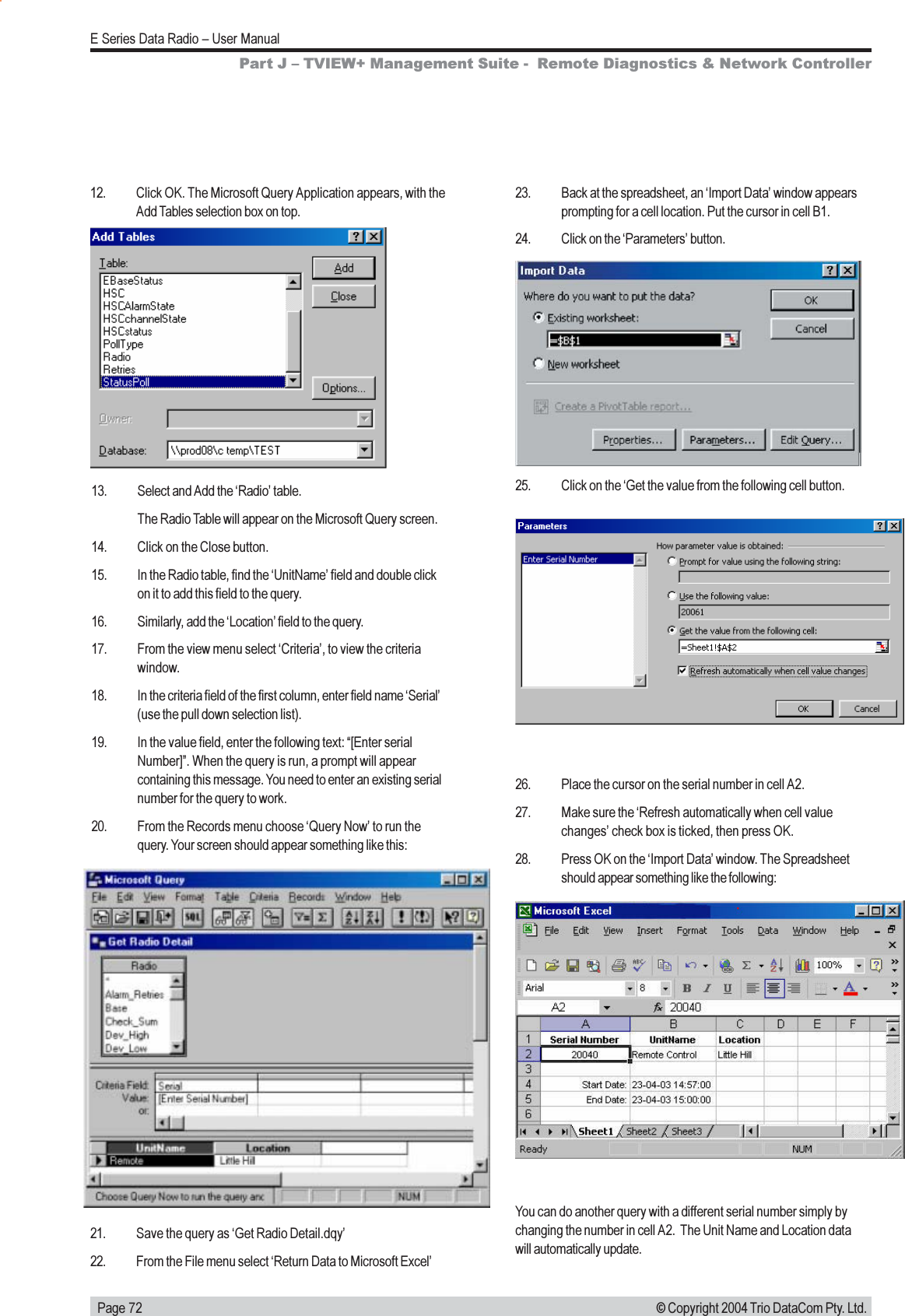   Page 72E Series Data Radio  User Manual© Copyright 2004 Trio DataCom Pty. Ltd.12. Click OK. The Microsoft Query Application appears, with theAdd Tables selection box on top.13. Select and Add the Radio table.The Radio Table will appear on the Microsoft Query screen.14. Click on the Close button.15. In the Radio table, find the UnitName field and double clickon it to add this field to the query.16. Similarly, add the Location field to the query.17. From the view menu select Criteria, to view the criteriawindow.18. In the criteria field of the first column, enter field name Serial(use the pull down selection list).19. In the value field, enter the following text: [Enter serialNumber]. When the query is run, a prompt will appearcontaining this message. You need to enter an existing serialnumber for the query to work.20. From the Records menu choose Query Now to run thequery. Your screen should appear something like this:21. Save the query as Get Radio Detail.dqy22. From the File menu select Return Data to Microsoft Excel25. Click on the Get the value from the following cell button.26. Place the cursor on the serial number in cell A2.27. Make sure the Refresh automatically when cell valuechanges check box is ticked, then press OK.28. Press OK on the Import Data window. The Spreadsheetshould appear something like the following:You can do another query with a different serial number simply bychanging the number in cell A2.  The Unit Name and Location datawill automatically update.Part J  TVIEW+ Management Suite -  Remote Diagnostics &amp; Network Controller23. Back at the spreadsheet, an Import Data window appearsprompting for a cell location. Put the cursor in cell B1.24. Click on the Parameters button.