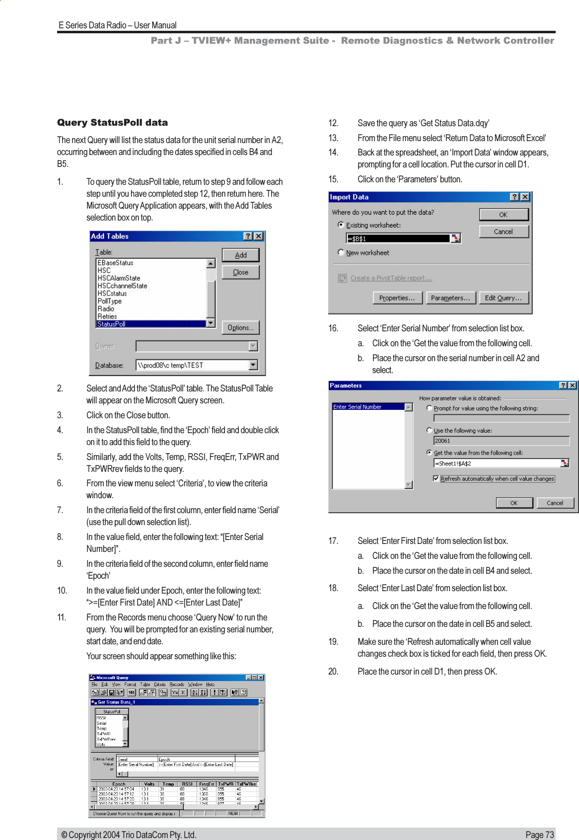 Page 73E Series Data Radio  User Manual © Copyright 2004 Trio DataCom Pty. Ltd.Query StatusPoll dataThe next Query will list the status data for the unit serial number in A2,occurring between and including the dates specified in cells B4 andB5.1. To query the StatusPoll table, return to step 9 and follow eachstep until you have completed step 12, then return here. TheMicrosoft Query Application appears, with the Add Tablesselection box on top.12. Save the query as Get Status Data.dqy13. From the File menu select Return Data to Microsoft Excel14. Back at the spreadsheet, an Import Data window appears,prompting for a cell location. Put the cursor in cell D1.15. Click on the Parameters button.2. Select and Add the StatusPoll table. The StatusPoll Tablewill appear on the Microsoft Query screen.3. Click on the Close button.4. In the StatusPoll table, find the Epoch field and double clickon it to add this field to the query.5. Similarly, add the Volts, Temp, RSSI, FreqErr, TxPWR andTxPWRrev fields to the query.6. From the view menu select Criteria, to view the criteriawindow.7. In the criteria field of the first column, enter field name Serial(use the pull down selection list).8. In the value field, enter the following text: [Enter SerialNumber].9. In the criteria field of the second column, enter field nameEpoch10. In the value field under Epoch, enter the following text:&gt;=[Enter First Date] AND &lt;=[Enter Last Date]11. From the Records menu choose Query Now to run thequery.  You will be prompted for an existing serial number,start date, and end date.Your screen should appear something like this:16. Select Enter Serial Number from selection list box.a. Click on the Get the value from the following cell.b. Place the cursor on the serial number in cell A2 andselect.17. Select Enter First Date from selection list box.a. Click on the Get the value from the following cell.b. Place the cursor on the date in cell B4 and select.18. Select Enter Last Date from selection list box.a. Click on the Get the value from the following cell.b. Place the cursor on the date in cell B5 and select.19. Make sure the Refresh automatically when cell valuechanges check box is ticked for each field, then press OK.20. Place the cursor in cell D1, then press OK.Part J  TVIEW+ Management Suite -  Remote Diagnostics &amp; Network Controller