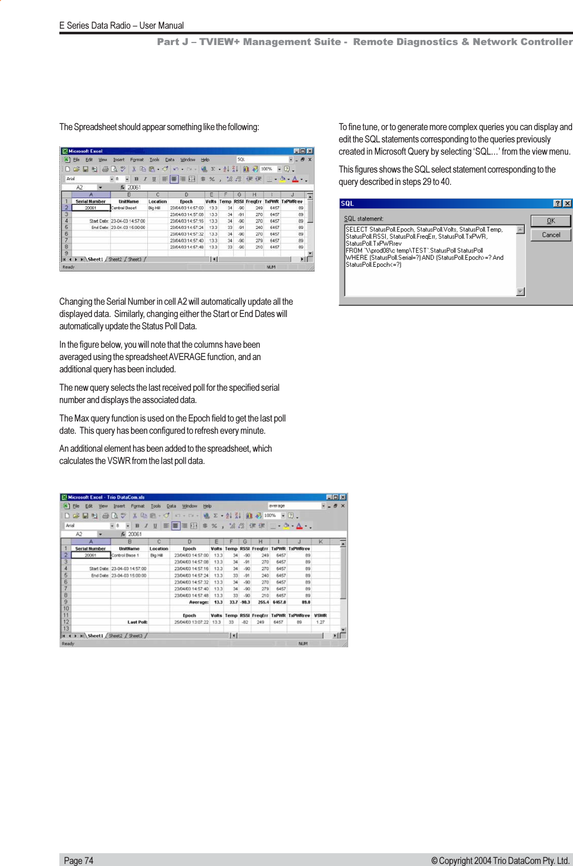   Page 74E Series Data Radio  User Manual© Copyright 2004 Trio DataCom Pty. Ltd.The Spreadsheet should appear something like the following:Changing the Serial Number in cell A2 will automatically update all thedisplayed data.  Similarly, changing either the Start or End Dates willautomatically update the Status Poll Data.In the figure below, you will note that the columns have beenaveraged using the spreadsheet AVERAGE function, and anadditional query has been included.The new query selects the last received poll for the specified serialnumber and displays the associated data.The Max query function is used on the Epoch field to get the last polldate.  This query has been configured to refresh every minute.An additional element has been added to the spreadsheet, whichcalculates the VSWR from the last poll data.Part J  TVIEW+ Management Suite -  Remote Diagnostics &amp; Network ControllerTo fine tune, or to generate more complex queries you can display andedit the SQL statements corresponding to the queries previouslycreated in Microsoft Query by selecting SQL from the view menu.This figures shows the SQL select statement corresponding to thequery described in steps 29 to 40.