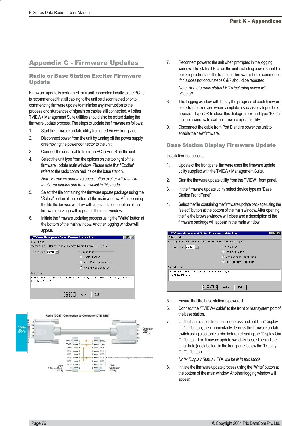   Page 76E Series Data Radio  User Manual© Copyright 2004 Trio DataCom Pty. Ltd.Part K  AppendicesAppendix C - Firmware UpdatesRadio or Base Station Exciter FirmwareUpdateFirmware update is performed on a unit connected locally to the PC. Itis recommended that all cabling to the unit be disconnected prior tocommencing firmware update to minimise any interruption to theprocess or disturbances of signals on cables still connected. All otherTVIEW+ Management Suite utilities should also be exited during thefirmware update process. The steps to update the firmware as follows:1. Start the firmware update utility from the TView+ front panel.2. Disconnect power from the unit by turning off the power supplyor removing the power connector to the unit.3. Connect the serial cable from the PC to Port B on the unit4. Select the unit type from the options on the top right of thefirmware update main window. Please note that Exciterrefers to the radio contained inside the base station.Note: Firmware update to base station exciter will result infatal error display and fan on whilst in this mode.5. Select the file containing the firmware update package using theSelect button at the bottom of the main window. After openingthe file the browse window will close and a description of thefirmware package will appear in the main window.6. Initiate the firmware updating process using the Write button atthe bottom of the main window. Another logging window willappear.Base Station Display Firmware UpdateInstallation Instructions:1. Update of the front panel firmware uses the firmware updateutility supplied with the TVIEW+ Management Suite.2. Start the firmware update utility from the TVIEW+ front panel.3. In the firmware update utility select device type as BaseStation Front Panel4. Select the file containing the firmware update package using theselect button at the bottom of the main window. After openingthe file the browse window will close and a description of thefirmware package will appear in the main window.7. Reconnect power to the unit when prompted in the loggingwindow. The status LEDs on the unit including power should allbe extinguished and the transfer of firmware should commence.If this does not occur steps 6 &amp; 7 should be repeated.Note: Remote radio status LEDs including power willall be off.8. The logging window will display the progress of each firmwareblock transferred and when complete a success dialogue boxappears. Type OK to close this dialogue box and type Exit inthe main window to exit the firmware update utility.9. Disconnect the cable from Port B and re power the unit toenable the new firmware.5. Ensure that the base station is powered.6. Connect the TVIEW+ cable to the front or rear system port ofthe base station.7. On the base station front panel depress and hold the DisplayOn/Off button, then momentarily depress the firmware updateswitch using a suitable probe before releasing the Display On/Off button. The firmware update switch is located behind thesmall hole (not labelled) in the front panel below the DisplayOn/Off button.Note: Display Status LEDs will be lit in this Mode.8. Initiate the firmware update process using the Write button atthe bottom of the main window. Another logging window willappear.