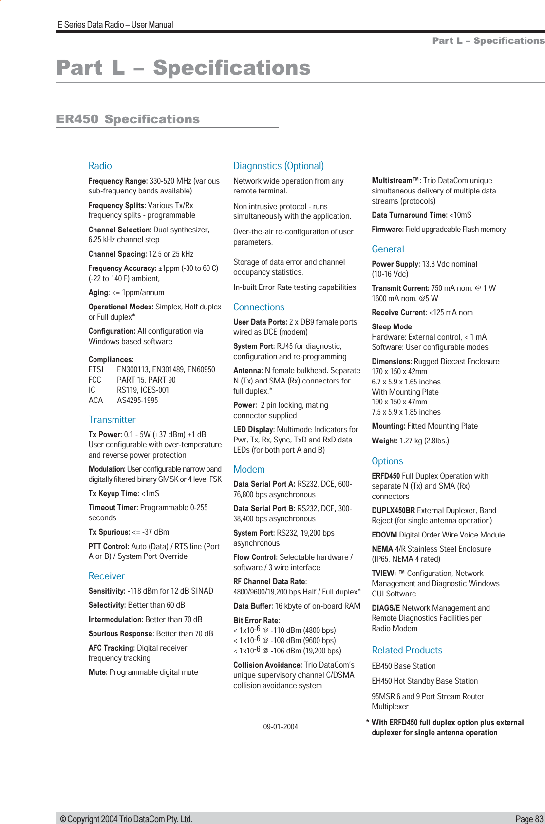 Page 83E Series Data Radio  User Manual © Copyright 2004 Trio DataCom Pty. Ltd.Part L  SpecificationsPart L  SpecificationsRadioFrequency Range: 330-520 MHz (various sub-frequency bands available)Frequency Splits: Various Tx/Rx frequency splits - programmableChannel Selection: Dual synthesizer, 6.25 kHz channel stepChannel Spacing: 12.5 or 25 kHzFrequency Accuracy: ±1ppm (-30 to 60 C) (-22 to 140 F) ambient, Aging: &lt;= 1ppm/annumOperational Modes: Simplex, Half duplexor Full duplex*Configuration: All configuration via Windows based softwareCompliances: ETSI    EN300113, EN301489, EN60950FCC     PART 15, PART 90IC    RS119, ICES-001ACA    AS4295-1995 TransmitterTx Power: 0.1 - 5W (+37 dBm) ±1 dB User configurable with over-temperature and reverse power protectionModulation: User configurable narrow band digitally filtered binary GMSK or 4 level FSKTx Keyup Time: &lt;1mS  Timeout Timer: Programmable 0-255 secondsTx Spurious: &lt;= -37 dBmPTT Control: Auto (Data) / RTS line (Port A or B) / System Port OverrideReceiverSensitivity: -118 dBm for 12 dB SINADSelectivity: Better than 60 dBIntermodulation: Better than 70 dBSpurious Response: Better than 70 dBAFC Tracking: Digital receiver frequency trackingMute: Programmable digital muteDiagnostics (Optional)Network wide operation from any remote terminal.Non intrusive protocol - runs simultaneously with the application.Over-the-air re-configuration of user parameters.Storage of data error and channel occupancy statistics. In-built Error Rate testing capabilities.ConnectionsUser Data Ports: 2 x DB9 female ports wired as DCE (modem)System Port: RJ45 for diagnostic, configuration and re-programmingAntenna: N female bulkhead. Separate N (Tx) and SMA (Rx) connectors for full duplex.*Power:  2 pin locking, mating connector suppliedLED Display: Multimode Indicators for Pwr, Tx, Rx, Sync, TxD and RxD data LEDs (for both port A and B)ModemData Serial Port A: RS232, DCE, 600-76,800 bps asynchronousData Serial Port B: RS232, DCE, 300-38,400 bps asynchronousSystem Port: RS232, 19,200 bps asynchronousFlow Control: Selectable hardware / software / 3 wire interfaceRF Channel Data Rate: 4800/9600/19,200 bps Half / Full duplex* Data Buffer: 16 kbyte of on-board RAMBit Error Rate: &lt; 1x10-6 @ -110 dBm (4800 bps)&lt; 1x10-6 @ -108 dBm (9600 bps) &lt; 1x10-6 @ -106 dBm (19,200 bps)Collision Avoidance: Trio DataCom’s unique supervisory channel C/DSMA collision avoidance systemMultistream™: Trio DataCom unique simultaneous delivery of multiple data streams (protocols)Data Turnaround Time: &lt;10mSFirmware: Field upgradeable Flash memoryGeneralPower Supply: 13.8 Vdc nominal (10-16 Vdc)Transmit Current: 750 mA nom. @ 1 W1600 mA nom. @5 WReceive Current: &lt;125 mA nomSleep Mode Hardware: External control, &lt; 1 mA Software: User configurable modesDimensions: Rugged Diecast Enclosure 170 x 150 x 42mm 6.7 x 5.9 x 1.65 inchesWith Mounting Plate 190 x 150 x 47mm 7.5 x 5.9 x 1.85 inchesMounting: Fitted Mounting PlateWeight: 1.27 kg (2.8lbs.)Options ERFD450 Full Duplex Operation with separate N (Tx) and SMA (Rx) connectorsDUPLX450BR External Duplexer, Band Reject (for single antenna operation)EDOVM Digital Order Wire Voice ModuleNEMA 4/R Stainless Steel Enclosure (IP65, NEMA 4 rated) TVIEW+™ Configuration, Network Management and Diagnostic Windows GUI SoftwareDIAGS/E Network Management and Remote Diagnostics Facilities per Radio ModemRelated ProductsEB450 Base StationEH450 Hot Standby Base Station95MSR 6 and 9 Port Stream Router Multiplexer* With ERFD450 full duplex option plus external   duplexer for single antenna operation09-01-2004ER450  Specifications
