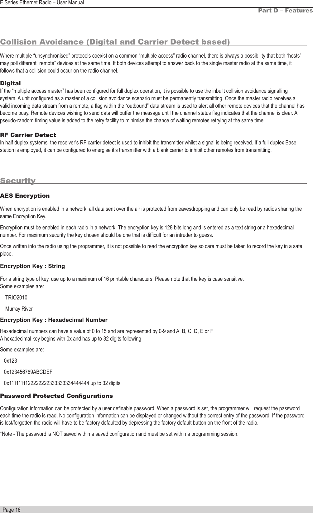   Page 16E Series Ethernet Radio – User ManualCollision Avoidance (Digital and Carrier Detect based)Where multiple “unsynchronised” protocols coexist on a common “multiple access” radio channel, there is always a possibility that both “hosts” may poll different “remote” devices at the same time. If both devices attempt to answer back to the single master radio at the same time, it follows that a collision could occur on the radio channel.Digital                                                                                                                                                       If the “multiple access master” has been congured for full duplex operation, it is possible to use the inbuilt collision avoidance signalling system. A unit congured as a master of a collision avoidance scenario must be permanently transmitting. Once the master radio receives a valid incoming data stream from a remote, a ag within the “outbound” data stream is used to alert all other remote devices that the channel has become busy. Remote devices wishing to send data will buffer the message until the channel status ag indicates that the channel is clear. A pseudo-random timing value is added to the retry facility to minimise the chance of waiting remotes retrying at the same time.RF Carrier Detect                                                                                                                                     In half duplex systems, the receiver’s RF carrier detect is used to inhibit the transmitter whilst a signal is being received. If a full duplex Base station is employed, it can be congured to energise it’s transmitter with a blank carrier to inhibit other remotes from transmitting.                                                                                                                 SecurityAES EncryptionWhen encryption is enabled in a network, all data sent over the air is protected from eavesdropping and can only be read by radios sharing the same Encryption Key.Encryption must be enabled in each radio in a network. The encryption key is 128 bits long and is entered as a text string or a hexadecimal number. For maximum security the key chosen should be one that is difcult for an intruder to guess.Once written into the radio using the programmer, it is not possible to read the encryption key so care must be taken to record the key in a safe place. Encryption Key : StringFor a string type of key, use up to a maximum of 16 printable characters. Please note that the key is case sensitive. Some examples are:    TRIO2010    Murray RiverEncryption Key : Hexadecimal NumberHexadecimal numbers can have a value of 0 to 15 and are represented by 0-9 and A, B, C, D, E or F A hexadecimal key begins with 0x and has up to 32 digits followingSome examples are:   0x123   0x123456789ABCDEF   0x1111111122222222333333334444444 up to 32 digitsPassword Protected CongurationsConguration information can be protected by a user denable password. When a password is set, the programmer will request the password each time the radio is read. No conguration information can be displayed or changed without the correct entry of the password. If the password is lost/forgotten the radio will have to be factory defaulted by depressing the factory default button on the front of the radio. *Note - The password is NOT saved within a saved conguration and must be set within a programming session. Part D – Features