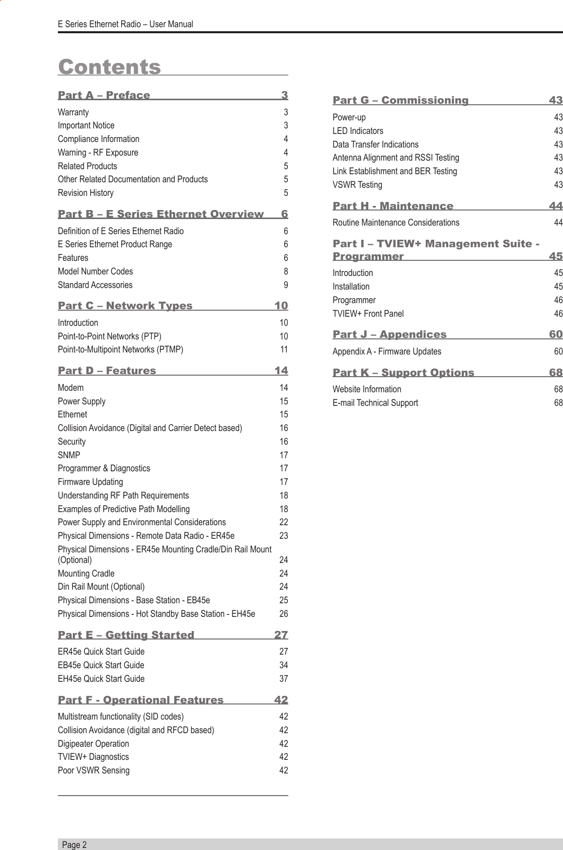   Page 2E Series Ethernet Radio – User ManualPart G – Commissioning   43Power-up 43LED Indicators  43Data Transfer Indications  43Antenna Alignment and RSSI Testing  43Link Establishment and BER Testing  43VSWR Testing  43Part H - Maintenance  44Routine Maintenance Considerations  44Part I – TVIEW+ Management Suite - Programmer 45Introduction 45Installation 45Programmer 46TVIEW+ Front Panel  46Part J – Appendices  60Appendix A - Firmware Updates  60Part K – Support Options  68Website Information  68E-mail Technical Support  68ContentsPart A – Preface  3Warranty 3Important Notice  3Compliance Information   4Warning - RF Exposure  4Related Products  5Other Related Documentation and Products  5Revision History  5Part B – E Series Ethernet Overview  6Denition of E Series Ethernet Radio  6E Series Ethernet Product Range  6Features 6Model Number Codes  8Standard Accessories  9Part C – Network Types  10Introduction   10Point-to-Point Networks (PTP)  10Point-to-Multipoint Networks (PTMP)  11Part D – Features  14Modem 14Power Supply  15Ethernet 15Collision Avoidance (Digital and Carrier Detect based)  16Security 16SNMP 17Programmer &amp; Diagnostics  17Firmware Updating  17Understanding RF Path Requirements  18Examples of Predictive Path Modelling  18Power Supply and Environmental Considerations  22Physical Dimensions - Remote Data Radio - ER45e  23Physical Dimensions - ER45e Mounting Cradle/Din Rail Mount (Optional) 24Mounting Cradle  24Din Rail Mount (Optional)  24Physical Dimensions - Base Station - EB45e  25Physical Dimensions - Hot Standby Base Station - EH45e  26Part E – Getting Started  27ER45e Quick Start Guide  27EB45e Quick Start Guide  34EH45e Quick Start Guide  37Part F - Operational Features  42Multistream functionality (SID codes)  42Collision Avoidance (digital and RFCD based)  42Digipeater Operation  42TVIEW+ Diagnostics  42Poor VSWR Sensing  42