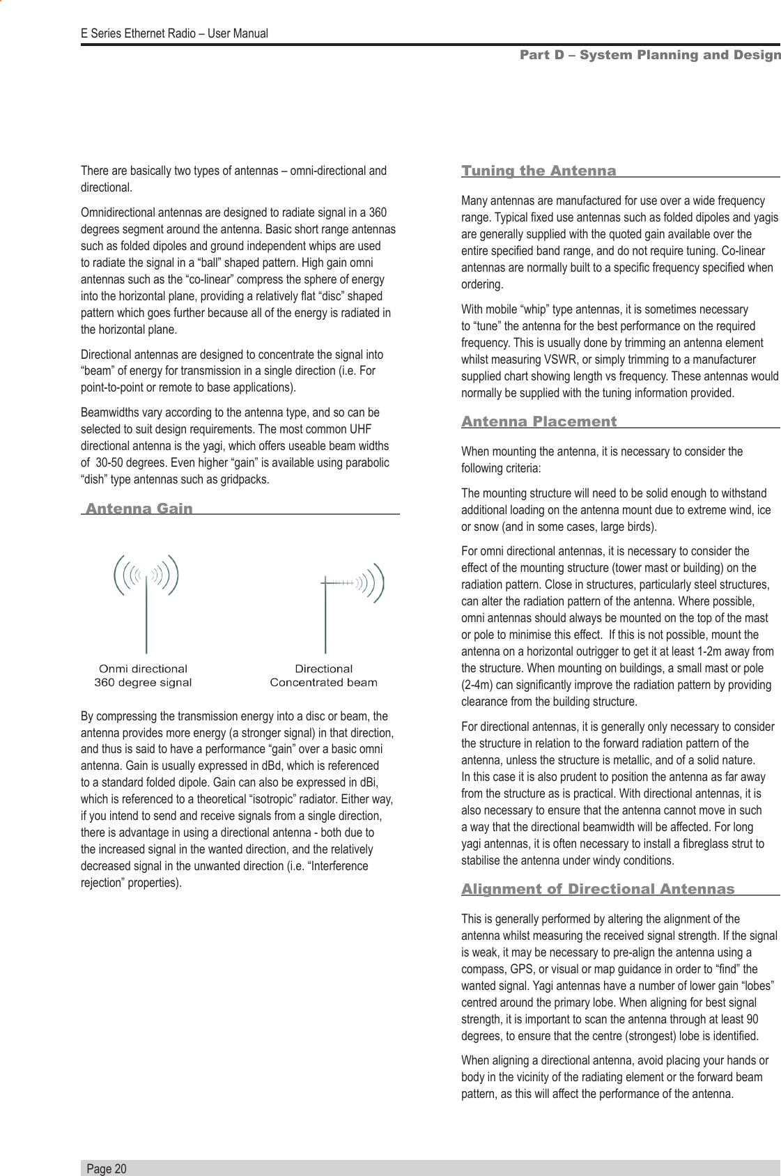   Page 20E Series Ethernet Radio – User ManualPart D – System Planning and DesignBy compressing the transmission energy into a disc or beam, the antenna provides more energy (a stronger signal) in that direction, and thus is said to have a performance “gain” over a basic omni antenna. Gain is usually expressed in dBd, which is referenced to a standard folded dipole. Gain can also be expressed in dBi, which is referenced to a theoretical “isotropic” radiator. Either way, if you intend to send and receive signals from a single direction, there is advantage in using a directional antenna - both due to the increased signal in the wanted direction, and the relatively decreased signal in the unwanted direction (i.e. “Interference rejection” properties).Tuning the AntennaMany antennas are manufactured for use over a wide frequency range. Typical xed use antennas such as folded dipoles and yagis are generally supplied with the quoted gain available over the entire specied band range, and do not require tuning. Co-linear antennas are normally built to a specic frequency specied when ordering.With mobile “whip” type antennas, it is sometimes necessary to “tune” the antenna for the best performance on the required frequency. This is usually done by trimming an antenna element whilst measuring VSWR, or simply trimming to a manufacturer supplied chart showing length vs frequency. These antennas would normally be supplied with the tuning information provided.Antenna PlacementWhen mounting the antenna, it is necessary to consider the following criteria:The mounting structure will need to be solid enough to withstand additional loading on the antenna mount due to extreme wind, ice or snow (and in some cases, large birds).For omni directional antennas, it is necessary to consider the effect of the mounting structure (tower mast or building) on the radiation pattern. Close in structures, particularly steel structures, can alter the radiation pattern of the antenna. Where possible, omni antennas should always be mounted on the top of the mast or pole to minimise this effect.  If this is not possible, mount the antenna on a horizontal outrigger to get it at least 1-2m away from the structure. When mounting on buildings, a small mast or pole (2-4m) can signicantly improve the radiation pattern by providing clearance from the building structure.For directional antennas, it is generally only necessary to consider the structure in relation to the forward radiation pattern of the antenna, unless the structure is metallic, and of a solid nature. In this case it is also prudent to position the antenna as far away from the structure as is practical. With directional antennas, it is also necessary to ensure that the antenna cannot move in such a way that the directional beamwidth will be affected. For long yagi antennas, it is often necessary to install a breglass strut to stabilise the antenna under windy conditions.Alignment of Directional AntennasThis is generally performed by altering the alignment of the antenna whilst measuring the received signal strength. If the signal is weak, it may be necessary to pre-align the antenna using a compass, GPS, or visual or map guidance in order to “nd” the wanted signal. Yagi antennas have a number of lower gain “lobes” centred around the primary lobe. When aligning for best signal strength, it is important to scan the antenna through at least 90 degrees, to ensure that the centre (strongest) lobe is identied.When aligning a directional antenna, avoid placing your hands or body in the vicinity of the radiating element or the forward beam pattern, as this will affect the performance of the antenna.There are basically two types of antennas – omni-directional and directional.Omnidirectional antennas are designed to radiate signal in a 360 degrees segment around the antenna. Basic short range antennas such as folded dipoles and ground independent whips are used to radiate the signal in a “ball” shaped pattern. High gain omni antennas such as the “co-linear” compress the sphere of energy into the horizontal plane, providing a relatively at “disc” shaped pattern which goes further because all of the energy is radiated in the horizontal plane.Directional antennas are designed to concentrate the signal into “beam” of energy for transmission in a single direction (i.e. For point-to-point or remote to base applications).Beamwidths vary according to the antenna type, and so can be selected to suit design requirements. The most common UHF directional antenna is the yagi, which offers useable beam widths of  30-50 degrees. Even higher “gain” is available using parabolic “dish” type antennas such as gridpacks. Antenna Gain