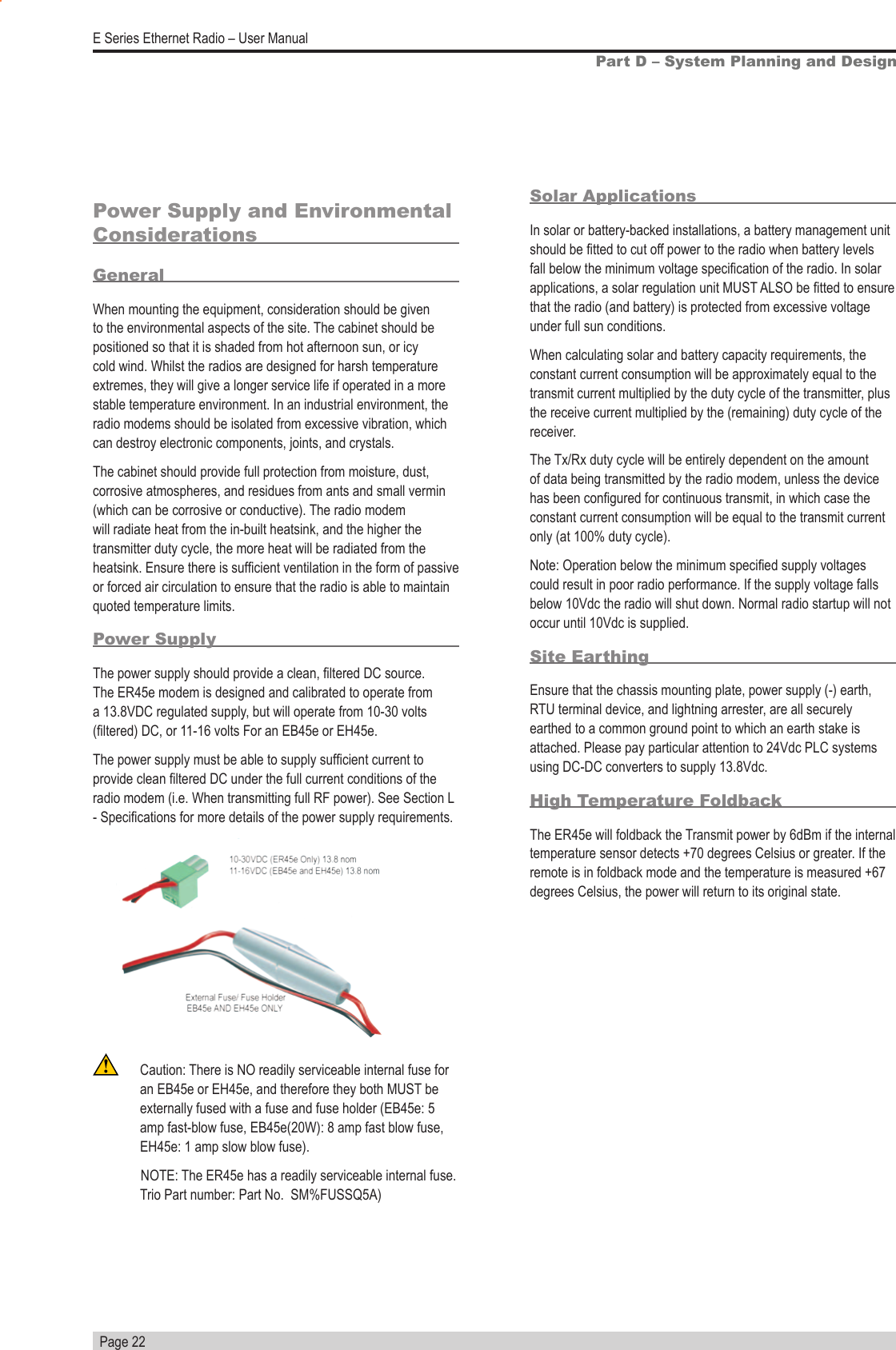   Page 22E Series Ethernet Radio – User ManualPart D – System Planning and DesignPower Supply and Environmental ConsiderationsGeneralWhen mounting the equipment, consideration should be given to the environmental aspects of the site. The cabinet should be positioned so that it is shaded from hot afternoon sun, or icy cold wind. Whilst the radios are designed for harsh temperature extremes, they will give a longer service life if operated in a more stable temperature environment. In an industrial environment, the radio modems should be isolated from excessive vibration, which can destroy electronic components, joints, and crystals.The cabinet should provide full protection from moisture, dust, corrosive atmospheres, and residues from ants and small vermin (which can be corrosive or conductive). The radio modem will radiate heat from the in-built heatsink, and the higher the transmitter duty cycle, the more heat will be radiated from the heatsink. Ensure there is sufcient ventilation in the form of passive or forced air circulation to ensure that the radio is able to maintain quoted temperature limits.Power SupplyThe power supply should provide a clean, ltered DC source. The ER45e modem is designed and calibrated to operate from a 13.8VDC regulated supply, but will operate from 10-30 volts (ltered) DC, or 11-16 volts For an EB45e or EH45e. The power supply must be able to supply sufcient current to provide clean ltered DC under the full current conditions of the radio modem (i.e. When transmitting full RF power). See Section L - Specications for more details of the power supply requirements.  Solar ApplicationsIn solar or battery-backed installations, a battery management unit should be tted to cut off power to the radio when battery levels fall below the minimum voltage specication of the radio. In solar applications, a solar regulation unit MUST ALSO be tted to ensure that the radio (and battery) is protected from excessive voltage under full sun conditions.When calculating solar and battery capacity requirements, the constant current consumption will be approximately equal to the transmit current multiplied by the duty cycle of the transmitter, plus the receive current multiplied by the (remaining) duty cycle of the receiver.The Tx/Rx duty cycle will be entirely dependent on the amount of data being transmitted by the radio modem, unless the device has been congured for continuous transmit, in which case the constant current consumption will be equal to the transmit current only (at 100% duty cycle).Note: Operation below the minimum specied supply voltages could result in poor radio performance. If the supply voltage falls below 10Vdc the radio will shut down. Normal radio startup will not occur until 10Vdc is supplied.Site EarthingEnsure that the chassis mounting plate, power supply (-) earth, RTU terminal device, and lightning arrester, are all securely earthed to a common ground point to which an earth stake is attached. Please pay particular attention to 24Vdc PLC systems using DC-DC converters to supply 13.8Vdc.High Temperature FoldbackThe ER45e will foldback the Transmit power by 6dBm if the internal temperature sensor detects +70 degrees Celsius or greater. If the remote is in foldback mode and the temperature is measured +67 degrees Celsius, the power will return to its original state.  Caution: There is NO readily serviceable internal fuse for an EB45e or EH45e, and therefore they both MUST be externally fused with a fuse and fuse holder (EB45e: 5 amp fast-blow fuse, EB45e(20W): 8 amp fast blow fuse, EH45e: 1 amp slow blow fuse).                                                NOTE: The ER45e has a readily serviceable internal fuse. Trio Part number: Part No.  SM%FUSSQ5A)  