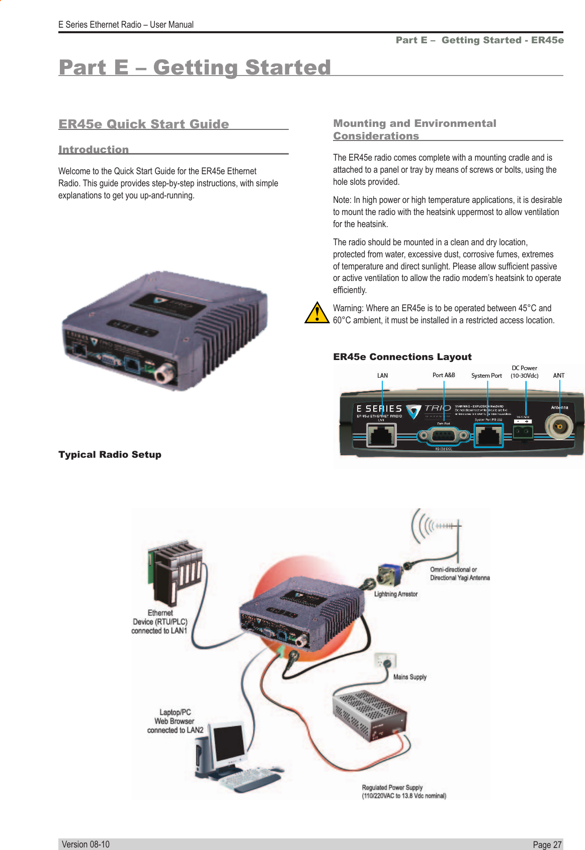 Page  27  E Series Ethernet Radio – User ManualVersion 08-10Part E –  Getting Started - ER45ePart E – Getting StartedER45e Quick Start GuideIntroductionWelcome to the Quick Start Guide for the ER45e Ethernet Radio. This guide provides step-by-step instructions, with simple explanations to get you up-and-running.Mounting and Environmental ConsiderationsThe ER45e radio comes complete with a mounting cradle and is attached to a panel or tray by means of screws or bolts, using the hole slots provided.Note: In high power or high temperature applications, it is desirable to mount the radio with the heatsink uppermost to allow ventilation for the heatsink.The radio should be mounted in a clean and dry location, protected from water, excessive dust, corrosive fumes, extremes of temperature and direct sunlight. Please allow sufcient passive or active ventilation to allow the radio modem’s heatsink to operate efciently.Warning: Where an ER45e is to be operated between 45°C and 60°C ambient, it must be installed in a restricted access location.Typical Radio SetupER45e Connections Layout