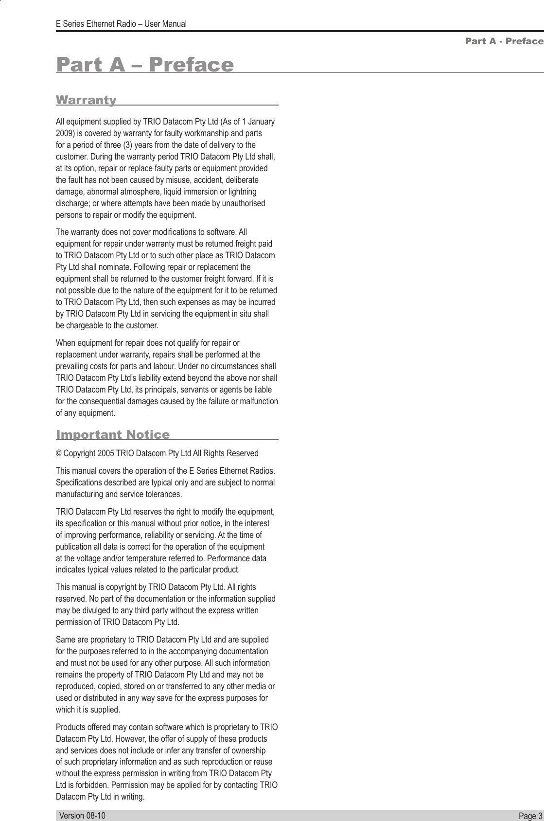 Page  3  E Series Ethernet Radio – User ManualVersion 08-10WarrantyAll equipment supplied by TRIO Datacom Pty Ltd (As of 1 January 2009) is covered by warranty for faulty workmanship and parts for a period of three (3) years from the date of delivery to the customer. During the warranty period TRIO Datacom Pty Ltd shall, at its option, repair or replace faulty parts or equipment provided the fault has not been caused by misuse, accident, deliberate damage, abnormal atmosphere, liquid immersion or lightning discharge; or where attempts have been made by unauthorised persons to repair or modify the equipment. The warranty does not cover modications to software. All equipment for repair under warranty must be returned freight paid to TRIO Datacom Pty Ltd or to such other place as TRIO Datacom Pty Ltd shall nominate. Following repair or replacement the equipment shall be returned to the customer freight forward. If it is not possible due to the nature of the equipment for it to be returned to TRIO Datacom Pty Ltd, then such expenses as may be incurred by TRIO Datacom Pty Ltd in servicing the equipment in situ shall be chargeable to the customer.  When equipment for repair does not qualify for repair or replacement under warranty, repairs shall be performed at the prevailing costs for parts and labour. Under no circumstances shall TRIO Datacom Pty Ltd’s liability extend beyond the above nor shall TRIO Datacom Pty Ltd, its principals, servants or agents be liable for the consequential damages caused by the failure or malfunction of any equipment.Important Notice© Copyright 2005 TRIO Datacom Pty Ltd All Rights ReservedThis manual covers the operation of the E Series Ethernet Radios. Specications described are typical only and are subject to normal manufacturing and service tolerances.TRIO Datacom Pty Ltd reserves the right to modify the equipment, its specication or this manual without prior notice, in the interest of improving performance, reliability or servicing. At the time of publication all data is correct for the operation of the equipment at the voltage and/or temperature referred to. Performance data indicates typical values related to the particular product.This manual is copyright by TRIO Datacom Pty Ltd. All rights reserved. No part of the documentation or the information supplied may be divulged to any third party without the express written permission of TRIO Datacom Pty Ltd.Same are proprietary to TRIO Datacom Pty Ltd and are supplied for the purposes referred to in the accompanying documentation and must not be used for any other purpose. All such information remains the property of TRIO Datacom Pty Ltd and may not be reproduced, copied, stored on or transferred to any other media or used or distributed in any way save for the express purposes for which it is supplied.Products offered may contain software which is proprietary to TRIO Datacom Pty Ltd. However, the offer of supply of these products and services does not include or infer any transfer of ownership of such proprietary information and as such reproduction or reuse without the express permission in writing from TRIO Datacom Pty Ltd is forbidden. Permission may be applied for by contacting TRIO Datacom Pty Ltd in writing.Part A - PrefacePart A – Preface