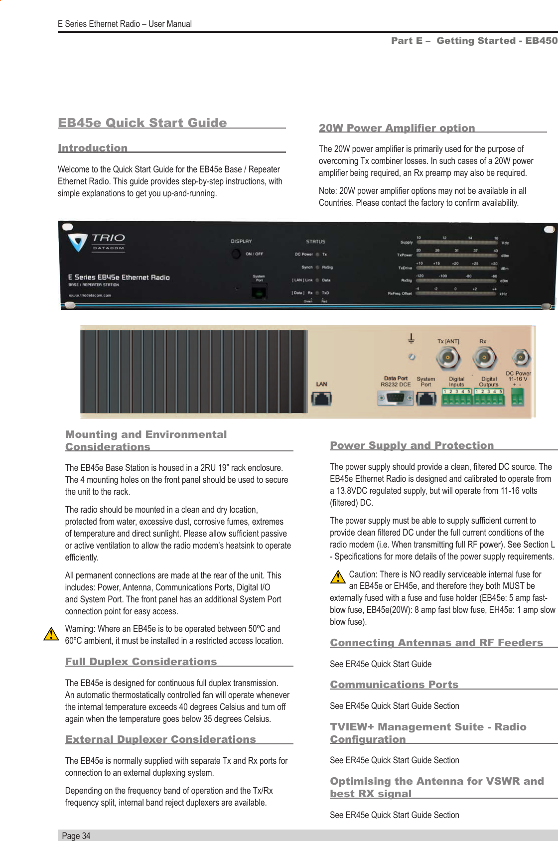   Page 34E Series Ethernet Radio – User ManualPart E –  Getting Started - EB450EB45e Quick Start GuideIntroductionWelcome to the Quick Start Guide for the EB45e Base / Repeater Ethernet Radio. This guide provides step-by-step instructions, with simple explanations to get you up-and-running.Mounting and Environmental ConsiderationsThe EB45e Base Station is housed in a 2RU 19” rack enclosure. The 4 mounting holes on the front panel should be used to secure the unit to the rack.The radio should be mounted in a clean and dry location, protected from water, excessive dust, corrosive fumes, extremes of temperature and direct sunlight. Please allow sufcient passive or active ventilation to allow the radio modem’s heatsink to operate efciently.All permanent connections are made at the rear of the unit. This includes: Power, Antenna, Communications Ports, Digital I/O and System Port. The front panel has an additional System Port connection point for easy access. Warning: Where an EB45e is to be operated between 50ºC and 60ºC ambient, it must be installed in a restricted access location.Full Duplex ConsiderationsThe EB45e is designed for continuous full duplex transmission. An automatic thermostatically controlled fan will operate whenever the internal temperature exceeds 40 degrees Celsius and turn off again when the temperature goes below 35 degrees Celsius.External Duplexer ConsiderationsThe EB45e is normally supplied with separate Tx and Rx ports for connection to an external duplexing system.Depending on the frequency band of operation and the Tx/Rx frequency split, internal band reject duplexers are available.Power Supply and ProtectionThe power supply should provide a clean, ltered DC source. The EB45e Ethernet Radio is designed and calibrated to operate from a 13.8VDC regulated supply, but will operate from 11-16 volts (ltered) DC.The power supply must be able to supply sufcient current to provide clean ltered DC under the full current conditions of the radio modem (i.e. When transmitting full RF power). See Section L - Specications for more details of the power supply requirements.Caution: There is NO readily serviceable internal fuse for an EB45e or EH45e, and therefore they both MUST be externally fused with a fuse and fuse holder (EB45e: 5 amp fast-blow fuse, EB45e(20W): 8 amp fast blow fuse, EH45e: 1 amp slow blow fuse).  Connecting Antennas and RF FeedersSee ER45e Quick Start GuideCommunications PortsSee ER45e Quick Start Guide SectionTVIEW+ Management Suite - Radio CongurationSee ER45e Quick Start Guide SectionOptimising the Antenna for VSWR and best RX signalSee ER45e Quick Start Guide Section20W Power Amplier optionThe 20W power amplier is primarily used for the purpose of overcoming Tx combiner losses. In such cases of a 20W power amplier being required, an Rx preamp may also be required. Note: 20W power amplier options may not be available in all Countries. Please contact the factory to conrm availability.           