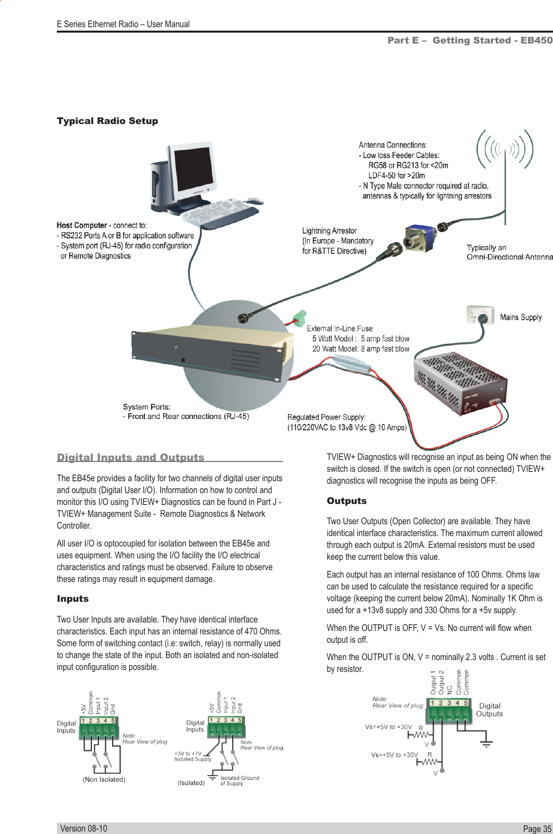 Page  35  E Series Ethernet Radio – User ManualVersion 08-10Part E –  Getting Started - EB450Digital Inputs and OutputsThe EB45e provides a facility for two channels of digital user inputs and outputs (Digital User I/O). Information on how to control and monitor this I/O using TVIEW+ Diagnostics can be found in Part J - TVIEW+ Management Suite -  Remote Diagnostics &amp; Network  Controller.All user I/O is optocoupled for isolation between the EB45e and uses equipment. When using the I/O facility the I/O electrical characteristics and ratings must be observed. Failure to observe these ratings may result in equipment damage.InputsTwo User Inputs are available. They have identical interface characteristics. Each input has an internal resistance of 470 Ohms. Some form of switching contact (i.e: switch, relay) is normally used to change the state of the input. Both an isolated and non-isolated input conguration is possible.Typical Radio SetupIsTVIEW+ Diagnostics will recognise an input as being ON when the switch is closed. If the switch is open (or not connected) TVIEW+ diagnostics will recognise the inputs as being OFF.OutputsTwo User Outputs (Open Collector) are available. They have identical interface characteristics. The maximum current allowed through each output is 20mA. External resistors must be used keep the current below this value.Each output has an internal resistance of 100 Ohms. Ohms law can be used to calculate the resistance required for a specic voltage (keeping the current below 20mA). Nominally 1K Ohm is used for a +13v8 supply and 330 Ohms for a +5v supply.When the OUTPUT is OFF, V = Vs. No current will ow when output is off.When the OUTPUT is ON, V = nominally 2.3 volts . Current is set by resistor.