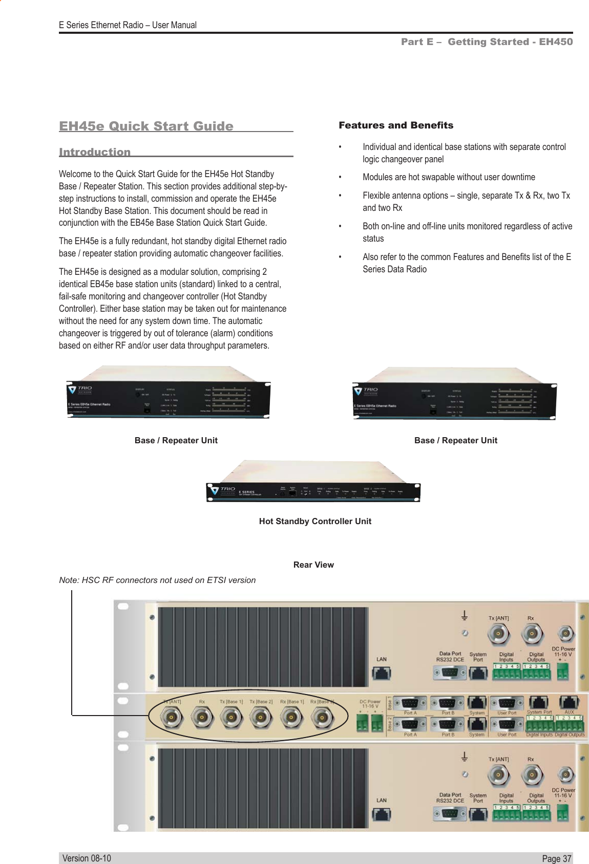 Page  37  E Series Ethernet Radio – User ManualVersion 08-10EH45e Quick Start GuideIntroductionWelcome to the Quick Start Guide for the EH45e Hot Standby Base / Repeater Station. This section provides additional step-by-step instructions to install, commission and operate the EH45e Hot Standby Base Station. This document should be read in conjunction with the EB45e Base Station Quick Start Guide.The EH45e is a fully redundant, hot standby digital Ethernet radio base / repeater station providing automatic changeover facilities. The EH45e is designed as a modular solution, comprising 2 identical EB45e base station units (standard) linked to a central, fail-safe monitoring and changeover controller (Hot Standby Controller). Either base station may be taken out for maintenance without the need for any system down time. The automatic changeover is triggered by out of tolerance (alarm) conditions based on either RF and/or user data throughput parameters.Part E –  Getting Started - EH450Features and Benets•  Individual and identical base stations with separate control logic changeover panel•  Modules are hot swapable without user downtime•  Flexible antenna options – single, separate Tx &amp; Rx, two Tx and two Rx•  Both on-line and off-line units monitored regardless of active status•  Also refer to the common Features and Benets list of the E Series Data RadioBase / Repeater UnitHot Standby Controller UnitBase / Repeater UnitNote: HSC RF connectors not used on ETSI versionRear View