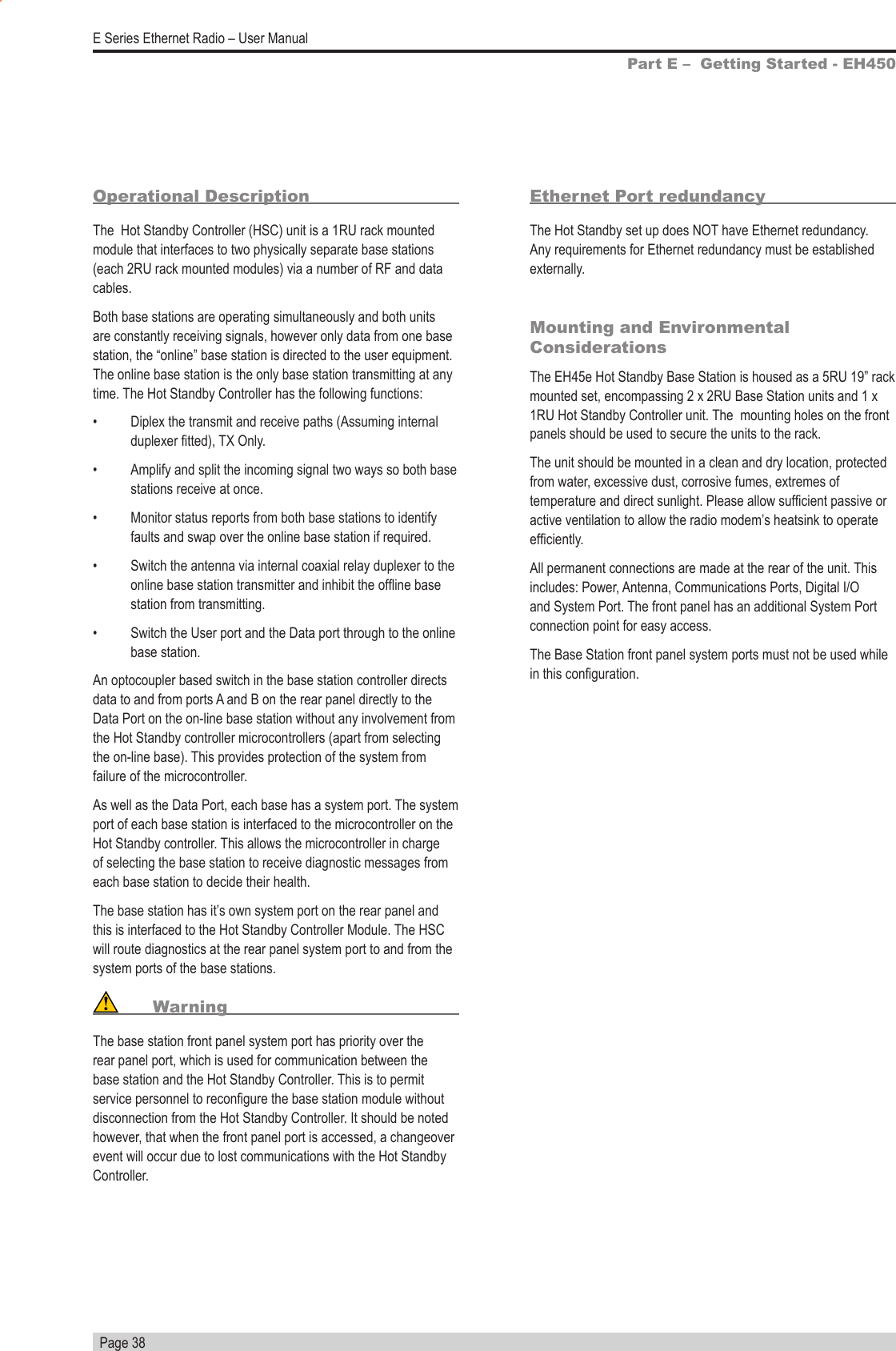   Page 38E Series Ethernet Radio – User ManualOperational DescriptionThe  Hot Standby Controller (HSC) unit is a 1RU rack mounted module that interfaces to two physically separate base stations (each 2RU rack mounted modules) via a number of RF and data cables.Both base stations are operating simultaneously and both units are constantly receiving signals, however only data from one base station, the “online” base station is directed to the user equipment. The online base station is the only base station transmitting at any time. The Hot Standby Controller has the following functions:•  Diplex the transmit and receive paths (Assuming internal duplexer tted), TX Only.•  Amplify and split the incoming signal two ways so both base stations receive at once.•  Monitor status reports from both base stations to identify faults and swap over the online base station if required.•  Switch the antenna via internal coaxial relay duplexer to the online base station transmitter and inhibit the ofine base station from transmitting.•  Switch the User port and the Data port through to the online base station.An optocoupler based switch in the base station controller directs data to and from ports A and B on the rear panel directly to the Data Port on the on-line base station without any involvement from the Hot Standby controller microcontrollers (apart from selecting the on-line base). This provides protection of the system from failure of the microcontroller.As well as the Data Port, each base has a system port. The system port of each base station is interfaced to the microcontroller on the Hot Standby controller. This allows the microcontroller in charge of selecting the base station to receive diagnostic messages from each base station to decide their health. The base station has it’s own system port on the rear panel and this is interfaced to the Hot Standby Controller Module. The HSC will route diagnostics at the rear panel system port to and from the system ports of the base stations. WarningThe base station front panel system port has priority over the rear panel port, which is used for communication between the base station and the Hot Standby Controller. This is to permit service personnel to recongure the base station module without disconnection from the Hot Standby Controller. It should be noted however, that when the front panel port is accessed, a changeover event will occur due to lost communications with the Hot Standby Controller.Ethernet Port redundancyThe Hot Standby set up does NOT have Ethernet redundancy. Any requirements for Ethernet redundancy must be established externally. Mounting and Environmental ConsiderationsThe EH45e Hot Standby Base Station is housed as a 5RU 19” rack mounted set, encompassing 2 x 2RU Base Station units and 1 x 1RU Hot Standby Controller unit. The  mounting holes on the front panels should be used to secure the units to the rack.The unit should be mounted in a clean and dry location, protected from water, excessive dust, corrosive fumes, extremes of temperature and direct sunlight. Please allow sufcient passive or active ventilation to allow the radio modem’s heatsink to operate efciently.All permanent connections are made at the rear of the unit. This includes: Power, Antenna, Communications Ports, Digital I/O and System Port. The front panel has an additional System Port connection point for easy access.The Base Station front panel system ports must not be used while in this conguration.Part E –  Getting Started - EH450