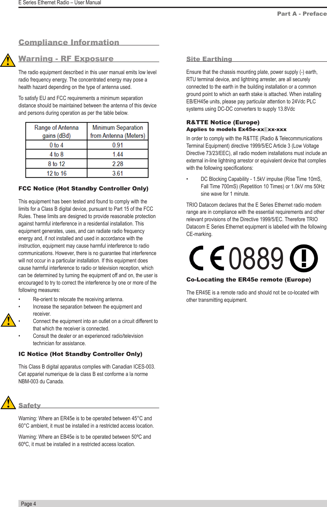   Page 4E Series Ethernet Radio – User ManualSite EarthingEnsure that the chassis mounting plate, power supply (-) earth, RTU terminal device, and lightning arrester, are all securely connected to the earth in the building installation or a common ground point to which an earth stake is attached. When installing EB/EH45e units, please pay particular attention to 24Vdc PLC systems using DC-DC converters to supply 13.8VdcR&amp;TTE Notice (Europe) Applies to models Ex45e-xxExx-xxxIn order to comply with the R&amp;TTE (Radio &amp; Telecommunications Terminal Equipment) directive 1999/5/EC Article 3 (Low Voltage Directive 73/23/EEC), all radio modem installations must include an external in-line lightning arrestor or equivalent device that complies with the following specications: •  DC Blocking Capability - 1.5kV impulse (Rise Time 10mS, Fall Time 700mS) (Repetition 10 Times) or 1.0kV rms 50Hz sine wave for 1 minute.TRIO Datacom declares that the E Series Ethernet radio modem range are in compliance with the essential requirements and other relevant provisions of the Directive 1999/5/EC. Therefore TRIO Datacom E Series Ethernet equipment is labelled with the following CE-marking.            0889 Co-Locating the ER45e remote (Europe)The ER45E is a remote radio and should not be co-located with other transmitting equipment.Part A - PrefaceCompliance Information Warning - RF ExposureThe radio equipment described in this user manual emits low level radio frequency energy. The concentrated energy may pose a health hazard depending on the type of antenna used. To satisfy EU and FCC requirements a minimum separation distance should be maintained between the antenna of this device and persons during operation as per the table below.FCC Notice (Hot Standby Controller Only)This equipment has been tested and found to comply with the limits for a Class B digital device, pursuant to Part 15 of the FCC Rules. These limits are designed to provide reasonable protection against harmful interference in a residential installation. This equipment generates, uses, and can radiate radio frequency energy and, if not installed and used in accordance with the instruction, equipment may cause harmful interference to radio communications. However, there is no guarantee that interference will not occur in a particular installation. If this equipment does cause harmful interference to radio or television reception, which can be determined by turning the equipment off and on, the user is encouraged to try to correct the interference by one or more of the following measures:•  Re-orient to relocate the receiving antenna.•  Increase the separation between the equipment and receiver.•  Connect the equipment into an outlet on a circuit different to that which the receiver is connected.•  Consult the dealer or an experienced radio/television technician for assistance.IC Notice (Hot Standby Controller Only)This Class B digital apparatus complies with Canadian ICES-003. Cet appariel numerique de la class B est conforme a la norme NBM-003 du Canada.SafetyWarning: Where an ER45e is to be operated between 45°C and 60°C ambient, it must be installed in a restricted access location.Warning: Where an EB45e is to be operated between 50ºC and 60ºC, it must be installed in a restricted access location.