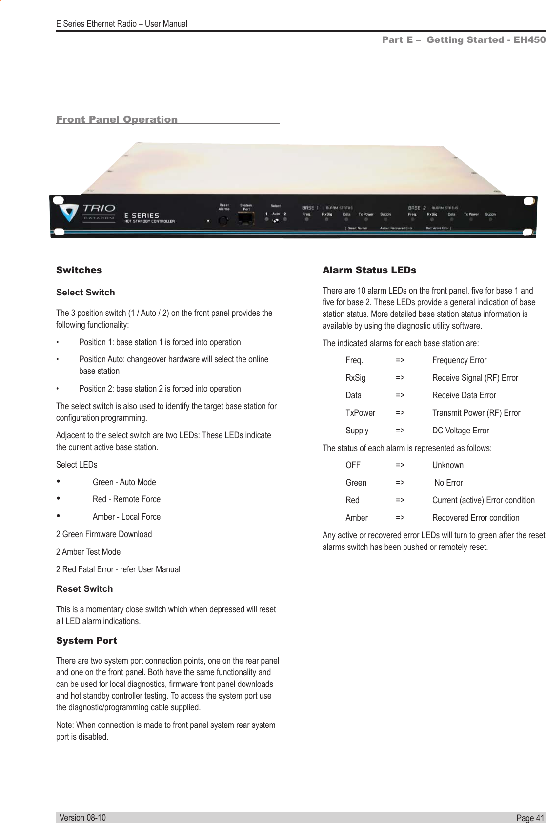 Page  41  E Series Ethernet Radio – User ManualVersion 08-10Front Panel OperationSwitchesSelect SwitchThe 3 position switch (1 / Auto / 2) on the front panel provides the following functionality:•  Position 1: base station 1 is forced into operation•  Position Auto: changeover hardware will select the online base station•  Position 2: base station 2 is forced into operationThe select switch is also used to identify the target base station for conguration programming.Adjacent to the select switch are two LEDs: These LEDs indicate the current active base station.Select LEDs• Green - Auto Mode• Red - Remote Force• Amber - Local Force2 Green Firmware Download2 Amber Test Mode2 Red Fatal Error - refer User ManualReset SwitchThis is a momentary close switch which when depressed will reset all LED alarm indications.System PortThere are two system port connection points, one on the rear panel and one on the front panel. Both have the same functionality and can be used for local diagnostics, rmware front panel downloads and hot standby controller testing. To access the system port use the diagnostic/programming cable supplied.Note: When connection is made to front panel system rear system port is disabled.Alarm Status LEDsThere are 10 alarm LEDs on the front panel, ve for base 1 and ve for base 2. These LEDs provide a general indication of base station status. More detailed base station status information is available by using the diagnostic utility software.The indicated alarms for each base station are:  Freq.  =&gt;  Frequency Error  RxSig  =&gt;  Receive Signal (RF) Error  Data  =&gt;  Receive Data Error  TxPower  =&gt;  Transmit Power (RF) Error  Supply  =&gt;  DC Voltage ErrorThe status of each alarm is represented as follows: OFF  =&gt;  Unknown  Green  =&gt;   No Error  Red  =&gt;  Current (active) Error condition   Amber  =&gt;  Recovered Error conditionAny active or recovered error LEDs will turn to green after the reset alarms switch has been pushed or remotely reset.Part E –  Getting Started - EH450