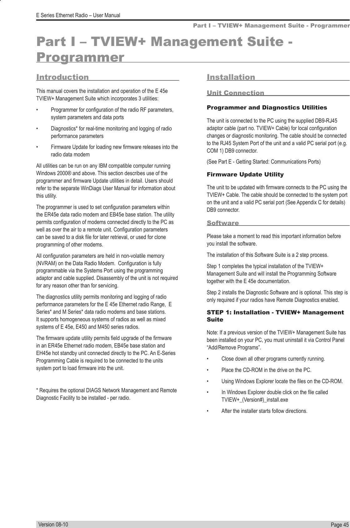 Page  45  E Series Ethernet Radio – User ManualVersion 08-10Part I – TVIEW+ Management Suite - ProgrammerPart I – TVIEW+ Management Suite - ProgrammerIntroductionThis manual covers the installation and operation of the E 45e TVIEW+ Management Suite which incorporates 3 utilities:•  Programmer for conguration of the radio RF parameters, system parameters and data ports•  Diagnostics* for real-time monitoring and logging of radio performance parameters•  Firmware Update for loading new rmware releases into the radio data modemAll utilities can be run on any IBM compatible computer running Windows 2000® and above. This section describes use of the programmer and rmware Update utilities in detail. Users should refer to the separate WinDiags User Manual for information about this utility.The programmer is used to set conguration parameters within the ER45e data radio modem and EB45e base station. The utility permits conguration of modems connected directly to the PC as well as over the air to a remote unit. Conguration parameters can be saved to a disk le for later retrieval, or used for clone programming of other modems. All conguration parameters are held in non-volatile memory (NVRAM) on the Data Radio Modem.  Conguration is fully programmable via the Systems Port using the programming adaptor and cable supplied. Disassembly of the unit is not required for any reason other than for servicing.The diagnostics utility permits monitoring and logging of radio performance parameters for the E 45e Ethernet radio Range,  E Series* and M Series* data radio modems and base stations. It supports homogeneous systems of radios as well as mixed systems of E 45e, E450 and M450 series radios.The rmware update utility permits eld upgrade of the rmware in an ER45e Ethernet radio modem, EB45e base station and EH45e hot standby unit connected directly to the PC. An E-Series Programming Cable is required to be connected to the units system port to load rmware into the unit.* Requires the optional DIAGS Network Management and Remote Diagnostic Facility to be installed - per radio.InstallationUnit ConnectionProgrammer and Diagnostics UtilitiesThe unit is connected to the PC using the supplied DB9-RJ45 adaptor cable (part no. TVIEW+ Cable) for local conguration changes or diagnostic monitoring. The cable should be connected to the RJ45 System Port of the unit and a valid PC serial port (e.g. COM 1) DB9 connector. (See Part E - Getting Started: Communications Ports)Firmware Update UtilityThe unit to be updated with rmware connects to the PC using the TVIEW+ Cable. The cable should be connected to the system port on the unit and a valid PC serial port (See Appendix C for details) DB9 connector.SoftwarePlease take a moment to read this important information before you install the software.The installation of this Software Suite is a 2 step process. Step 1 completes the typical installation of the TVIEW+ Management Suite and will install the Programming Software together with the E 45e documentation.Step 2 installs the Diagnostic Software and is optional. This step is only required if your radios have Remote Diagnostics enabled.STEP 1: Installation - TVIEW+ Management SuiteNote: If a previous version of the TVIEW+ Management Suite has been installed on your PC, you must uninstall it via Control Panel “Add/Remove Programs”.•  Close down all other programs currently running.•  Place the CD-ROM in the drive on the PC.•  Using Windows Explorer locate the les on the CD-ROM.•  In Windows Explorer double click on the le called TVIEW+_(Version#)_install.exe •  After the installer starts follow directions.