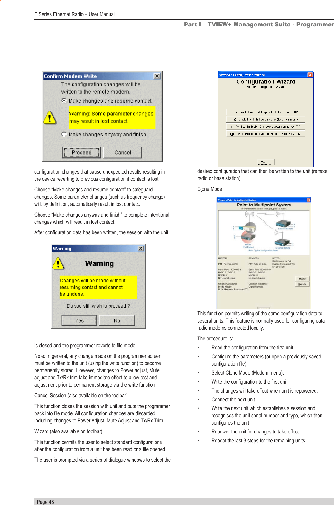   Page 48E Series Ethernet Radio – User Manualconguration changes that cause unexpected results resulting in the device reverting to previous conguration if contact is lost.Choose “Make changes and resume contact” to safeguard changes. Some parameter changes (such as frequency change) will, by denition, automatically result in lost contact.Choose “Make changes anyway and nish” to complete intentional changes which will result in lost contact.After conguration data has been written, the session with the unit Part I – TVIEW+ Management Suite - Programmeris closed and the programmer reverts to le mode.Note: In general, any change made on the programmer screen must be written to the unit (using the write function) to become permanently stored. However, changes to Power adjust, Mute adjust and Tx/Rx trim take immediate effect to allow test and adjustment prior to permanent storage via the write function.Cancel Session (also available on the toolbar)This function closes the session with unit and puts the programmer back into le mode. All conguration changes are discarded including changes to Power Adjust, Mute Adjust and Tx/Rx Trim.Wizard (also available on toolbar)This function permits the user to select standard congurations after the conguration from a unit has been read or a le opened. The user is prompted via a series of dialogue windows to select the desired conguration that can then be written to the unit (remote radio or base station).Clone ModeThis function permits writing of the same conguration data to several units. This feature is normally used for conguring data radio modems connected locally. The procedure is:•  Read the conguration from the rst unit.•  Congure the parameters (or open a previously saved conguration le).•  Select Clone Mode (Modem menu).•  Write the conguration to the rst unit.•  The changes will take effect when unit is repowered.•  Connect the next unit.•  Write the next unit which establishes a session and recognises the unit serial number and type, which then congures the unit•  Repower the unit for changes to take effect•  Repeat the last 3 steps for the remaining units.