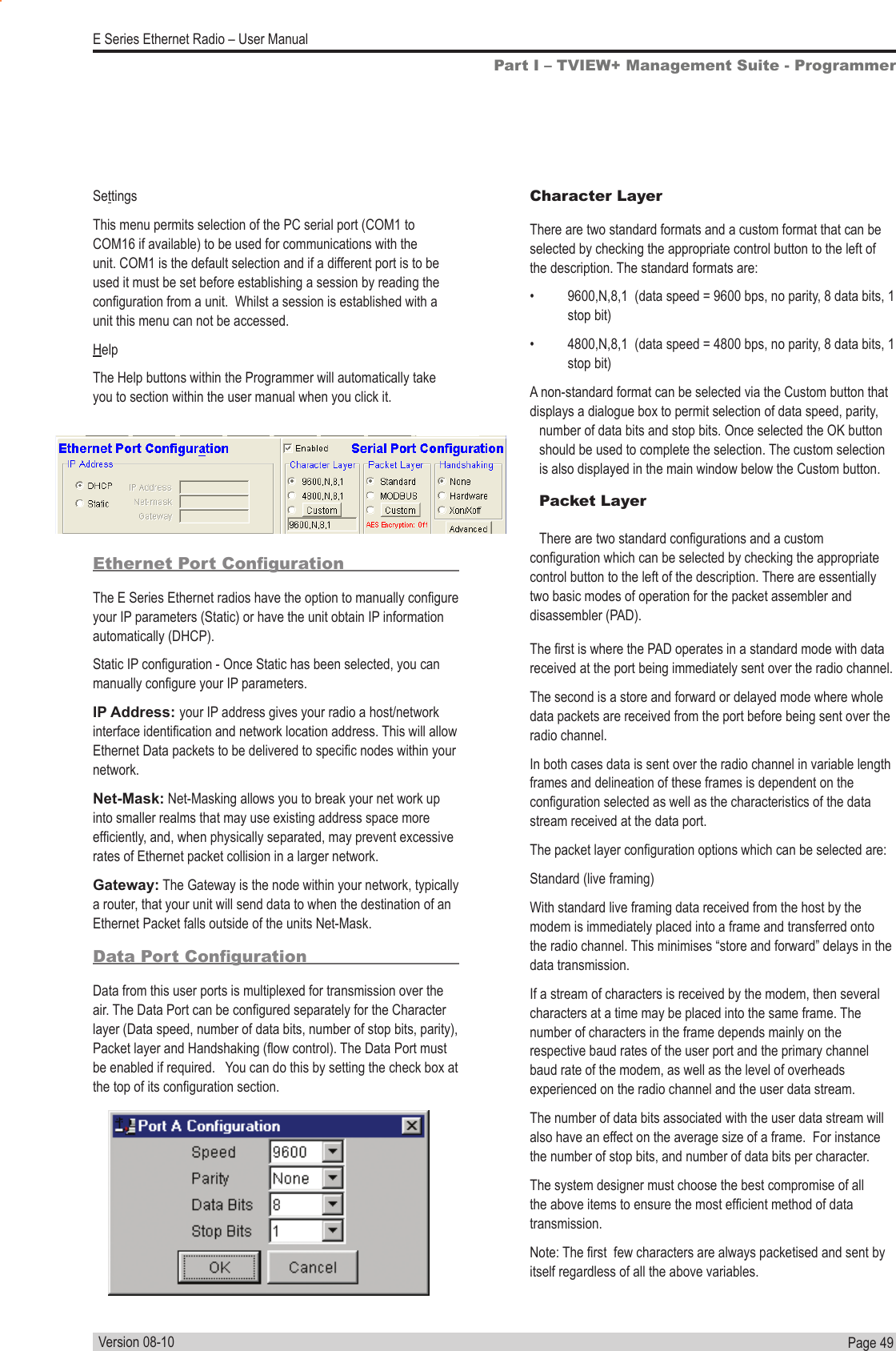 Page  49  E Series Ethernet Radio – User ManualVersion 08-10Part I – TVIEW+ Management Suite - ProgrammerSettingsThis menu permits selection of the PC serial port (COM1 to COM16 if available) to be used for communications with the unit. COM1 is the default selection and if a different port is to be used it must be set before establishing a session by reading the conguration from a unit.  Whilst a session is established with a unit this menu can not be accessed.HelpThe Help buttons within the Programmer will automatically take you to section within the user manual when you click it.Ethernet Port CongurationThe E Series Ethernet radios have the option to manually congure your IP parameters (Static) or have the unit obtain IP information automatically (DHCP). Static IP conguration - Once Static has been selected, you can manually congure your IP parameters.IP Address: your IP address gives your radio a host/network interface identication and network location address. This will allow Ethernet Data packets to be delivered to specic nodes within your network. Net-Mask: Net-Masking allows you to break your net work up into smaller realms that may use existing address space more efciently, and, when physically separated, may prevent excessive rates of Ethernet packet collision in a larger network.Gateway: The Gateway is the node within your network, typically a router, that your unit will send data to when the destination of an Ethernet Packet falls outside of the units Net-Mask.Data Port CongurationData from this user ports is multiplexed for transmission over the air. The Data Port can be congured separately for the Character layer (Data speed, number of data bits, number of stop bits, parity), Packet layer and Handshaking (ow control). The Data Port must be enabled if required.   You can do this by setting the check box at the top of its conguration section. Character LayerThere are two standard formats and a custom format that can be selected by checking the appropriate control button to the left of the description. The standard formats are:•  9600,N,8,1  (data speed = 9600 bps, no parity, 8 data bits, 1 stop bit)•  4800,N,8,1  (data speed = 4800 bps, no parity, 8 data bits, 1 stop bit)A non-standard format can be selected via the Custom button that displays a dialogue box to permit selection of data speed, parity, number of data bits and stop bits. Once selected the OK button should be used to complete the selection. The custom selection is also displayed in the main window below the Custom button.Packet LayerThere are two standard congurations and a custom conguration which can be selected by checking the appropriate control button to the left of the description. There are essentially two basic modes of operation for the packet assembler and disassembler (PAD).The rst is where the PAD operates in a standard mode with data received at the port being immediately sent over the radio channel. The second is a store and forward or delayed mode where whole data packets are received from the port before being sent over the radio channel. In both cases data is sent over the radio channel in variable length frames and delineation of these frames is dependent on the conguration selected as well as the characteristics of the data stream received at the data port.The packet layer conguration options which can be selected are:Standard (live framing)With standard live framing data received from the host by the modem is immediately placed into a frame and transferred onto the radio channel. This minimises “store and forward” delays in the data transmission.If a stream of characters is received by the modem, then several characters at a time may be placed into the same frame. The number of characters in the frame depends mainly on the respective baud rates of the user port and the primary channel baud rate of the modem, as well as the level of overheads experienced on the radio channel and the user data stream.   The number of data bits associated with the user data stream will also have an effect on the average size of a frame.  For instance the number of stop bits, and number of data bits per character.The system designer must choose the best compromise of all the above items to ensure the most efcient method of data transmission.Note: The rst  few characters are always packetised and sent by itself regardless of all the above variables. 