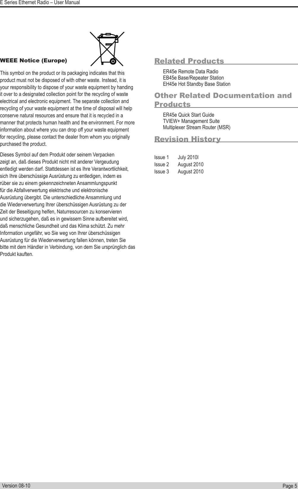 Page  5  E Series Ethernet Radio – User ManualVersion 08-10WEEE Notice (Europe)This symbol on the product or its packaging indicates that this product must not be disposed of with other waste. Instead, it is your responsibility to dispose of your waste equipment by handing it over to a designated collection point for the recycling of waste electrical and electronic equipment. The separate collection and recycling of your waste equipment at the time of disposal will help conserve natural resources and ensure that it is recycled in a manner that protects human health and the environment. For more information about where you can drop off your waste equipment for recycling, please contact the dealer from whom you originally purchased the product.Dieses Symbol auf dem Produkt oder seinem Verpacken zeigt an, daß dieses Produkt nicht mit anderer Vergeudung entledigt werden darf. Stattdessen ist es Ihre Verantwortlichkeit, sich Ihre überschüssige Ausrüstung zu entledigen, indem es rüber sie zu einem gekennzeichneten Ansammlungspunkt für die Abfallverwertung elektrische und elektronische Ausrüstung übergibt. Die unterschiedliche Ansammlung und die Wiederverwertung Ihrer überschüssigen Ausrüstung zu der Zeit der Beseitigung helfen, Naturresourcen zu konservieren und sicherzugehen, daß es in gewissem Sinne aufbereitet wird, daß menschliche Gesundheit und das Klima schützt. Zu mehr Information ungefähr, wo Sie weg von Ihrer überschüssigen Ausrüstung für die Wiederverwertung fallen können, treten Sie bitte mit dem Händler in Verbindung, von dem Sie ursprünglich das Produkt kauften.Related ProductsER45e Remote Data RadioEB45e Base/Repeater StationEH45e Hot Standby Base StationOther Related Documentation and ProductsER45e Quick Start GuideTVIEW+ Management SuiteMultiplexer Stream Router (MSR)Revision HistoryIssue 1  July 2010lIssue 2  August 2010Issue 3  August 2010