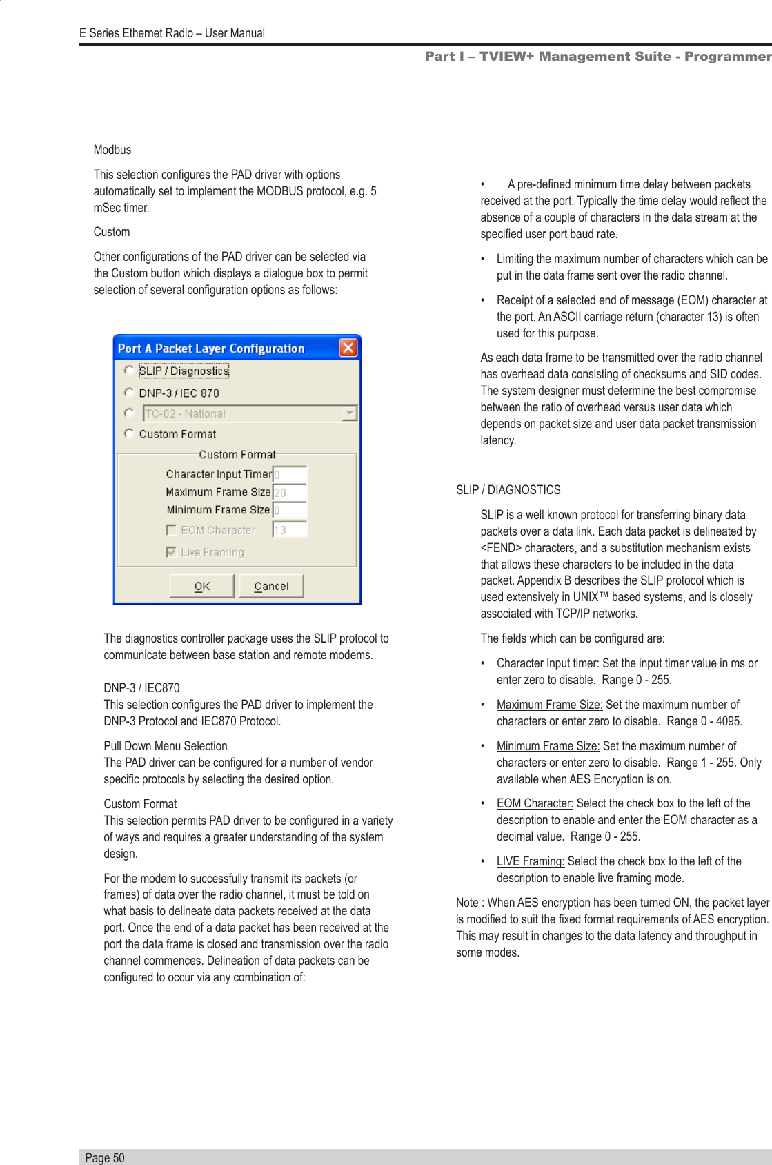   Page 50E Series Ethernet Radio – User ManualPart I – TVIEW+ Management Suite - Programmer•  A pre-dened minimum time delay between packets received at the port. Typically the time delay would reect the absence of a couple of characters in the data stream at the specied user port baud rate.•  Limiting the maximum number of characters which can be put in the data frame sent over the radio channel.•  Receipt of a selected end of message (EOM) character at the port. An ASCII carriage return (character 13) is often used for this purpose.As each data frame to be transmitted over the radio channel has overhead data consisting of checksums and SID codes.  The system designer must determine the best compromise between the ratio of overhead versus user data which depends on packet size and user data packet transmission latency.SLIP / DIAGNOSTICSSLIP is a well known protocol for transferring binary data packets over a data link. Each data packet is delineated by &lt;FEND&gt; characters, and a substitution mechanism exists that allows these characters to be included in the data packet. Appendix B describes the SLIP protocol which is used extensively in UNIX™ based systems, and is closely associated with TCP/IP networks.The elds which can be congured are:•  Character Input timer: Set the input timer value in ms or enter zero to disable.  Range 0 - 255.•  Maximum Frame Size: Set the maximum number of characters or enter zero to disable.  Range 0 - 4095.•  Minimum Frame Size: Set the maximum number of characters or enter zero to disable.  Range 1 - 255. Only available when AES Encryption is on.•  EOM Character: Select the check box to the left of the description to enable and enter the EOM character as a decimal value.  Range 0 - 255.•  LIVE Framing: Select the check box to the left of the description to enable live framing mode.Note : When AES encryption has been turned ON, the packet layer is modied to suit the xed format requirements of AES encryption. This may result in changes to the data latency and throughput in some modes.The diagnostics controller package uses the SLIP protocol to communicate between base station and remote modems.  DNP-3 / IEC870                                                                   This selection congures the PAD driver to implement the DNP-3 Protocol and IEC870 Protocol.Pull Down Menu Selection                                                    The PAD driver can be congured for a number of vendor specic protocols by selecting the desired option. Custom Format                                                                    This selection permits PAD driver to be congured in a variety of ways and requires a greater understanding of the system design.For the modem to successfully transmit its packets (or frames) of data over the radio channel, it must be told on what basis to delineate data packets received at the data port. Once the end of a data packet has been received at the port the data frame is closed and transmission over the radio channel commences. Delineation of data packets can be congured to occur via any combination of:ModbusThis selection congures the PAD driver with options automatically set to implement the MODBUS protocol, e.g. 5 mSec timer.CustomOther congurations of the PAD driver can be selected via the Custom button which displays a dialogue box to permit selection of several conguration options as follows: