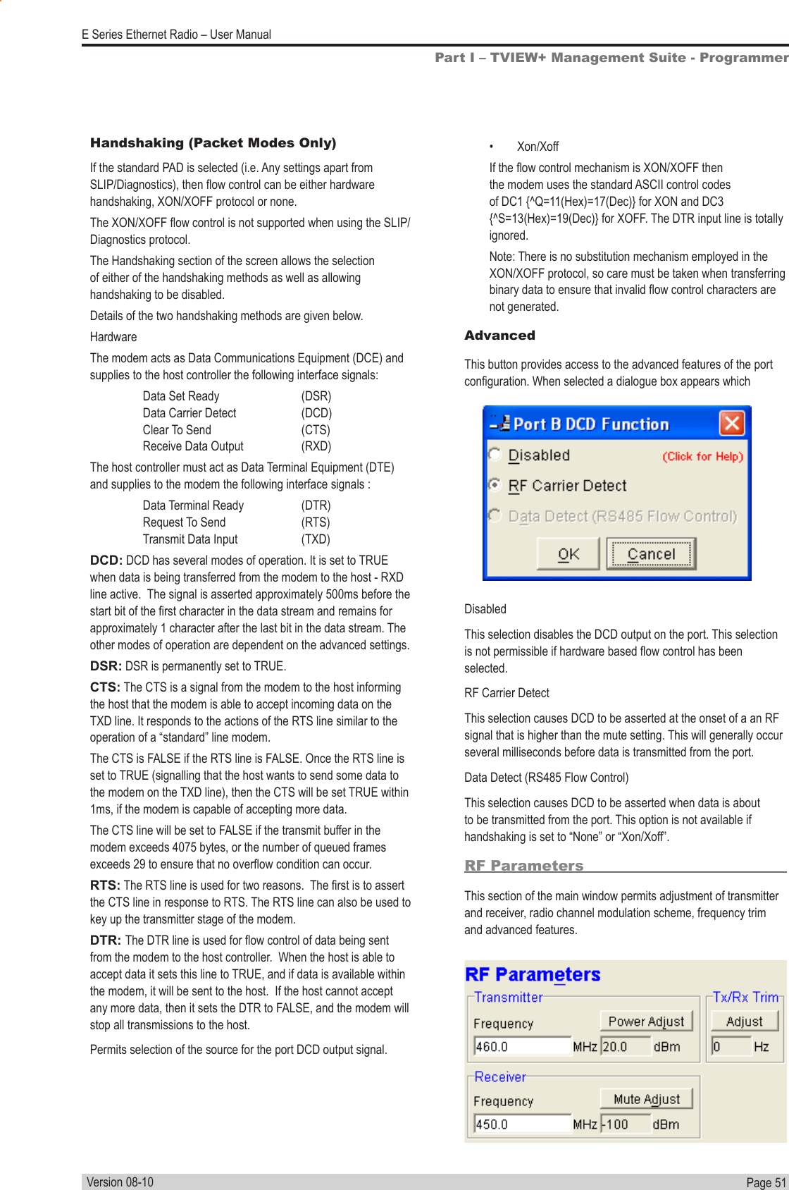 Page  51  E Series Ethernet Radio – User ManualVersion 08-10•  Xon/XoffIf the ow control mechanism is XON/XOFF then the modem uses the standard ASCII control codes of DC1 {^Q=11(Hex)=17(Dec)} for XON and DC3 {^S=13(Hex)=19(Dec)} for XOFF. The DTR input line is totally ignored.Note: There is no substitution mechanism employed in the XON/XOFF protocol, so care must be taken when transferring binary data to ensure that invalid ow control characters are not generated.AdvancedThis button provides access to the advanced features of the port conguration. When selected a dialogue box appears whichDisabledThis selection disables the DCD output on the port. This selection is not permissible if hardware based ow control has been selected.RF Carrier DetectThis selection causes DCD to be asserted at the onset of a an RF signal that is higher than the mute setting. This will generally occur several milliseconds before data is transmitted from the port.Data Detect (RS485 Flow Control)This selection causes DCD to be asserted when data is about to be transmitted from the port. This option is not available if handshaking is set to “None” or “Xon/Xoff”.RF ParametersThis section of the main window permits adjustment of transmitter and receiver, radio channel modulation scheme, frequency trim and advanced features.Part I – TVIEW+ Management Suite - ProgrammerHandshaking (Packet Modes Only)If the standard PAD is selected (i.e. Any settings apart from SLIP/Diagnostics), then ow control can be either hardware handshaking, XON/XOFF protocol or none.The XON/XOFF ow control is not supported when using the SLIP/Diagnostics protocol.The Handshaking section of the screen allows the selection of either of the handshaking methods as well as allowing handshaking to be disabled.Details of the two handshaking methods are given below.HardwareThe modem acts as Data Communications Equipment (DCE) and supplies to the host controller the following interface signals:  Data Set Ready     (DSR)   Data Carrier Detect     (DCD)    Clear To Send     (CTS)    Receive Data Output    (RXD)The host controller must act as Data Terminal Equipment (DTE) and supplies to the modem the following interface signals :  Data Terminal Ready    (DTR)  Request To Send  (RTS)    Transmit Data Input    (TXD)DCD: DCD has several modes of operation. It is set to TRUE when data is being transferred from the modem to the host - RXD line active.  The signal is asserted approximately 500ms before the start bit of the rst character in the data stream and remains for approximately 1 character after the last bit in the data stream. The other modes of operation are dependent on the advanced settings.DSR: DSR is permanently set to TRUE.CTS: The CTS is a signal from the modem to the host informing the host that the modem is able to accept incoming data on the TXD line. It responds to the actions of the RTS line similar to the operation of a “standard” line modem.The CTS is FALSE if the RTS line is FALSE. Once the RTS line is set to TRUE (signalling that the host wants to send some data to the modem on the TXD line), then the CTS will be set TRUE within 1ms, if the modem is capable of accepting more data.The CTS line will be set to FALSE if the transmit buffer in the modem exceeds 4075 bytes, or the number of queued frames exceeds 29 to ensure that no overow condition can occur.RTS: The RTS line is used for two reasons.  The rst is to assert the CTS line in response to RTS. The RTS line can also be used to key up the transmitter stage of the modem.DTR: The DTR line is used for ow control of data being sent from the modem to the host controller.  When the host is able to accept data it sets this line to TRUE, and if data is available within the modem, it will be sent to the host.  If the host cannot accept any more data, then it sets the DTR to FALSE, and the modem will stop all transmissions to the host.Permits selection of the source for the port DCD output signal.