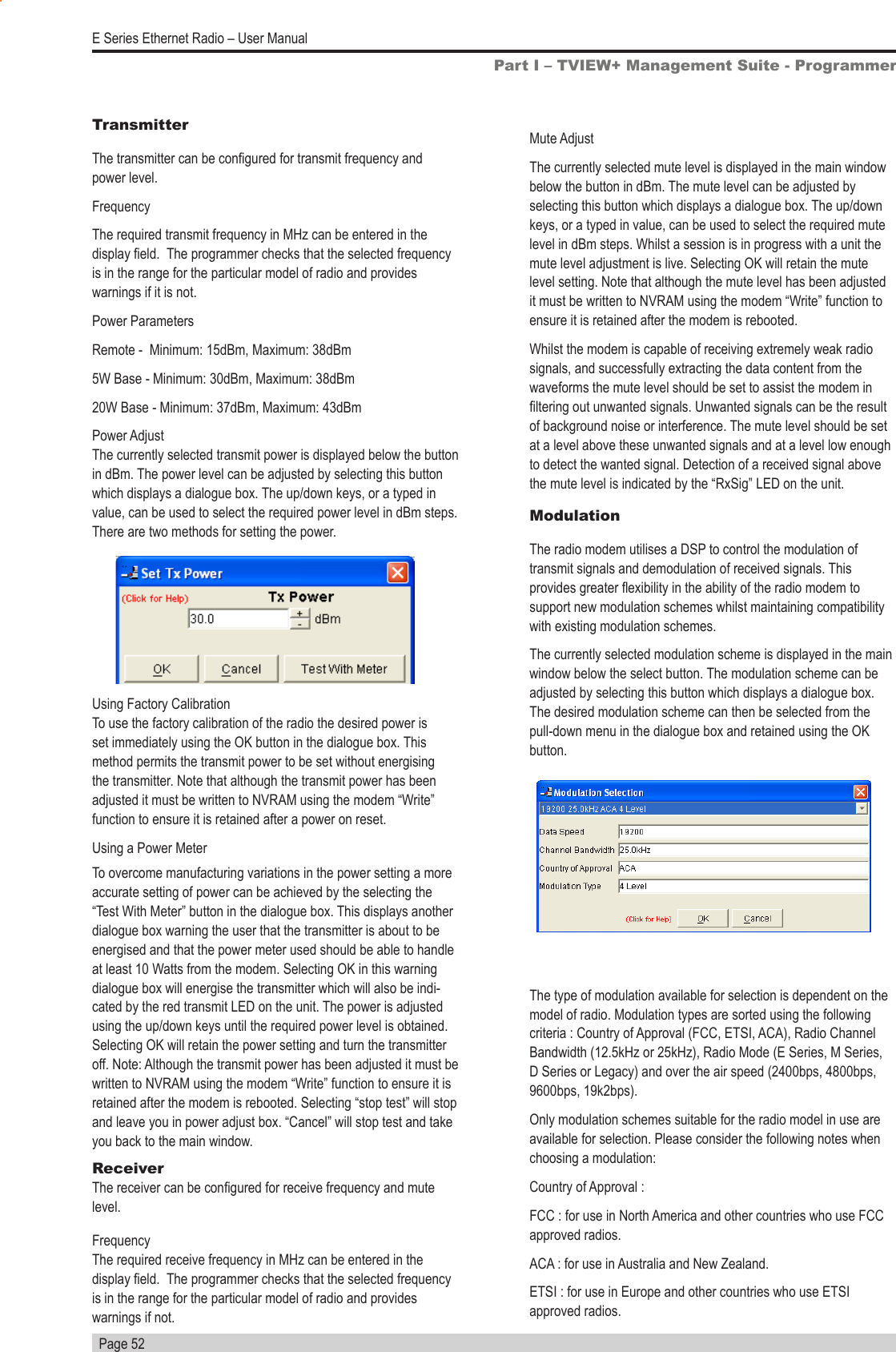   Page 52E Series Ethernet Radio – User ManualTransmitterThe transmitter can be congured for transmit frequency and power level.FrequencyThe required transmit frequency in MHz can be entered in the display eld.  The programmer checks that the selected frequency is in the range for the particular model of radio and provides warnings if it is not.Power ParametersRemote -  Minimum: 15dBm, Maximum: 38dBm5W Base - Minimum: 30dBm, Maximum: 38dBm20W Base - Minimum: 37dBm, Maximum: 43dBm Power Adjust                                                                                 The currently selected transmit power is displayed below the button in dBm. The power level can be adjusted by selecting this button which displays a dialogue box. The up/down keys, or a typed in value, can be used to select the required power level in dBm steps. There are two methods for setting the power.Using Factory Calibration                                                                To use the factory calibration of the radio the desired power is set immediately using the OK button in the dialogue box. This method permits the transmit power to be set without energising the transmitter. Note that although the transmit power has been adjusted it must be written to NVRAM using the modem “Write” function to ensure it is retained after a power on reset.Using a Power MeterTo overcome manufacturing variations in the power setting a more accurate setting of power can be achieved by the selecting the “Test With Meter” button in the dialogue box. This displays another dialogue box warning the user that the transmitter is about to be energised and that the power meter used should be able to handle at least 10 Watts from the modem. Selecting OK in this warning dialogue box will energise the transmitter which will also be indi-cated by the red transmit LED on the unit. The power is adjusted using the up/down keys until the required power level is obtained. Selecting OK will retain the power setting and turn the transmitter off. Note: Although the transmit power has been adjusted it must be written to NVRAM using the modem “Write” function to ensure it is retained after the modem is rebooted. Selecting “stop test” will stop and leave you in power adjust box. “Cancel” will stop test and take you back to the main window.Receiver                                                         The receiver can be congured for receive frequency and mute level.Frequency                                                                                     The required receive frequency in MHz can be entered in the display eld.  The programmer checks that the selected frequency is in the range for the particular model of radio and provides warnings if not.Mute AdjustThe currently selected mute level is displayed in the main window below the button in dBm. The mute level can be adjusted by selecting this button which displays a dialogue box. The up/down keys, or a typed in value, can be used to select the required mute level in dBm steps. Whilst a session is in progress with a unit the mute level adjustment is live. Selecting OK will retain the mute level setting. Note that although the mute level has been adjusted it must be written to NVRAM using the modem “Write” function to ensure it is retained after the modem is rebooted.Whilst the modem is capable of receiving extremely weak radio signals, and successfully extracting the data content from the waveforms the mute level should be set to assist the modem in ltering out unwanted signals. Unwanted signals can be the result of background noise or interference. The mute level should be set at a level above these unwanted signals and at a level low enough to detect the wanted signal. Detection of a received signal above the mute level is indicated by the “RxSig” LED on the unit.ModulationThe radio modem utilises a DSP to control the modulation of transmit signals and demodulation of received signals. This provides greater exibility in the ability of the radio modem to support new modulation schemes whilst maintaining compatibility with existing modulation schemes.The currently selected modulation scheme is displayed in the main window below the select button. The modulation scheme can be adjusted by selecting this button which displays a dialogue box. The desired modulation scheme can then be selected from the pull-down menu in the dialogue box and retained using the OK button.Part I – TVIEW+ Management Suite - ProgrammerThe type of modulation available for selection is dependent on the model of radio. Modulation types are sorted using the following criteria : Country of Approval (FCC, ETSI, ACA), Radio Channel Bandwidth (12.5kHz or 25kHz), Radio Mode (E Series, M Series, D Series or Legacy) and over the air speed (2400bps, 4800bps, 9600bps, 19k2bps).Only modulation schemes suitable for the radio model in use are available for selection. Please consider the following notes when choosing a modulation:Country of Approval : FCC : for use in North America and other countries who use FCC approved radios.ACA : for use in Australia and New Zealand.ETSI : for use in Europe and other countries who use ETSI approved radios.