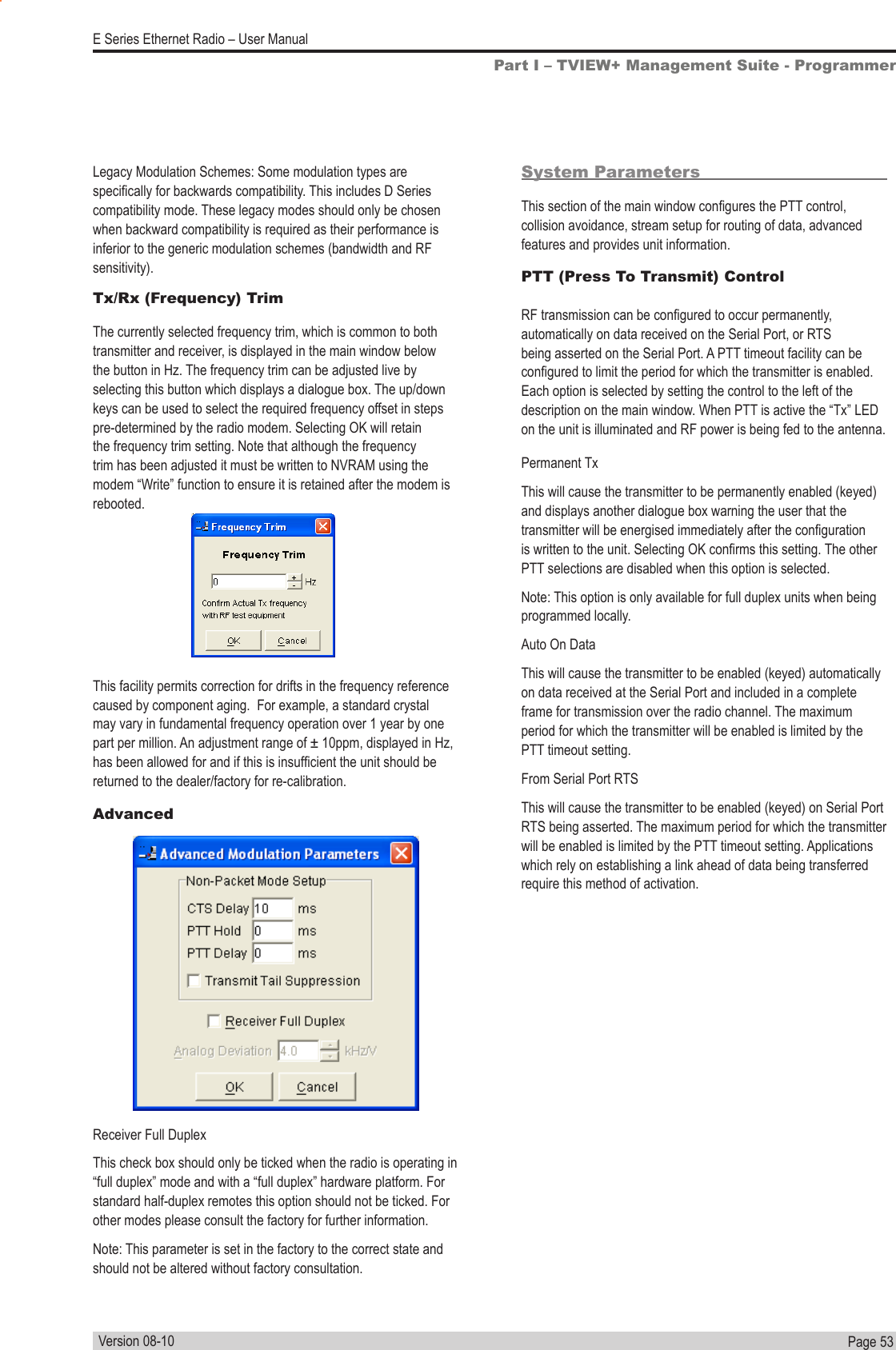 Page  53  E Series Ethernet Radio – User ManualVersion 08-10Tx/Rx (Frequency) TrimThe currently selected frequency trim, which is common to both transmitter and receiver, is displayed in the main window below the button in Hz. The frequency trim can be adjusted live by selecting this button which displays a dialogue box. The up/down keys can be used to select the required frequency offset in steps pre-determined by the radio modem. Selecting OK will retain the frequency trim setting. Note that although the frequency trim has been adjusted it must be written to NVRAM using the modem “Write” function to ensure it is retained after the modem is rebooted.This facility permits correction for drifts in the frequency reference caused by component aging.  For example, a standard crystal may vary in fundamental frequency operation over 1 year by one part per million. An adjustment range of ± 10ppm, displayed in Hz, has been allowed for and if this is insufcient the unit should be returned to the dealer/factory for re-calibration.AdvancedSystem ParametersThis section of the main window congures the PTT control, collision avoidance, stream setup for routing of data, advanced features and provides unit information.PTT (Press To Transmit) Control RF transmission can be congured to occur permanently, automatically on data received on the Serial Port, or RTS being asserted on the Serial Port. A PTT timeout facility can be congured to limit the period for which the transmitter is enabled. Each option is selected by setting the control to the left of the description on the main window. When PTT is active the “Tx” LED on the unit is illuminated and RF power is being fed to the antenna.Permanent TxThis will cause the transmitter to be permanently enabled (keyed) and displays another dialogue box warning the user that the transmitter will be energised immediately after the conguration is written to the unit. Selecting OK conrms this setting. The other PTT selections are disabled when this option is selected.Note: This option is only available for full duplex units when being programmed locally.Auto On DataThis will cause the transmitter to be enabled (keyed) automatically on data received at the Serial Port and included in a complete frame for transmission over the radio channel. The maximum period for which the transmitter will be enabled is limited by the PTT timeout setting.From Serial Port RTSThis will cause the transmitter to be enabled (keyed) on Serial Port RTS being asserted. The maximum period for which the transmitter will be enabled is limited by the PTT timeout setting. Applications which rely on establishing a link ahead of data being transferred require this method of activation.Part I – TVIEW+ Management Suite - ProgrammerReceiver Full Duplex This check box should only be ticked when the radio is operating in “full duplex” mode and with a “full duplex” hardware platform. For standard half-duplex remotes this option should not be ticked. For other modes please consult the factory for further information.Note: This parameter is set in the factory to the correct state and should not be altered without factory consultation.Legacy Modulation Schemes: Some modulation types are specically for backwards compatibility. This includes D Series compatibility mode. These legacy modes should only be chosen when backward compatibility is required as their performance is inferior to the generic modulation schemes (bandwidth and RF sensitivity).