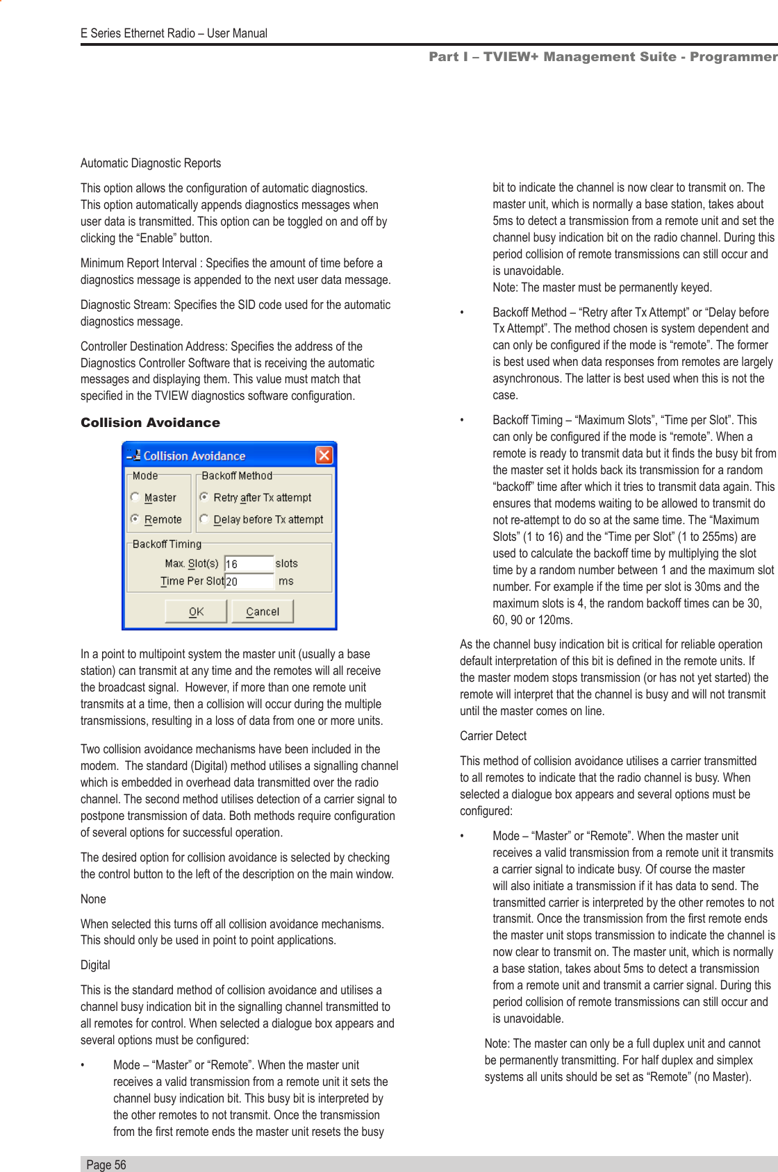   Page 56E Series Ethernet Radio – User ManualAutomatic Diagnostic ReportsThis option allows the conguration of automatic diagnostics. This option automatically appends diagnostics messages when user data is transmitted. This option can be toggled on and off by clicking the “Enable” button.Minimum Report Interval : Species the amount of time before a diagnostics message is appended to the next user data message.Diagnostic Stream: Species the SID code used for the automatic diagnostics message. Controller Destination Address: Species the address of the Diagnostics Controller Software that is receiving the automatic messages and displaying them. This value must match that specied in the TVIEW diagnostics software conguration.Collision AvoidanceIn a point to multipoint system the master unit (usually a base station) can transmit at any time and the remotes will all receive the broadcast signal.  However, if more than one remote unit transmits at a time, then a collision will occur during the multiple transmissions, resulting in a loss of data from one or more units.Two collision avoidance mechanisms have been included in the modem.  The standard (Digital) method utilises a signalling channel which is embedded in overhead data transmitted over the radio channel. The second method utilises detection of a carrier signal to postpone transmission of data. Both methods require conguration of several options for successful operation.The desired option for collision avoidance is selected by checking the control button to the left of the description on the main window.NoneWhen selected this turns off all collision avoidance mechanisms. This should only be used in point to point applications.DigitalThis is the standard method of collision avoidance and utilises a channel busy indication bit in the signalling channel transmitted to all remotes for control. When selected a dialogue box appears and several options must be congured:•  Mode – “Master” or “Remote”. When the master unit receives a valid transmission from a remote unit it sets the channel busy indication bit. This busy bit is interpreted by the other remotes to not transmit. Once the transmission from the rst remote ends the master unit resets the busy Part I – TVIEW+ Management Suite - Programmerbit to indicate the channel is now clear to transmit on. The master unit, which is normally a base station, takes about 5ms to detect a transmission from a remote unit and set the channel busy indication bit on the radio channel. During this period collision of remote transmissions can still occur and is unavoidable.  Note: The master must be permanently keyed. •  Backoff Method – “Retry after Tx Attempt” or “Delay before Tx Attempt”. The method chosen is system dependent and can only be congured if the mode is “remote”. The former is best used when data responses from remotes are largely asynchronous. The latter is best used when this is not the case.•  Backoff Timing – “Maximum Slots”, “Time per Slot”. This can only be congured if the mode is “remote”. When a remote is ready to transmit data but it nds the busy bit from the master set it holds back its transmission for a random “backoff” time after which it tries to transmit data again. This ensures that modems waiting to be allowed to transmit do not re-attempt to do so at the same time. The “Maximum Slots” (1 to 16) and the “Time per Slot” (1 to 255ms) are used to calculate the backoff time by multiplying the slot time by a random number between 1 and the maximum slot number. For example if the time per slot is 30ms and the maximum slots is 4, the random backoff times can be 30, 60, 90 or 120ms.As the channel busy indication bit is critical for reliable operation default interpretation of this bit is dened in the remote units. If the master modem stops transmission (or has not yet started) the remote will interpret that the channel is busy and will not transmit until the master comes on line.Carrier DetectThis method of collision avoidance utilises a carrier transmitted to all remotes to indicate that the radio channel is busy. When selected a dialogue box appears and several options must be congured:•  Mode – “Master” or “Remote”. When the master unit receives a valid transmission from a remote unit it transmits a carrier signal to indicate busy. Of course the master will also initiate a transmission if it has data to send. The transmitted carrier is interpreted by the other remotes to not transmit. Once the transmission from the rst remote ends the master unit stops transmission to indicate the channel is now clear to transmit on. The master unit, which is normally a base station, takes about 5ms to detect a transmission from a remote unit and transmit a carrier signal. During this period collision of remote transmissions can still occur and is unavoidable. Note: The master can only be a full duplex unit and cannot be permanently transmitting. For half duplex and simplex systems all units should be set as “Remote” (no Master).