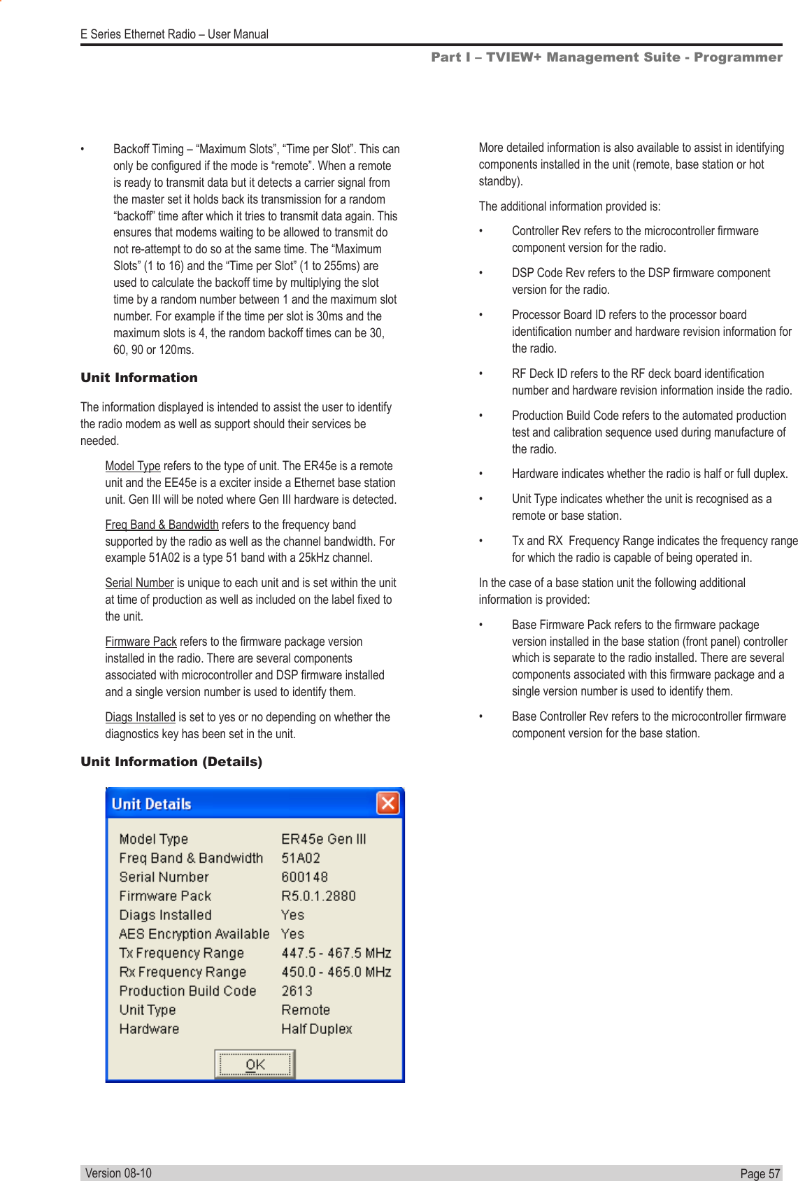 Page  57  E Series Ethernet Radio – User ManualVersion 08-10•  Backoff Timing – “Maximum Slots”, “Time per Slot”. This can only be congured if the mode is “remote”. When a remote is ready to transmit data but it detects a carrier signal from the master set it holds back its transmission for a random “backoff” time after which it tries to transmit data again. This ensures that modems waiting to be allowed to transmit do not re-attempt to do so at the same time. The “Maximum Slots” (1 to 16) and the “Time per Slot” (1 to 255ms) are used to calculate the backoff time by multiplying the slot time by a random number between 1 and the maximum slot number. For example if the time per slot is 30ms and the maximum slots is 4, the random backoff times can be 30, 60, 90 or 120ms.Unit InformationThe information displayed is intended to assist the user to identify the radio modem as well as support should their services be needed.Model Type refers to the type of unit. The ER45e is a remote unit and the EE45e is a exciter inside a Ethernet base station unit. Gen III will be noted where Gen III hardware is detected.Freq Band &amp; Bandwidth refers to the frequency band supported by the radio as well as the channel bandwidth. For example 51A02 is a type 51 band with a 25kHz channel.Serial Number is unique to each unit and is set within the unit at time of production as well as included on the label xed to the unit.Firmware Pack refers to the rmware package version installed in the radio. There are several components associated with microcontroller and DSP rmware installed and a single version number is used to identify them.Diags Installed is set to yes or no depending on whether the diagnostics key has been set in the unit.Unit Information (Details)Part I – TVIEW+ Management Suite - ProgrammerMore detailed information is also available to assist in identifying components installed in the unit (remote, base station or hot standby).The additional information provided is:•  Controller Rev refers to the microcontroller rmware component version for the radio.•  DSP Code Rev refers to the DSP rmware component version for the radio.•  Processor Board ID refers to the processor board identication number and hardware revision information for the radio.•  RF Deck ID refers to the RF deck board identication number and hardware revision information inside the radio.•  Production Build Code refers to the automated production test and calibration sequence used during manufacture of the radio.•  Hardware indicates whether the radio is half or full duplex.•  Unit Type indicates whether the unit is recognised as a remote or base station.•  Tx and RX  Frequency Range indicates the frequency range for which the radio is capable of being operated in.In the case of a base station unit the following additional information is provided:•  Base Firmware Pack refers to the rmware package version installed in the base station (front panel) controller which is separate to the radio installed. There are several components associated with this rmware package and a single version number is used to identify them.•  Base Controller Rev refers to the microcontroller rmware component version for the base station.